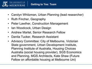 Getting to Yes: Team

•
•
•
•
•
•
•

Carolyn Whitzman, Urban Planning (lead researcher)
Ruth Fincher, Geography
Peter Lawther, Construction Management
Ian Woodcock, Urban Design
Andrew Martel, Senior Research Fellow
Danita Tucker, Research Assistant
Advisory Committee: City of Melbourne, Victorian
State government, Urban Development Institute,
Planning Institute of Australia, Housing Choices
Australia (social housing provider), SGS Economics
and Planning, MGS Architects, Kate Shaw (Future
Fellow on affordable housing at Melbourne Uni)

 