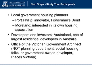 Next Steps - Study Tour Participants

• Local government housing planners
– Port Phillip: innovator, Fisherman’s Bend
– Moreland: interested in its own housing
association
• Developers and investors: Australand, one of
largest residential developers in Australia
• Office of the Victorian Government Architect
(NOT planning department, social housing
folks, or government-owned developer,
Places Victoria)

 