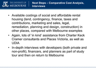 Next Steps – Comparative Cost Analysis,
Interviews

• Available costings of social and affordable rental
housing (land, contingency, finance, taxes and
contributions, marketing and sales, legal,
remediation, planning and design, construction) in
other places, compared with Melbourne examples
• Again, lots of ‘in kind’ assistance from Charter Keck
Cramer consultants and Places Victoria, as well as
UDIA
• In-depth interviews with developers (both private and
non-profit), financers, and planners as part of study
tour and then on return to Melbourne

 