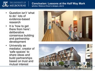 Conclusion: Lessons at the Half Way Mark
(photos: Rebecca Choon’s designs, site 2)

• Question isn’t ‘what
to do’: lots of
evidence-based
research
• It is ‘how to get
there from here’:
deliberative
consensus building
and partnership
development
• University as
mediator, creator of
‘safe spaces’ to
share ideas and
build partnerships
based on trust and
mutual interest

 