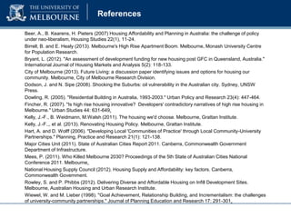 References
Beer, A., B. Kearens, H. Pieters (2007) Housing Affordability and Planning in Australia: the challenge of policy
under neo-liberalism, Housing Studies 22(1), 11-24.
Birrell, B. and E. Healy (2013). Melbourne's High Rise Apartment Boom. Melbourne, Monash University Centre
for Population Research.
Bryant, L. (2012). "An assessment of development funding for new housing post GFC in Queensland, Australia."
International Journal of Housing Markets and Analysis 5(2): 118-133.
City of Melbourne (2013). Future Living: a discussion paper identifying issues and options for housing our
community. Melbourne, City of Melbourne Research Division.
Dodson, J. and N. Sipe (2008). Shocking the Suburbs: oil vulnerability in the Australian city. Sydney, UNSW
Press.
Dowling, R. (2005). "Residential Building in Australia, 1993-2003." Urban Policy and Research 23(4): 447-464.
Fincher, R. (2007). "Is high rise housing innovative? Developers' contradictory narratives of high rise housing in
Melbourne." Urban Studies 44: 631-649.
Kelly, J.-F., B. Weidmann, M.Walsh (2011). The housing we'd choose. Melbourne, Grattan Institute.
Kelly, J.-F.,, et al. (2013). Renovating Housing Policy. Melbourne, Grattan Institute.
Hart, A. and D. Wolff (2006). "Developing Local 'Communities of Practice' through Local Community-University
Partnerships." Planning, Practice and Research 21(1): 121-138.
Major Cities Unit (2011). State of Australian Cities Report 2011. Canberra, Commonwealth Government
Department of Infrastructure.
Mees, P. (2011). Who Killed Melbourne 2030? Proceedings of the 5th State of Australian Cities National
Conference 2011. Melbourne.
National Housing Supply Council (2012). Housing Supply and Affordability: key factors. Canberra,
Commonwealth Government.
Rowley, S. and P. Phibbs (2012). Delivering Diverse and Affordable Housing on Infill Development Sites.
Melbourne, Australian Housing and Urban Research Institute.
Wiewel, W. and M. Lieber (1998). "Goal Achievement, Relationship Building, and Incrementalism: the challenges
of university-community partnerships." Journal of Planning Education and Research 17: 291-301.

 