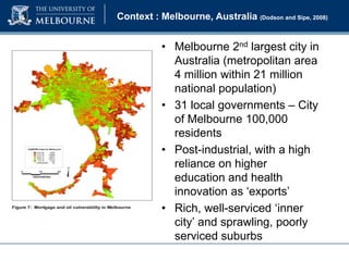 Context : Melbourne, Australia (Dodson and Sipe, 2008)

• Melbourne 2nd largest city in
Australia (metropolitan area
4 million within 21 million
national population)
• 31 local governments – City
of Melbourne 100,000
residents
• Post-industrial, with a high
reliance on higher
education and health
innovation as ‘exports’
• Rich, well-serviced ‘inner
city’ and sprawling, poorly
serviced suburbs

 