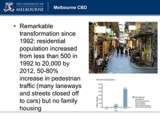 Melbourne CBD

• Remarkable
transformation since
1992: residential
population increased
from less than 500 in
1992 to 20,000 by
2012, 50-80%
increase in pedestrian
traffic (many laneways
and streets closed off
to cars) but no family
housing

 