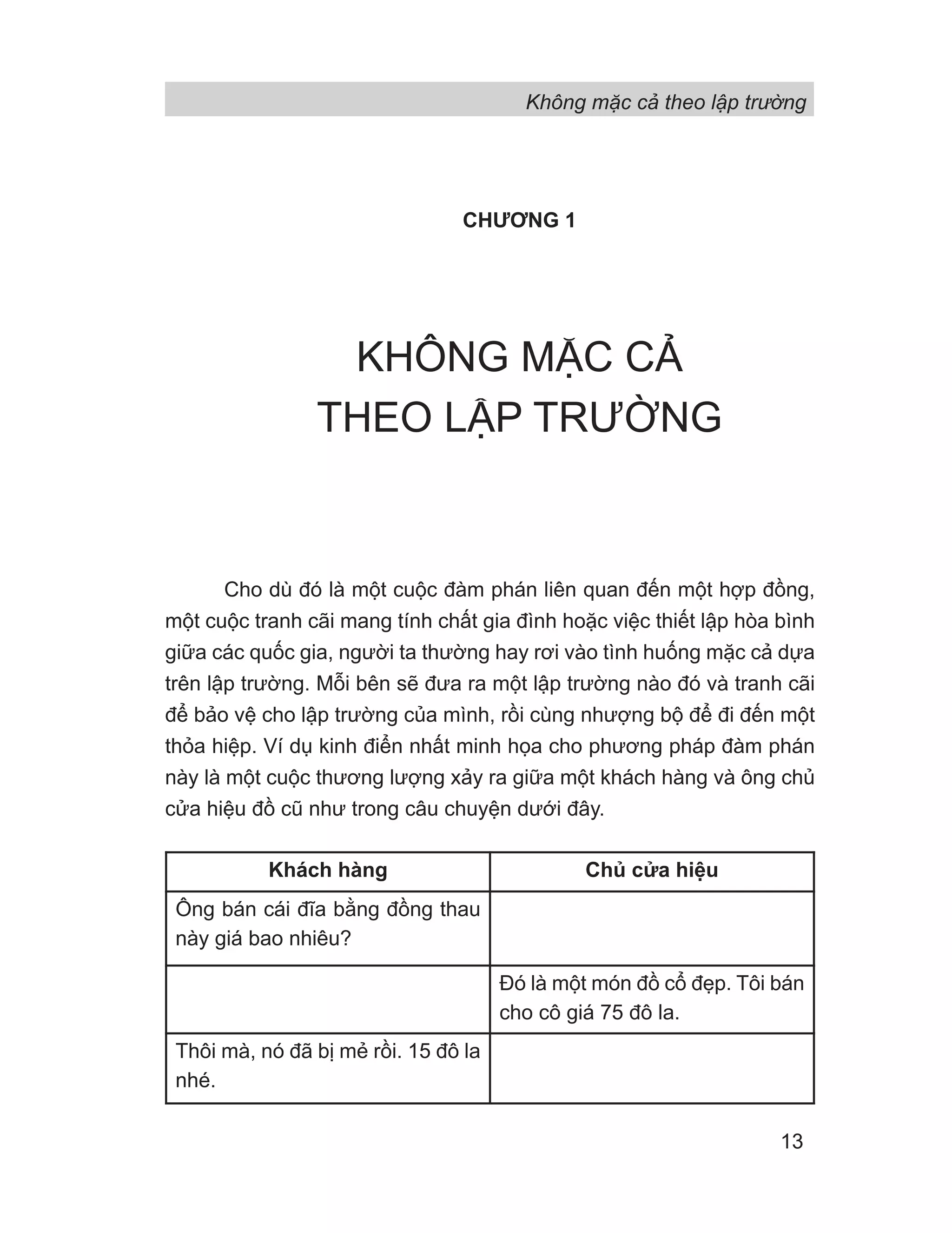 CHƯƠNG 1
KHÔNG MẶC CẢ
THEO LẬP TRƯỜNG
Cho dù đó là một cuộc đàm phán liên quan đến một hợp đồng,
một cuộc tranh cãi mang tính chất gia đình hoặc việc thiết lập hòa bình
giữa các quốc gia, người ta thường hay rơi vào tình huống mặc cả dựa
trên lập trường. Mỗi bên sẽ đưa ra một lập trường nào đó và tranh cãi
để bảo vệ cho lập trường của mình, rồi cùng nhượng bộ để đi đến một
thỏa hiệp. Ví dụ kinh điển nhất minh họa cho phương pháp đàm phán
này là một cuộc thương lượng xảy ra giữa một khách hàng và ông chủ
cửa hiệu đồ cũ như trong câu chuyện dưới đây.
Khách hàng Chủ cửa hiệu
Ông bán cái đĩa bằng đồng thau
này giá bao nhiêu?
Đó là một món đồ cổ đẹp. Tôi bán
cho cô giá 75 đô la.
Thôi mà, nó đã bị mẻ rồi. 15 đô la
nhé.
Không mặc cả theo lập trường
13
 