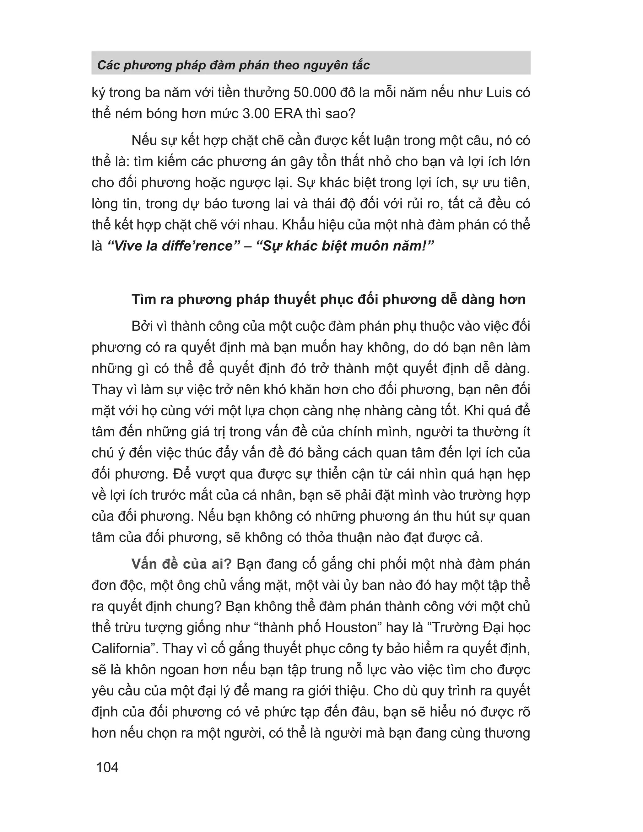 ký trong ba năm với tiền thưởng 50.000 đô la mỗi năm nếu như Luis có
thể ném bóng hơn mức 3.00 ERA thì sao?
Nếu sự kết hợp chặt chẽ cần được kết luận trong một câu, nó có
thể là: tìm kiếm các phương án gây tổn thất nhỏ cho bạn và lợi ích lớn
cho đối phương hoặc ngược lại. Sự khác biệt trong lợi ích, sự ưu tiên,
lòng tin, trong dự báo tương lai và thái độ đối với rủi ro, tất cả đều có
thể kết hợp chặt chẽ với nhau. Khẩu hiệu của một nhà đàm phán có thể
là “Vive la diffe’rence” − “S khác bi t muôn năm!”
Tìm ra phương pháp thuyết phục đối phương dễ dàng hơn
Bởi vì thành công của một cuộc đàm phán phụ thuộc vào việc đối
phương có ra quyết định mà bạn muốn hay không, do dó bạn nên làm
những gì có thể để quyết định đó trở thành một quyết định dễ dàng.
Thay vì làm sự việc trở nên khó khăn hơn cho đối phương, bạn nên đối
mặt với họ cùng với một lựa chọn càng nhẹ nhàng càng tốt. Khi quá để
tâm đến những giá trị trong vấn đề của chính mình, người ta thường ít
chú ý đến việc thúc đẩy vấn đề đó bằng cách quan tâm đến lợi ích của
đối phương. Để vượt qua được sự thiển cận từ cái nhìn quá hạn hẹp
về lợi ích trước mắt của cá nhân, bạn sẽ phải đặt mình vào trường hợp
của đối phương. Nếu bạn không có những phương án thu hút sự quan
tâm của đối phương, sẽ không có thỏa thuận nào đạt được cả.
Vấn đề của ai? Bạn đang cố gắng chi phối một nhà đàm phán
đơn độc, một ông chủ vắng mặt, một vài ủy ban nào đó hay một tập thể
ra quyết định chung? Bạn không thể đàm phán thành công với một chủ
thể trừu tượng giống như “thành phố Houston” hay là “Trường Đại học
California”. Thay vì cố gắng thuyết phục công ty bảo hiểm ra quyết định,
sẽ là khôn ngoan hơn nếu bạn tập trung nỗ lực vào việc tìm cho được
yêu cầu của một đại lý để mang ra giới thiệu. Cho dù quy trình ra quyết
định của đối phương có vẻ phức tạp đến đâu, bạn sẽ hiểu nó được rõ
hơn nếu chọn ra một người, có thể là người mà bạn đang cùng thương
Các phng pháp đàm phán theo nguyên t c
104
 