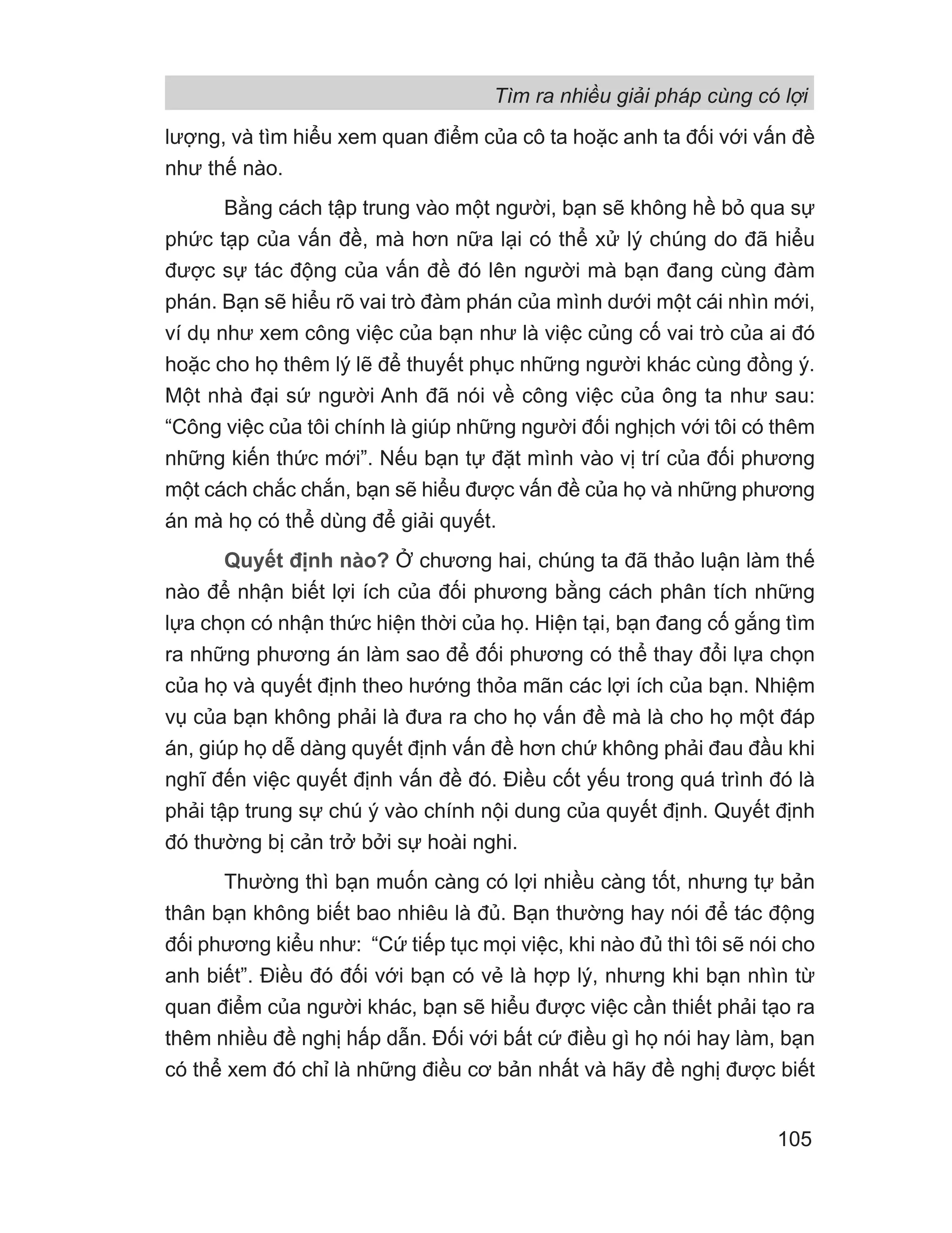 lượng, và tìm hiểu xem quan điểm của cô ta hoặc anh ta đối với vấn đề
như thế nào.
Bằng cách tập trung vào một người, bạn sẽ không hề bỏ qua sự
phức tạp của vấn đề, mà hơn nữa lại có thể xử lý chúng do đã hiểu
được sự tác động của vấn đề đó lên người mà bạn đang cùng đàm
phán. Bạn sẽ hiểu rõ vai trò đàm phán của mình dưới một cái nhìn mới,
ví dụ như xem công việc của bạn như là việc củng cố vai trò của ai đó
hoặc cho họ thêm lý lẽ để thuyết phục những người khác cùng đồng ý.
Một nhà đại sứ người Anh đã nói về công việc của ông ta như sau:
“Công việc của tôi chính là giúp những người đối nghịch với tôi có thêm
những kiến thức mới”. Nếu bạn tự đặt mình vào vị trí của đối phương
một cách chắc chắn, bạn sẽ hiểu được vấn đề của họ và những phương
án mà họ có thể dùng để giải quyết.
Quyết định nào? Ở chương hai, chúng ta đã thảo luận làm thế
nào để nhận biết lợi ích của đối phương bằng cách phân tích những
lựa chọn có nhận thức hiện thời của họ. Hiện tại, bạn đang cố gắng tìm
ra những phương án làm sao để đối phương có thể thay đổi lựa chọn
của họ và quyết định theo hướng thỏa mãn các lợi ích của bạn. Nhiệm
vụ của bạn không phải là đưa ra cho họ vấn đề mà là cho họ một đáp
án, giúp họ dễ dàng quyết định vấn đề hơn chứ không phải đau đầu khi
nghĩ đến việc quyết định vấn đề đó. Điều cốt yếu trong quá trình đó là
phải tập trung sự chú ý vào chính nội dung của quyết định. Quyết định
đó thường bị cản trở bởi sự hoài nghi.
Thường thì bạn muốn càng có lợi nhiều càng tốt, nhưng tự bản
thân bạn không biết bao nhiêu là đủ. Bạn thường hay nói để tác động
đối phương kiểu như: “Cứ tiếp tục mọi việc, khi nào đủ thì tôi sẽ nói cho
anh biết”. Điều đó đối với bạn có vẻ là hợp lý, nhưng khi bạn nhìn từ
quan điểm của người khác, bạn sẽ hiểu được việc cần thiết phải tạo ra
thêm nhiều đề nghị hấp dẫn. Đối với bất cứ điều gì họ nói hay làm, bạn
có thể xem đó chỉ là những điều cơ bản nhất và hãy đề nghị được biết
Tìm ra nhiều giải pháp cùng có lợi
105
 