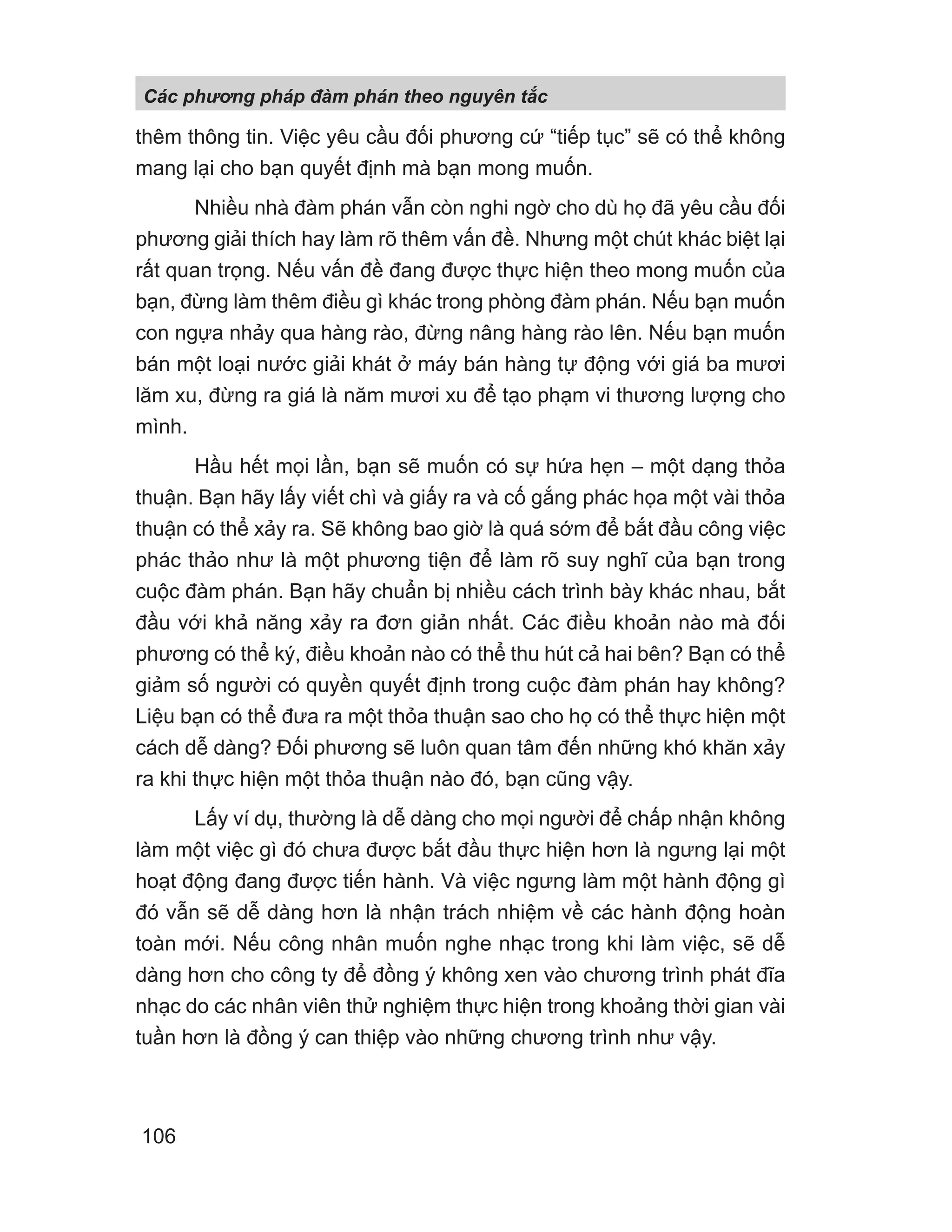 thêm thông tin. Việc yêu cầu đối phương cứ “tiếp tục” sẽ có thể không
mang lại cho bạn quyết định mà bạn mong muốn.
Nhiều nhà đàm phán vẫn còn nghi ngờ cho dù họ đã yêu cầu đối
phương giải thích hay làm rõ thêm vấn đề. Nhưng một chút khác biệt lại
rất quan trọng. Nếu vấn đề đang được thực hiện theo mong muốn của
bạn, đừng làm thêm điều gì khác trong phòng đàm phán. Nếu bạn muốn
con ngựa nhảy qua hàng rào, đừng nâng hàng rào lên. Nếu bạn muốn
bán một loại nước giải khát ở máy bán hàng tự động với giá ba mươi
lăm xu, đừng ra giá là năm mươi xu để tạo phạm vi thương lượng cho
mình.
Hầu hết mọi lần, bạn sẽ muốn có sự hứa hẹn – một dạng thỏa
thuận. Bạn hãy lấy viết chì và giấy ra và cố gắng phác họa một vài thỏa
thuận có thể xảy ra. Sẽ không bao giờ là quá sớm để bắt đầu công việc
phác thảo như là một phương tiện để làm rõ suy nghĩ của bạn trong
cuộc đàm phán. Bạn hãy chuẩn bị nhiều cách trình bày khác nhau, bắt
đầu với khả năng xảy ra đơn giản nhất. Các điều khoản nào mà đối
phương có thể ký, điều khoản nào có thể thu hút cả hai bên? Bạn có thể
giảm số người có quyền quyết định trong cuộc đàm phán hay không?
Liệu bạn có thể đưa ra một thỏa thuận sao cho họ có thể thực hiện một
cách dễ dàng? Đối phương sẽ luôn quan tâm đến những khó khăn xảy
ra khi thực hiện một thỏa thuận nào đó, bạn cũng vậy.
Lấy ví dụ, thường là dễ dàng cho mọi người để chấp nhận không
làm một việc gì đó chưa được bắt đầu thực hiện hơn là ngưng lại một
hoạt động đang được tiến hành. Và việc ngưng làm một hành động gì
đó vẫn sẽ dễ dàng hơn là nhận trách nhiệm về các hành động hoàn
toàn mới. Nếu công nhân muốn nghe nhạc trong khi làm việc, sẽ dễ
dàng hơn cho công ty để đồng ý không xen vào chương trình phát đĩa
nhạc do các nhân viên thử nghiệm thực hiện trong khoảng thời gian vài
tuần hơn là đồng ý can thiệp vào những chương trình như vậy.
Các phng pháp đàm phán theo nguyên t c
106
 