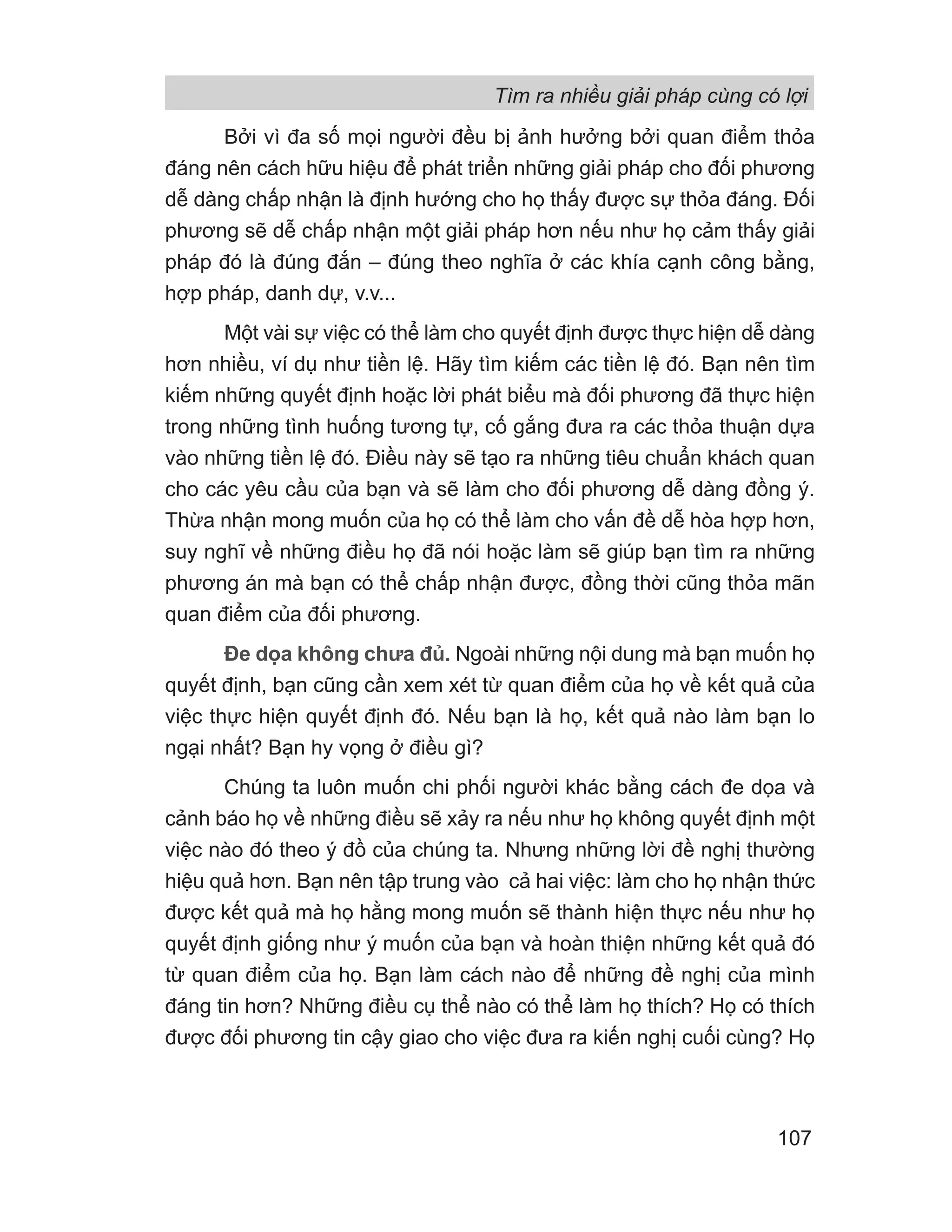 Bởi vì đa số mọi người đều bị ảnh hưởng bởi quan điểm thỏa
đáng nên cách hữu hiệu để phát triển những giải pháp cho đối phương
dễ dàng chấp nhận là định hướng cho họ thấy được sự thỏa đáng. Đối
phương sẽ dễ chấp nhận một giải pháp hơn nếu như họ cảm thấy giải
pháp đó là đúng đắn – đúng theo nghĩa ở các khía cạnh công bằng,
hợp pháp, danh dự, v.v...
Một vài sự việc có thể làm cho quyết định được thực hiện dễ dàng
hơn nhiều, ví dụ như tiền lệ. Hãy tìm kiếm các tiền lệ đó. Bạn nên tìm
kiếm những quyết định hoặc lời phát biểu mà đối phương đã thực hiện
trong những tình huống tương tự, cố gắng đưa ra các thỏa thuận dựa
vào những tiền lệ đó. Điều này sẽ tạo ra những tiêu chuẩn khách quan
cho các yêu cầu của bạn và sẽ làm cho đối phương dễ dàng đồng ý.
Thừa nhận mong muốn của họ có thể làm cho vấn đề dễ hòa hợp hơn,
suy nghĩ về những điều họ đã nói hoặc làm sẽ giúp bạn tìm ra những
phương án mà bạn có thể chấp nhận được, đồng thời cũng thỏa mãn
quan điểm của đối phương.
Đe dọa không chưa đủ. Ngoài những nội dung mà bạn muốn họ
quyết định, bạn cũng cần xem xét từ quan điểm của họ về kết quả của
việc thực hiện quyết định đó. Nếu bạn là họ, kết quả nào làm bạn lo
ngại nhất? Bạn hy vọng ở điều gì?
Chúng ta luôn muốn chi phối người khác bằng cách đe dọa và
cảnh báo họ về những điều sẽ xảy ra nếu như họ không quyết định một
việc nào đó theo ý đồ của chúng ta. Nhưng những lời đề nghị thường
hiệu quả hơn. Bạn nên tập trung vào cả hai việc: làm cho họ nhận thức
được kết quả mà họ hằng mong muốn sẽ thành hiện thực nếu như họ
quyết định giống như ý muốn của bạn và hoàn thiện những kết quả đó
từ quan điểm của họ. Bạn làm cách nào để những đề nghị của mình
đáng tin hơn? Những điều cụ thể nào có thể làm họ thích? Họ có thích
được đối phương tin cậy giao cho việc đưa ra kiến nghị cuối cùng? Họ
Tìm ra nhiều giải pháp cùng có lợi
107
 