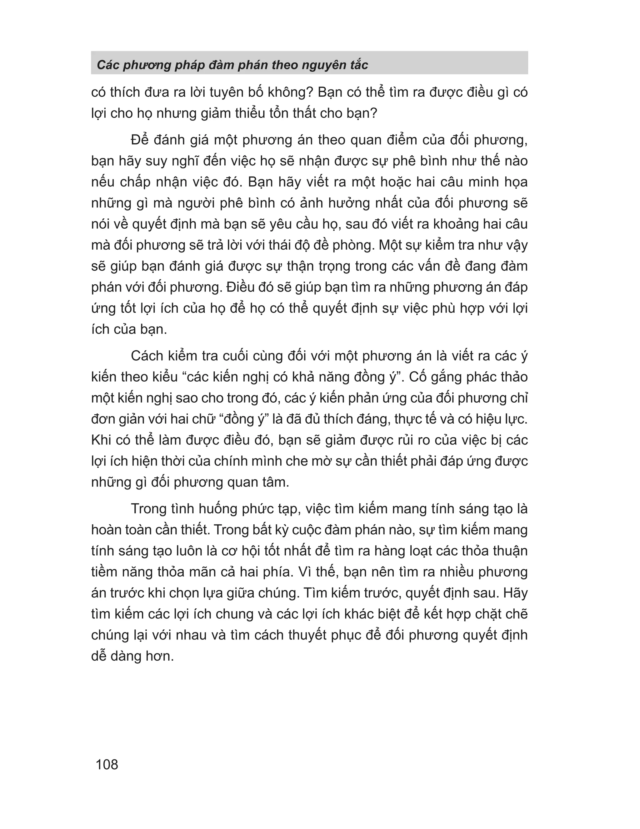 có thích đưa ra lời tuyên bố không? Bạn có thể tìm ra được điều gì có
lợi cho họ nhưng giảm thiểu tổn thất cho bạn?
Để đánh giá một phương án theo quan điểm của đối phương,
bạn hãy suy nghĩ đến việc họ sẽ nhận được sự phê bình như thế nào
nếu chấp nhận việc đó. Bạn hãy viết ra một hoặc hai câu minh họa
những gì mà người phê bình có ảnh hưởng nhất của đối phương sẽ
nói về quyết định mà bạn sẽ yêu cầu họ, sau đó viết ra khoảng hai câu
mà đối phương sẽ trả lời với thái độ đề phòng. Một sự kiểm tra như vậy
sẽ giúp bạn đánh giá được sự thận trọng trong các vấn đề đang đàm
phán với đối phương. Điều đó sẽ giúp bạn tìm ra những phương án đáp
ứng tốt lợi ích của họ để họ có thể quyết định sự việc phù hợp với lợi
ích của bạn.
Cách kiểm tra cuối cùng đối với một phương án là viết ra các ý
kiến theo kiểu “các kiến nghị có khả năng đồng ý”. Cố gắng phác thảo
một kiến nghị sao cho trong đó, các ý kiến phản ứng của đối phương chỉ
đơn giản với hai chữ “đồng ý” là đã đủ thích đáng, thực tế và có hiệu lực.
Khi có thể làm được điều đó, bạn sẽ giảm được rủi ro của việc bị các
lợi ích hiện thời của chính mình che mờ sự cần thiết phải đáp ứng được
những gì đối phương quan tâm.
Trong tình huống phức tạp, việc tìm kiếm mang tính sáng tạo là
hoàn toàn cần thiết. Trong bất kỳ cuộc đàm phán nào, sự tìm kiếm mang
tính sáng tạo luôn là cơ hội tốt nhất để tìm ra hàng loạt các thỏa thuận
tiềm năng thỏa mãn cả hai phía. Vì thế, bạn nên tìm ra nhiều phương
án trước khi chọn lựa giữa chúng. Tìm kiếm trước, quyết định sau. Hãy
tìm kiếm các lợi ích chung và các lợi ích khác biệt để kết hợp chặt chẽ
chúng lại với nhau và tìm cách thuyết phục để đối phương quyết định
dễ dàng hơn.
Các phng pháp đàm phán theo nguyên t c
108
 