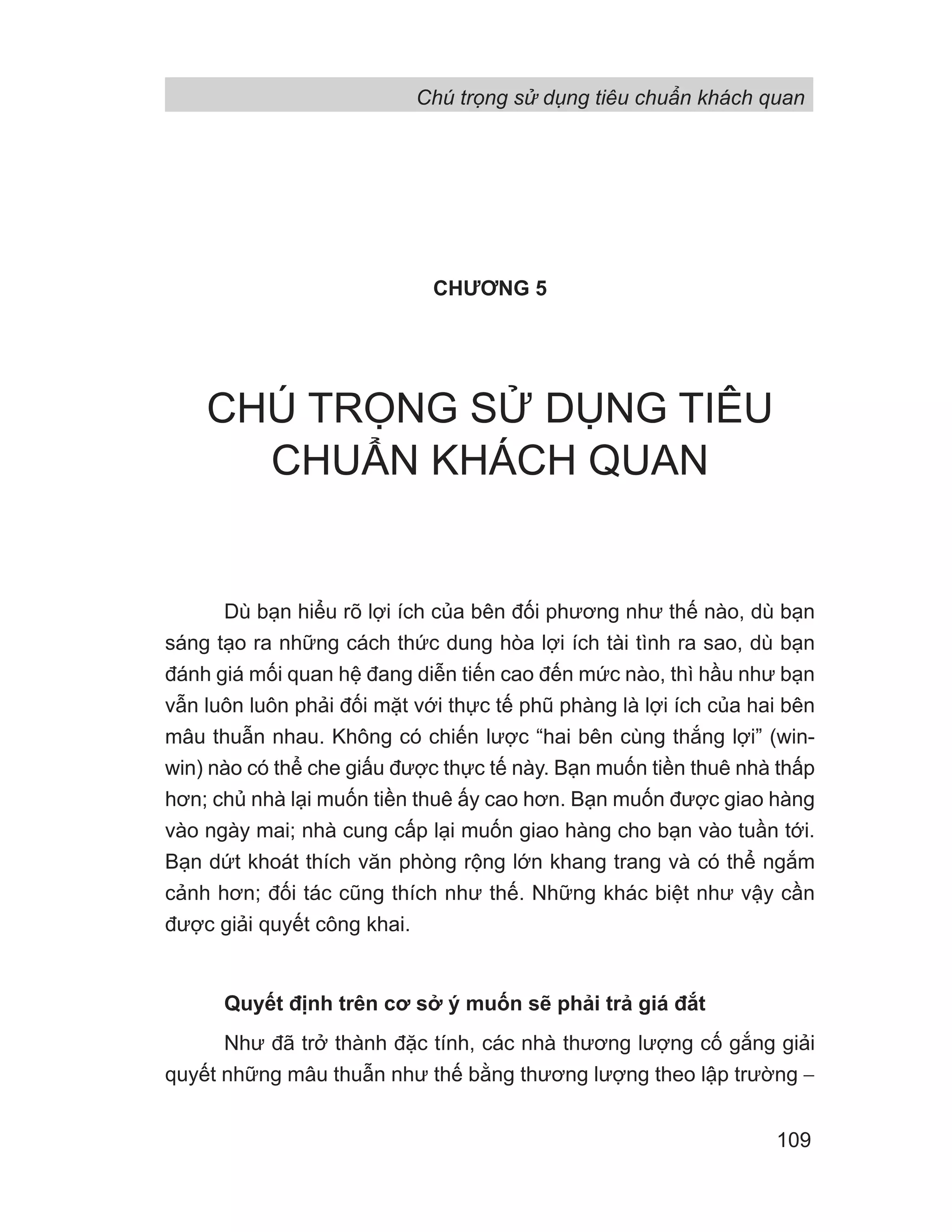 CHƯƠNG 5
CHÚ TRỌNG SỬ DỤNG TIÊU
CHUẨN KHÁCH QUAN
Dù bạn hiểu rõ lợi ích của bên đối phương như thế nào, dù bạn
sáng tạo ra những cách thức dung hòa lợi ích tài tình ra sao, dù bạn
đánh giá mối quan hệ đang diễn tiến cao đến mức nào, thì hầu như bạn
vẫn luôn luôn phải đối mặt với thực tế phũ phàng là lợi ích của hai bên
mâu thuẫn nhau. Không có chiến lược “hai bên cùng thắng lợi” (win-
win) nào có thể che giấu được thực tế này. Bạn muốn tiền thuê nhà thấp
hơn; chủ nhà lại muốn tiền thuê ấy cao hơn. Bạn muốn được giao hàng
vào ngày mai; nhà cung cấp lại muốn giao hàng cho bạn vào tuần tới.
Bạn dứt khoát thích văn phòng rộng lớn khang trang và có thể ngắm
cảnh hơn; đối tác cũng thích như thế. Những khác biệt như vậy cần
được giải quyết công khai.
Quyết định trên cơ sở ý muốn sẽ phải trả giá đắt
Như đã trở thành đặc tính, các nhà thương lượng cố gắng giải
quyết những mâu thuẫn như thế bằng thương lượng theo lập trường −
Chú trọng sử dụng tiêu chuẩn khách quan
109
 
