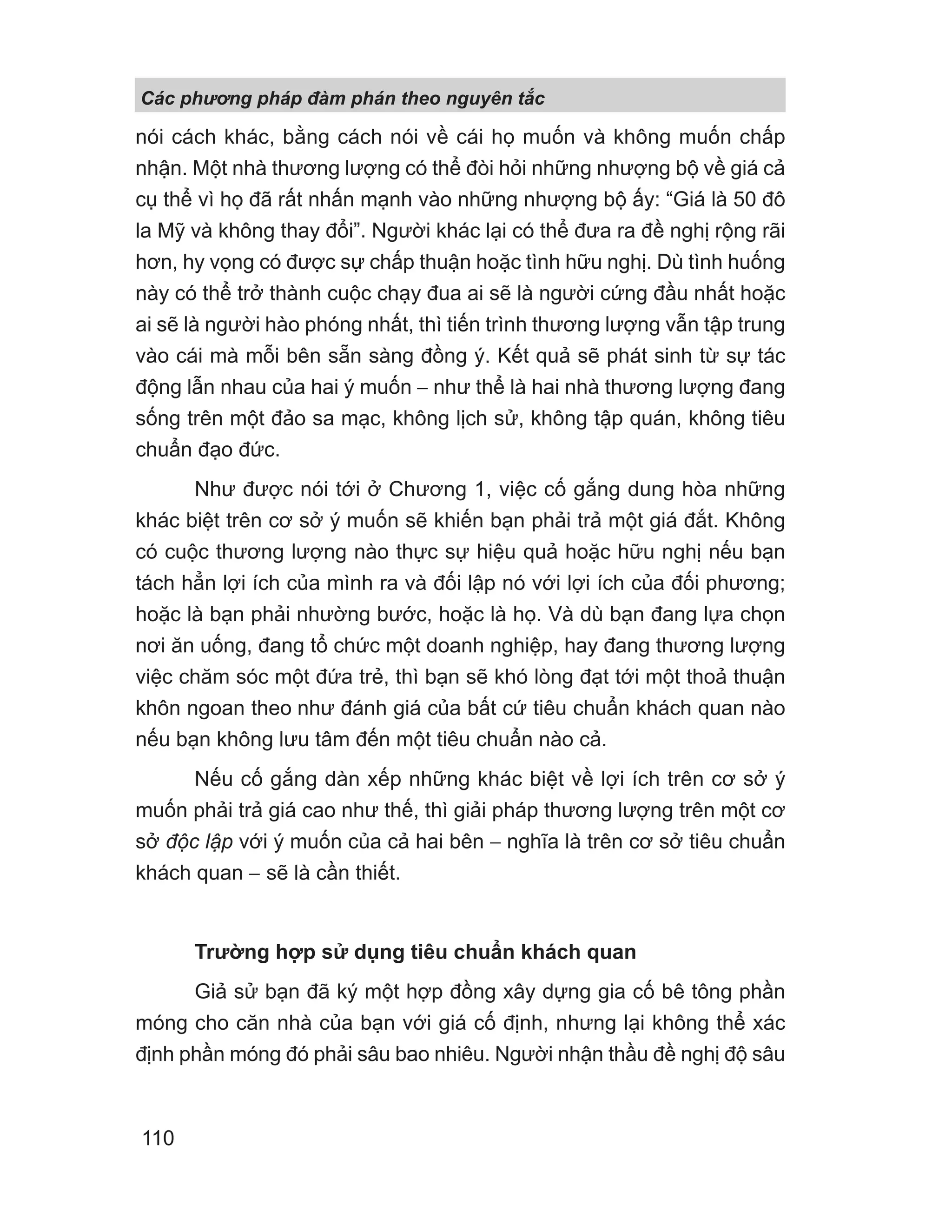 nói cách khác, bằng cách nói về cái họ muốn và không muốn chấp
nhận. Một nhà thương lượng có thể đòi hỏi những nhượng bộ về giá cả
cụ thể vì họ đã rất nhấn mạnh vào những nhượng bộ ấy: “Giá là 50 đô
la Mỹ và không thay đổi”. Người khác lại có thể đưa ra đề nghị rộng rãi
hơn, hy vọng có được sự chấp thuận hoặc tình hữu nghị. Dù tình huống
này có thể trở thành cuộc chạy đua ai sẽ là người cứng đầu nhất hoặc
ai sẽ là người hào phóng nhất, thì tiến trình thương lượng vẫn tập trung
vào cái mà mỗi bên sẵn sàng đồng ý. Kết quả sẽ phát sinh từ sự tác
động lẫn nhau của hai ý muốn − như thể là hai nhà thương lượng đang
sống trên một đảo sa mạc, không lịch sử, không tập quán, không tiêu
chuẩn đạo đức.
Như được nói tới ở Chương 1, việc cố gắng dung hòa những
khác biệt trên cơ sở ý muốn sẽ khiến bạn phải trả một giá đắt. Không
có cuộc thương lượng nào thực sự hiệu quả hoặc hữu nghị nếu bạn
tách hẳn lợi ích của mình ra và đối lập nó với lợi ích của đối phương;
hoặc là bạn phải nhường bước, hoặc là họ. Và dù bạn đang lựa chọn
nơi ăn uống, đang tổ chức một doanh nghiệp, hay đang thương lượng
việc chăm sóc một đứa trẻ, thì bạn sẽ khó lòng đạt tới một thoả thuận
khôn ngoan theo như đánh giá của bất cứ tiêu chuẩn khách quan nào
nếu bạn không lưu tâm đến một tiêu chuẩn nào cả.
Nếu cố gắng dàn xếp những khác biệt về lợi ích trên cơ sở ý
muốn phải trả giá cao như thế, thì giải pháp thương lượng trên một cơ
sở độc lập với ý muốn của cả hai bên − nghĩa là trên cơ sở tiêu chuẩn
khách quan − sẽ là cần thiết.
Trường hợp sử dụng tiêu chuẩn khách quan
Giả sử bạn đã ký một hợp đồng xây dựng gia cố bê tông phần
móng cho căn nhà của bạn với giá cố định, nhưng lại không thể xác
định phần móng đó phải sâu bao nhiêu. Người nhận thầu đề nghị độ sâu
Các phng pháp đàm phán theo nguyên t c
110
 
