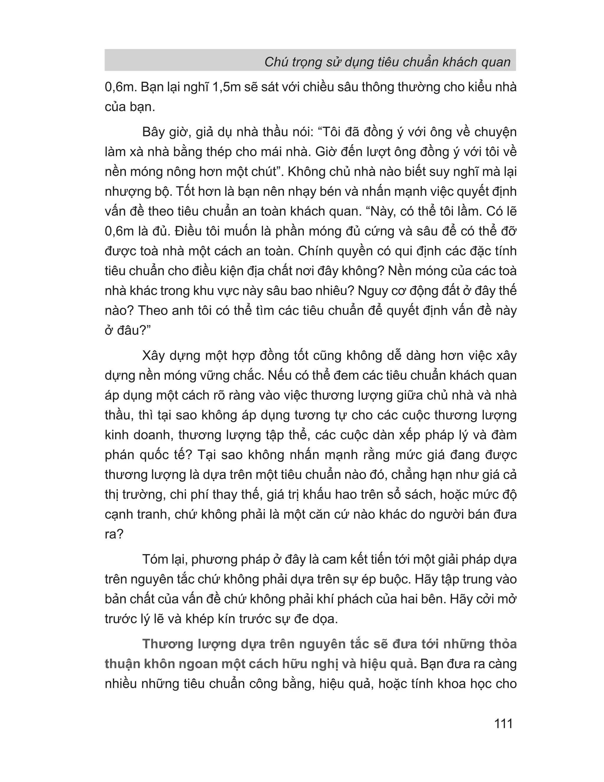 0,6m. Bạn lại nghĩ 1,5m sẽ sát với chiều sâu thông thường cho kiểu nhà
của bạn.
Bây giờ, giả dụ nhà thầu nói: “Tôi đã đồng ý với ông về chuyện
làm xà nhà bằng thép cho mái nhà. Giờ đến lượt ông đồng ý với tôi về
nền móng nông hơn một chút”. Không chủ nhà nào biết suy nghĩ mà lại
nhượng bộ. Tốt hơn là bạn nên nhạy bén và nhấn mạnh việc quyết định
vấn đề theo tiêu chuẩn an toàn khách quan. “Này, có thể tôi lầm. Có lẽ
0,6m là đủ. Điều tôi muốn là phần móng đủ cứng và sâu để có thể đỡ
được toà nhà một cách an toàn. Chính quyền có qui định các đặc tính
tiêu chuẩn cho điều kiện địa chất nơi đây không? Nền móng của các toà
nhà khác trong khu vực này sâu bao nhiêu? Nguy cơ động đất ở đây thế
nào? Theo anh tôi có thể tìm các tiêu chuẩn để quyết định vấn đề này
ở đâu?”
Xây dựng một hợp đồng tốt cũng không dễ dàng hơn việc xây
dựng nền móng vững chắc. Nếu có thể đem các tiêu chuẩn khách quan
áp dụng một cách rõ ràng vào việc thương lượng giữa chủ nhà và nhà
thầu, thì tại sao không áp dụng tương tự cho các cuộc thương lượng
kinh doanh, thương lượng tập thể, các cuộc dàn xếp pháp lý và đàm
phán quốc tế? Tại sao không nhấn mạnh rằng mức giá đang được
thương lượng là dựa trên một tiêu chuẩn nào đó, chẳng hạn như giá cả
thị trường, chi phí thay thế, giá trị khấu hao trên sổ sách, hoặc mức độ
cạnh tranh, chứ không phải là một căn cứ nào khác do người bán đưa
ra?
Tóm lại, phương pháp ở đây là cam kết tiến tới một giải pháp dựa
trên nguyên tắc chứ không phải dựa trên sự ép buộc. Hãy tập trung vào
bản chất của vấn đề chứ không phải khí phách của hai bên. Hãy cởi mở
trước lý lẽ và khép kín trước sự đe dọa.
Thương lượng dựa trên nguyên tắc sẽ đưa tới những thỏa
thuận khôn ngoan một cách hữu nghị và hiệu quả. Bạn đưa ra càng
nhiều những tiêu chuẩn công bằng, hiệu quả, hoặc tính khoa học cho
Chú trọng sử dụng tiêu chuẩn khách quan
111
 