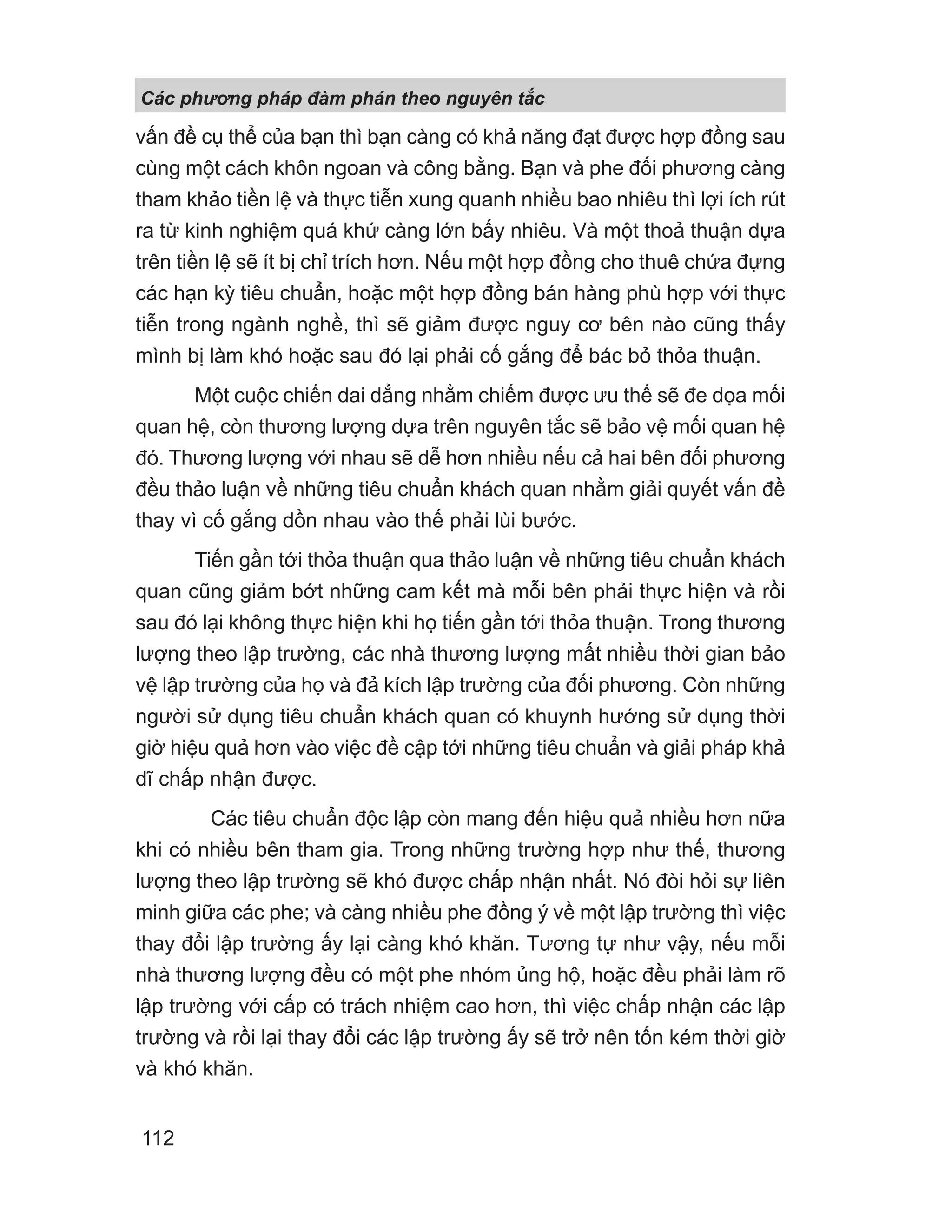 vấn đề cụ thể của bạn thì bạn càng có khả năng đạt được hợp đồng sau
cùng một cách khôn ngoan và công bằng. Bạn và phe đối phương càng
tham khảo tiền lệ và thực tiễn xung quanh nhiều bao nhiêu thì lợi ích rút
ra từ kinh nghiệm quá khứ càng lớn bấy nhiêu. Và một thoả thuận dựa
trên tiền lệ sẽ ít bị chỉ trích hơn. Nếu một hợp đồng cho thuê chứa đựng
các hạn kỳ tiêu chuẩn, hoặc một hợp đồng bán hàng phù hợp với thực
tiễn trong ngành nghề, thì sẽ giảm được nguy cơ bên nào cũng thấy
mình bị làm khó hoặc sau đó lại phải cố gắng để bác bỏ thỏa thuận.
Một cuộc chiến dai dẳng nhằm chiếm được ưu thế sẽ đe dọa mối
quan hệ, còn thương lượng dựa trên nguyên tắc sẽ bảo vệ mối quan hệ
đó. Thương lượng với nhau sẽ dễ hơn nhiều nếu cả hai bên đối phương
đều thảo luận về những tiêu chuẩn khách quan nhằm giải quyết vấn đề
thay vì cố gắng dồn nhau vào thế phải lùi bước.
Tiến gần tới thỏa thuận qua thảo luận về những tiêu chuẩn khách
quan cũng giảm bớt những cam kết mà mỗi bên phải thực hiện và rồi
sau đó lại không thực hiện khi họ tiến gần tới thỏa thuận. Trong thương
lượng theo lập trường, các nhà thương lượng mất nhiều thời gian bảo
vệ lập trường của họ và đả kích lập trường của đối phương. Còn những
người sử dụng tiêu chuẩn khách quan có khuynh hướng sử dụng thời
giờ hiệu quả hơn vào việc đề cập tới những tiêu chuẩn và giải pháp khả
dĩ chấp nhận được.
Các tiêu chuẩn độc lập còn mang đến hiệu quả nhiều hơn nữa
khi có nhiều bên tham gia. Trong những trường hợp như thế, thương
lượng theo lập trường sẽ khó được chấp nhận nhất. Nó đòi hỏi sự liên
minh giữa các phe; và càng nhiều phe đồng ý về một lập trường thì việc
thay đổi lập trường ấy lại càng khó khăn. Tương tự như vậy, nếu mỗi
nhà thương lượng đều có một phe nhóm ủng hộ, hoặc đều phải làm rõ
lập trường với cấp có trách nhiệm cao hơn, thì việc chấp nhận các lập
trường và rồi lại thay đổi các lập trường ấy sẽ trở nên tốn kém thời giờ
và khó khăn.
Các phng pháp đàm phán theo nguyên t c
112
 