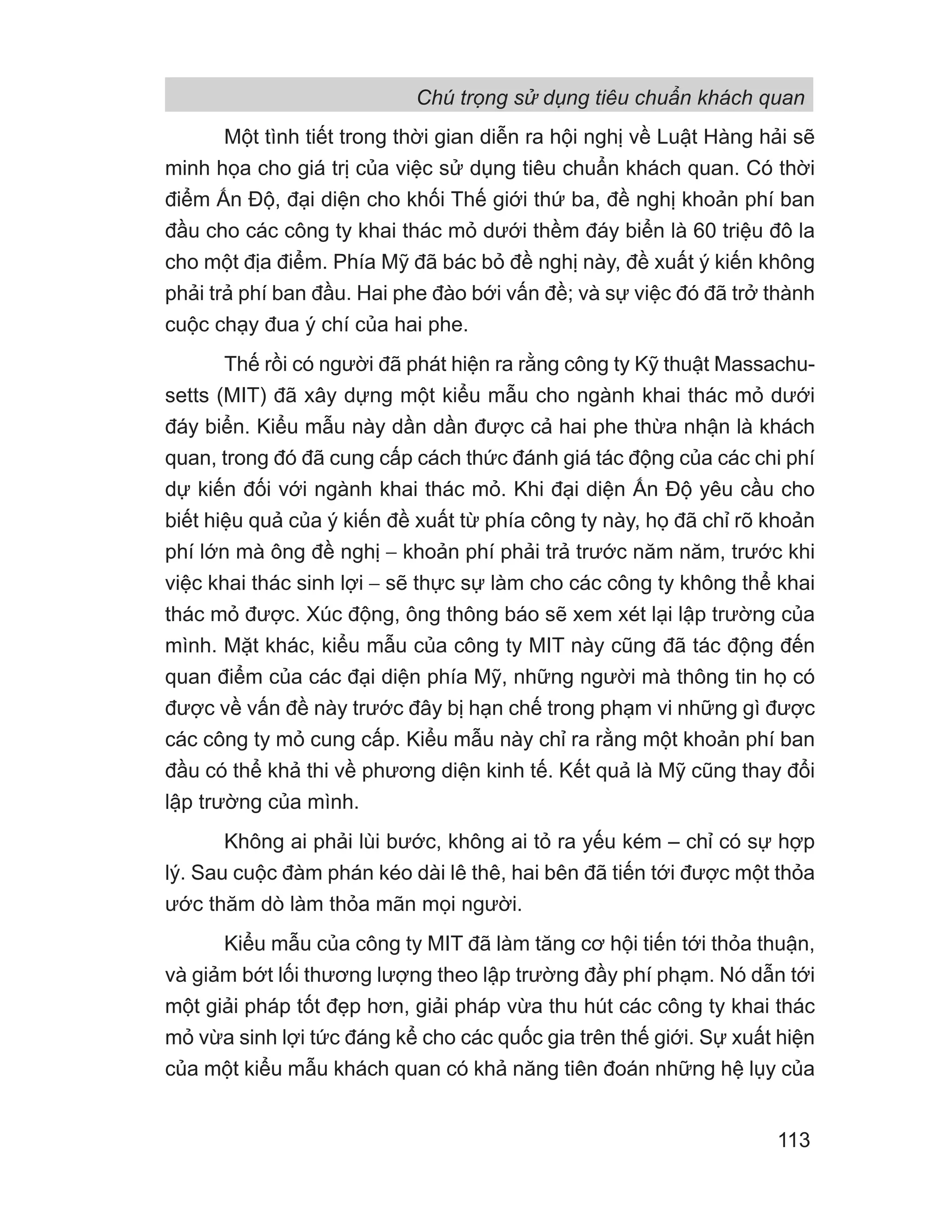 Một tình tiết trong thời gian diễn ra hội nghị về Luật Hàng hải sẽ
minh họa cho giá trị của việc sử dụng tiêu chuẩn khách quan. Có thời
điểm Ấn Độ, đại diện cho khối Thế giới thứ ba, đề nghị khoản phí ban
đầu cho các công ty khai thác mỏ dưới thềm đáy biển là 60 triệu đô la
cho một địa điểm. Phía Mỹ đã bác bỏ đề nghị này, đề xuất ý kiến không
phải trả phí ban đầu. Hai phe đào bới vấn đề; và sự việc đó đã trở thành
cuộc chạy đua ý chí của hai phe.
Thế rồi có người đã phát hiện ra rằng công ty Kỹ thuật Massachu-
setts (MIT) đã xây dựng một kiểu mẫu cho ngành khai thác mỏ dưới
đáy biển. Kiểu mẫu này dần dần được cả hai phe thừa nhận là khách
quan, trong đó đã cung cấp cách thức đánh giá tác động của các chi phí
dự kiến đối với ngành khai thác mỏ. Khi đại diện Ấn Độ yêu cầu cho
biết hiệu quả của ý kiến đề xuất từ phía công ty này, họ đã chỉ rõ khoản
phí lớn mà ông đề nghị − khoản phí phải trả trước năm năm, trước khi
việc khai thác sinh lợi − sẽ thực sự làm cho các công ty không thể khai
thác mỏ được. Xúc động, ông thông báo sẽ xem xét lại lập trường của
mình. Mặt khác, kiểu mẫu của công ty MIT này cũng đã tác động đến
quan điểm của các đại diện phía Mỹ, những người mà thông tin họ có
được về vấn đề này trước đây bị hạn chế trong phạm vi những gì được
các công ty mỏ cung cấp. Kiểu mẫu này chỉ ra rằng một khoản phí ban
đầu có thể khả thi về phương diện kinh tế. Kết quả là Mỹ cũng thay đổi
lập trường của mình.
Không ai phải lùi bước, không ai tỏ ra yếu kém – chỉ có sự hợp
lý. Sau cuộc đàm phán kéo dài lê thê, hai bên đã tiến tới được một thỏa
ước thăm dò làm thỏa mãn mọi người.
Kiểu mẫu của công ty MIT đã làm tăng cơ hội tiến tới thỏa thuận,
và giảm bớt lối thương lượng theo lập trường đầy phí phạm. Nó dẫn tới
một giải pháp tốt đẹp hơn, giải pháp vừa thu hút các công ty khai thác
mỏ vừa sinh lợi tức đáng kể cho các quốc gia trên thế giới. Sự xuất hiện
của một kiểu mẫu khách quan có khả năng tiên đoán những hệ lụy của
Chú trọng sử dụng tiêu chuẩn khách quan
113
 