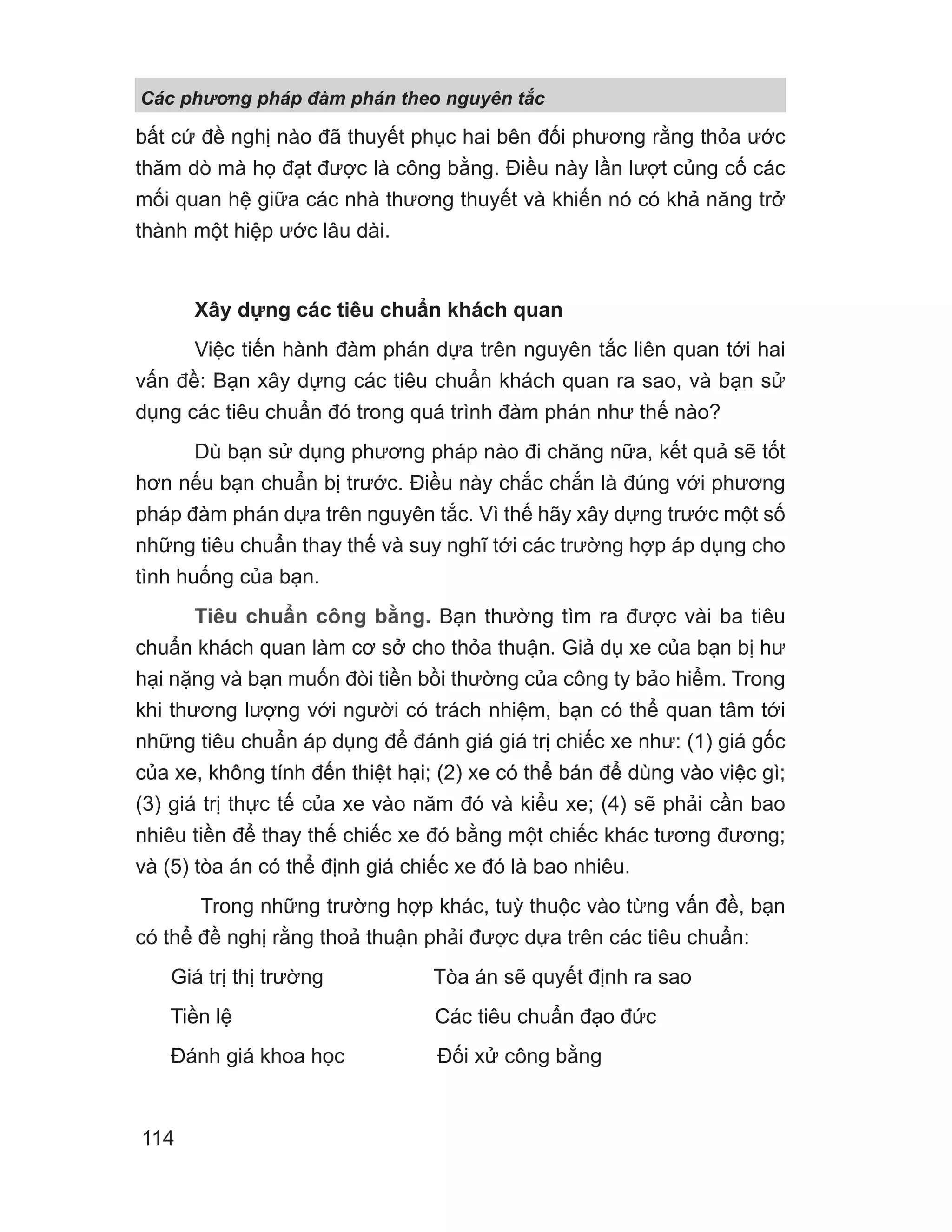 bất cứ đề nghị nào đã thuyết phục hai bên đối phương rằng thỏa ước
thăm dò mà họ đạt được là công bằng. Điều này lần lượt củng cố các
mối quan hệ giữa các nhà thương thuyết và khiến nó có khả năng trở
thành một hiệp ước lâu dài.
Xây dựng các tiêu chuẩn khách quan
Việc tiến hành đàm phán dựa trên nguyên tắc liên quan tới hai
vấn đề: Bạn xây dựng các tiêu chuẩn khách quan ra sao, và bạn sử
dụng các tiêu chuẩn đó trong quá trình đàm phán như thế nào?
Dù bạn sử dụng phương pháp nào đi chăng nữa, kết quả sẽ tốt
hơn nếu bạn chuẩn bị trước. Điều này chắc chắn là đúng với phương
pháp đàm phán dựa trên nguyên tắc. Vì thế hãy xây dựng trước một số
những tiêu chuẩn thay thế và suy nghĩ tới các trường hợp áp dụng cho
tình huống của bạn.
Tiêu chuẩn công bằng. Bạn thường tìm ra được vài ba tiêu
chuẩn khách quan làm cơ sở cho thỏa thuận. Giả dụ xe của bạn bị hư
hại nặng và bạn muốn đòi tiền bồi thường của công ty bảo hiểm. Trong
khi thương lượng với người có trách nhiệm, bạn có thể quan tâm tới
những tiêu chuẩn áp dụng để đánh giá giá trị chiếc xe như: (1) giá gốc
của xe, không tính đến thiệt hại; (2) xe có thể bán để dùng vào việc gì;
(3) giá trị thực tế của xe vào năm đó và kiểu xe; (4) sẽ phải cần bao
nhiêu tiền để thay thế chiếc xe đó bằng một chiếc khác tương đương;
và (5) tòa án có thể định giá chiếc xe đó là bao nhiêu.
Trong những trường hợp khác, tuỳ thuộc vào từng vấn đề, bạn
có thể đề nghị rằng thoả thuận phải được dựa trên các tiêu chuẩn:
Giá trị thị trường Tòa án sẽ quyết định ra sao
Tiền lệ Các tiêu chuẩn đạo đức
Đánh giá khoa học Đối xử công bằng
Các phng pháp đàm phán theo nguyên t c
114
 