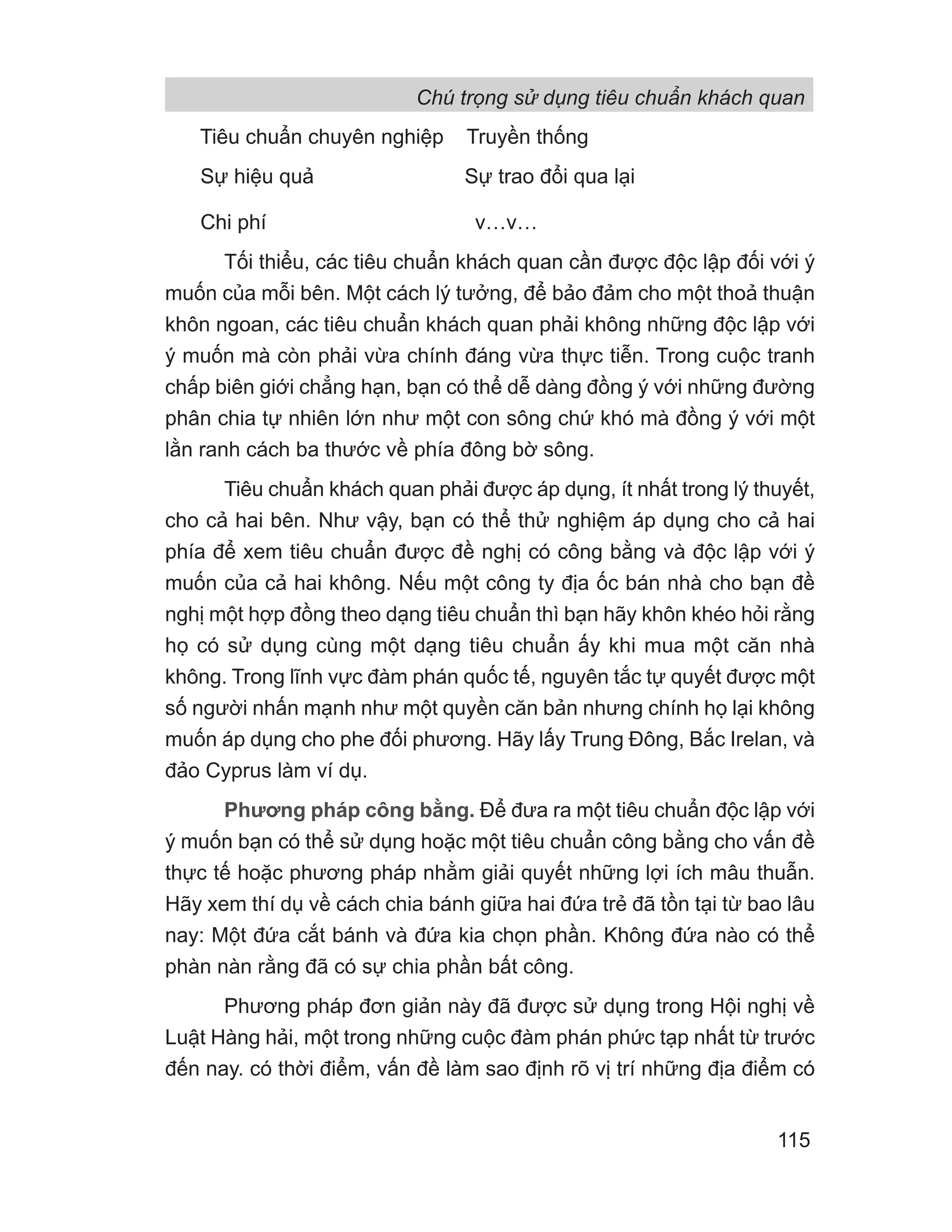 Tiêu chuẩn chuyên nghiệp Truyền thống
Sự hiệu quả Sự trao đổi qua lại
Chi phí v…v…
Tối thiểu, các tiêu chuẩn khách quan cần được độc lập đối với ý
muốn của mỗi bên. Một cách lý tưởng, để bảo đảm cho một thoả thuận
khôn ngoan, các tiêu chuẩn khách quan phải không những độc lập với
ý muốn mà còn phải vừa chính đáng vừa thực tiễn. Trong cuộc tranh
chấp biên giới chẳng hạn, bạn có thể dễ dàng đồng ý với những đường
phân chia tự nhiên lớn như một con sông chứ khó mà đồng ý với một
lằn ranh cách ba thước về phía đông bờ sông.
Tiêu chuẩn khách quan phải được áp dụng, ít nhất trong lý thuyết,
cho cả hai bên. Như vậy, bạn có thể thử nghiệm áp dụng cho cả hai
phía để xem tiêu chuẩn được đề nghị có công bằng và độc lập với ý
muốn của cả hai không. Nếu một công ty địa ốc bán nhà cho bạn đề
nghị một hợp đồng theo dạng tiêu chuẩn thì bạn hãy khôn khéo hỏi rằng
họ có sử dụng cùng một dạng tiêu chuẩn ấy khi mua một căn nhà
không. Trong lĩnh vực đàm phán quốc tế, nguyên tắc tự quyết được một
số người nhấn mạnh như một quyền căn bản nhưng chính họ lại không
muốn áp dụng cho phe đối phương. Hãy lấy Trung Đông, Bắc Irelan, và
đảo Cyprus làm ví dụ.
Phương pháp công bằng. Để đưa ra một tiêu chuẩn độc lập với
ý muốn bạn có thể sử dụng hoặc một tiêu chuẩn công bằng cho vấn đề
thực tế hoặc phương pháp nhằm giải quyết những lợi ích mâu thuẫn.
Hãy xem thí dụ về cách chia bánh giữa hai đứa trẻ đã tồn tại từ bao lâu
nay: Một đứa cắt bánh và đứa kia chọn phần. Không đứa nào có thể
phàn nàn rằng đã có sự chia phần bất công.
Phương pháp đơn giản này đã được sử dụng trong Hội nghị về
Luật Hàng hải, một trong những cuộc đàm phán phức tạp nhất từ trước
đến nay. có thời điểm, vấn đề làm sao định rõ vị trí những địa điểm có
Chú trọng sử dụng tiêu chuẩn khách quan
115
 