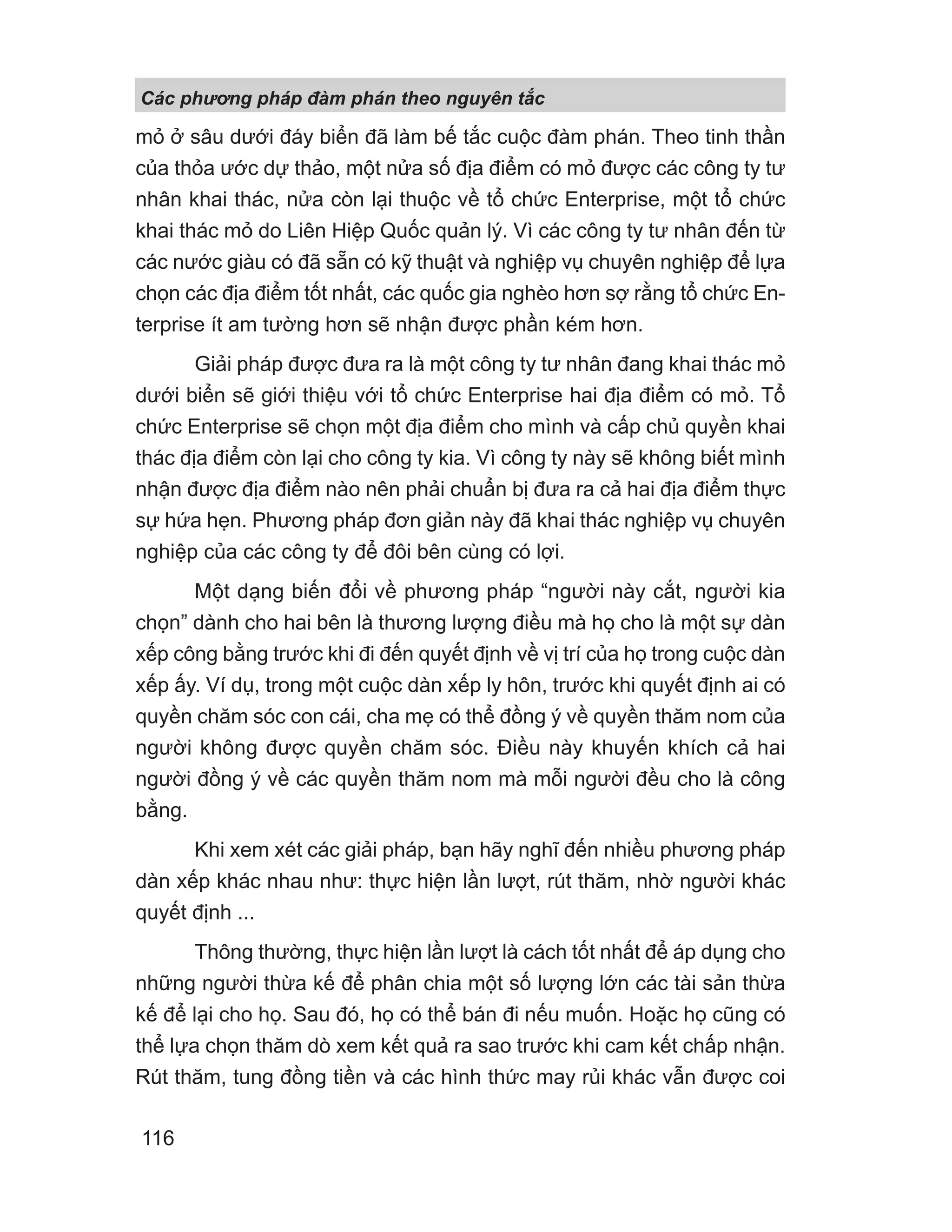 mỏ ở sâu dưới đáy biển đã làm bế tắc cuộc đàm phán. Theo tinh thần
của thỏa ước dự thảo, một nửa số địa điểm có mỏ được các công ty tư
nhân khai thác, nửa còn lại thuộc về tổ chức Enterprise, một tổ chức
khai thác mỏ do Liên Hiệp Quốc quản lý. Vì các công ty tư nhân đến từ
các nước giàu có đã sẵn có kỹ thuật và nghiệp vụ chuyên nghiệp để lựa
chọn các địa điểm tốt nhất, các quốc gia nghèo hơn sợ rằng tổ chức En-
terprise ít am tường hơn sẽ nhận được phần kém hơn.
Giải pháp được đưa ra là một công ty tư nhân đang khai thác mỏ
dưới biển sẽ giới thiệu với tổ chức Enterprise hai địa điểm có mỏ. Tổ
chức Enterprise sẽ chọn một địa điểm cho mình và cấp chủ quyền khai
thác địa điểm còn lại cho công ty kia. Vì công ty này sẽ không biết mình
nhận được địa điểm nào nên phải chuẩn bị đưa ra cả hai địa điểm thực
sự hứa hẹn. Phương pháp đơn giản này đã khai thác nghiệp vụ chuyên
nghiệp của các công ty để đôi bên cùng có lợi.
Một dạng biến đổi về phương pháp “người này cắt, người kia
chọn” dành cho hai bên là thương lượng điều mà họ cho là một sự dàn
xếp công bằng trước khi đi đến quyết định về vị trí của họ trong cuộc dàn
xếp ấy. Ví dụ, trong một cuộc dàn xếp ly hôn, trước khi quyết định ai có
quyền chăm sóc con cái, cha mẹ có thể đồng ý về quyền thăm nom của
người không được quyền chăm sóc. Điều này khuyến khích cả hai
người đồng ý về các quyền thăm nom mà mỗi người đều cho là công
bằng.
Khi xem xét các giải pháp, bạn hãy nghĩ đến nhiều phương pháp
dàn xếp khác nhau như: thực hiện lần lượt, rút thăm, nhờ người khác
quyết định ...
Thông thường, thực hiện lần lượt là cách tốt nhất để áp dụng cho
những người thừa kế để phân chia một số lượng lớn các tài sản thừa
kế để lại cho họ. Sau đó, họ có thể bán đi nếu muốn. Hoặc họ cũng có
thể lựa chọn thăm dò xem kết quả ra sao trước khi cam kết chấp nhận.
Rút thăm, tung đồng tiền và các hình thức may rủi khác vẫn được coi
Các phng pháp đàm phán theo nguyên t c
116
 