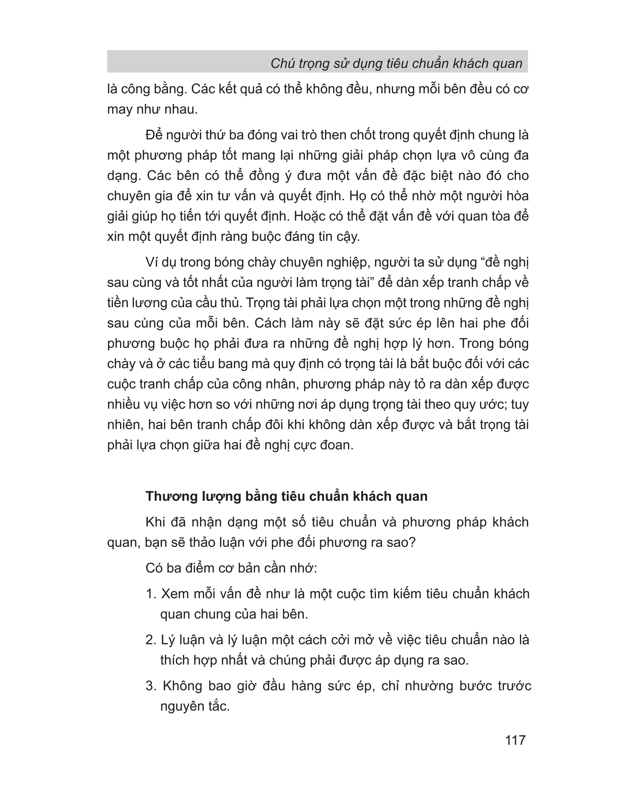 là công bằng. Các kết quả có thể không đều, nhưng mỗi bên đều có cơ
may như nhau.
Để người thứ ba đóng vai trò then chốt trong quyết định chung là
một phương pháp tốt mang lại những giải pháp chọn lựa vô cùng đa
dạng. Các bên có thể đồng ý đưa một vấn đề đặc biệt nào đó cho
chuyên gia để xin tư vấn và quyết định. Họ có thể nhờ một người hòa
giải giúp họ tiến tới quyết định. Hoặc có thể đặt vấn đề với quan tòa để
xin một quyết định ràng buộc đáng tin cậy.
Ví dụ trong bóng chày chuyên nghiệp, người ta sử dụng “đề nghị
sau cùng và tốt nhất của người làm trọng tài” để dàn xếp tranh chấp về
tiền lương của cầu thủ. Trọng tài phải lựa chọn một trong những đề nghị
sau cùng của mỗi bên. Cách làm này sẽ đặt sức ép lên hai phe đối
phương buộc họ phải đưa ra những đề nghị hợp lý hơn. Trong bóng
chày và ở các tiểu bang mà quy định có trọng tài là bắt buộc đối với các
cuộc tranh chấp của công nhân, phương pháp này tỏ ra dàn xếp được
nhiều vụ việc hơn so với những nơi áp dụng trọng tài theo quy ước; tuy
nhiên, hai bên tranh chấp đôi khi không dàn xếp được và bắt trọng tài
phải lựa chọn giữa hai đề nghị cực đoan.
Thương lượng bằng tiêu chuẩn khách quan
Khi đã nhận dạng một số tiêu chuẩn và phương pháp khách
quan, bạn sẽ thảo luận với phe đối phương ra sao?
Có ba điểm cơ bản cần nhớ:
1. Xem mỗi vấn đề như là một cuộc tìm kiếm tiêu chuẩn khách
quan chung của hai bên.
2. Lý luận và lý luận một cách cởi mở về việc tiêu chuẩn nào là
thích hợp nhất và chúng phải được áp dụng ra sao.
3. Không bao giờ đầu hàng sức ép, chỉ nhường bước trước
nguyên tắc.
Chú trọng sử dụng tiêu chuẩn khách quan
117
 