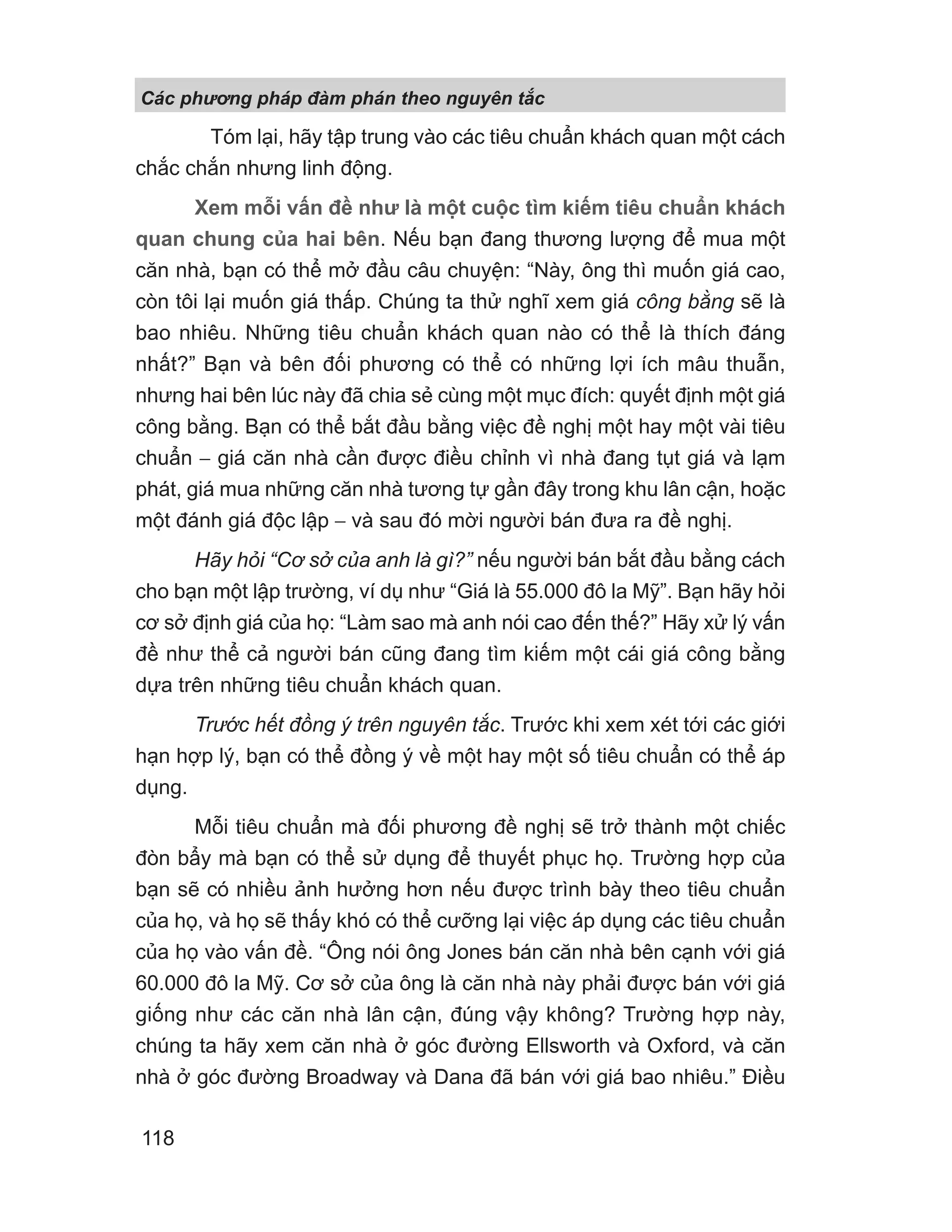 Tóm lại, hãy tập trung vào các tiêu chuẩn khách quan một cách
chắc chắn nhưng linh động.
Xem mỗi vấn đề như là một cuộc tìm kiếm tiêu chuẩn khách
quan chung của hai bên. Nếu bạn đang thương lượng để mua một
căn nhà, bạn có thể mở đầu câu chuyện: “Này, ông thì muốn giá cao,
còn tôi lại muốn giá thấp. Chúng ta thử nghĩ xem giá công bằng sẽ là
bao nhiêu. Những tiêu chuẩn khách quan nào có thể là thích đáng
nhất?” Bạn và bên đối phương có thể có những lợi ích mâu thuẫn,
nhưng hai bên lúc này đã chia sẻ cùng một mục đích: quyết định một giá
công bằng. Bạn có thể bắt đầu bằng việc đề nghị một hay một vài tiêu
chuẩn − giá căn nhà cần được điều chỉnh vì nhà đang tụt giá và lạm
phát, giá mua những căn nhà tương tự gần đây trong khu lân cận, hoặc
một đánh giá độc lập − và sau đó mời người bán đưa ra đề nghị.
Hãy hỏi “Cơ sở của anh là gì?” nếu người bán bắt đầu bằng cách
cho bạn một lập trường, ví dụ như “Giá là 55.000 đô la Mỹ”. Bạn hãy hỏi
cơ sở định giá của họ: “Làm sao mà anh nói cao đến thế?” Hãy xử lý vấn
đề như thể cả người bán cũng đang tìm kiếm một cái giá công bằng
dựa trên những tiêu chuẩn khách quan.
Trước hết đồng ý trên nguyên tắc. Trước khi xem xét tới các giới
hạn hợp lý, bạn có thể đồng ý về một hay một số tiêu chuẩn có thể áp
dụng.
Mỗi tiêu chuẩn mà đối phương đề nghị sẽ trở thành một chiếc
đòn bẩy mà bạn có thể sử dụng để thuyết phục họ. Trường hợp của
bạn sẽ có nhiều ảnh hưởng hơn nếu được trình bày theo tiêu chuẩn
của họ, và họ sẽ thấy khó có thể cưỡng lại việc áp dụng các tiêu chuẩn
của họ vào vấn đề. “Ông nói ông Jones bán căn nhà bên cạnh với giá
60.000 đô la Mỹ. Cơ sở của ông là căn nhà này phải được bán với giá
giống như các căn nhà lân cận, đúng vậy không? Trường hợp này,
chúng ta hãy xem căn nhà ở góc đường Ellsworth và Oxford, và căn
nhà ở góc đường Broadway và Dana đã bán với giá bao nhiêu.” Điều
Các phng pháp đàm phán theo nguyên t c
118
 
