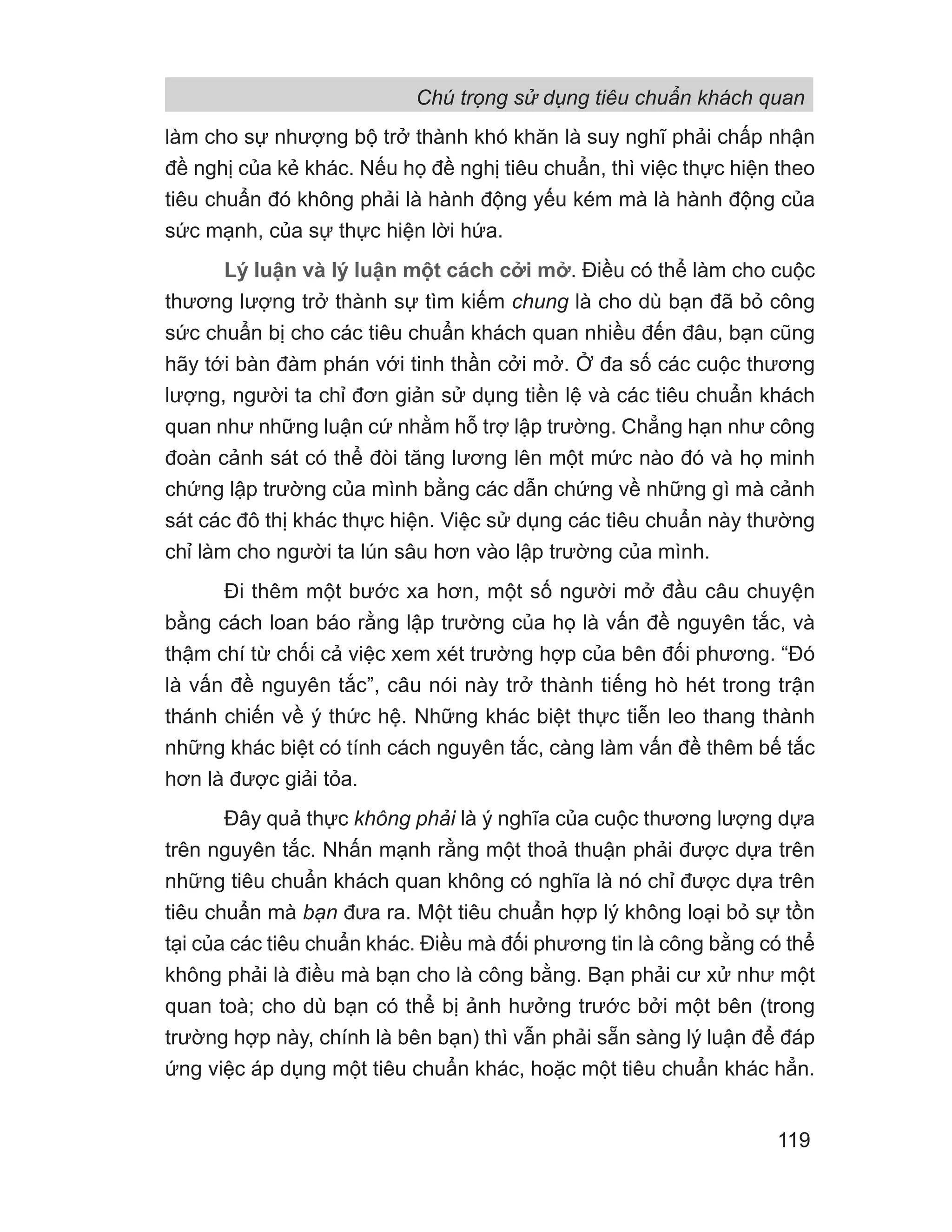 làm cho sự nhượng bộ trở thành khó khăn là suy nghĩ phải chấp nhận
đề nghị của kẻ khác. Nếu họ đề nghị tiêu chuẩn, thì việc thực hiện theo
tiêu chuẩn đó không phải là hành động yếu kém mà là hành động của
sức mạnh, của sự thực hiện lời hứa.
Lý luận và lý luận một cách cởi mở. Điều có thể làm cho cuộc
thương lượng trở thành sự tìm kiếm chung là cho dù bạn đã bỏ công
sức chuẩn bị cho các tiêu chuẩn khách quan nhiều đến đâu, bạn cũng
hãy tới bàn đàm phán với tinh thần cởi mở. Ở đa số các cuộc thương
lượng, người ta chỉ đơn giản sử dụng tiền lệ và các tiêu chuẩn khách
quan như những luận cứ nhằm hỗ trợ lập trường. Chẳng hạn như công
đoàn cảnh sát có thể đòi tăng lương lên một mức nào đó và họ minh
chứng lập trường của mình bằng các dẫn chứng về những gì mà cảnh
sát các đô thị khác thực hiện. Việc sử dụng các tiêu chuẩn này thường
chỉ làm cho người ta lún sâu hơn vào lập trường của mình.
Đi thêm một bước xa hơn, một số người mở đầu câu chuyện
bằng cách loan báo rằng lập trường của họ là vấn đề nguyên tắc, và
thậm chí từ chối cả việc xem xét trường hợp của bên đối phương. “Đó
là vấn đề nguyên tắc”, câu nói này trở thành tiếng hò hét trong trận
thánh chiến về ý thức hệ. Những khác biệt thực tiễn leo thang thành
những khác biệt có tính cách nguyên tắc, càng làm vấn đề thêm bế tắc
hơn là được giải tỏa.
Đây quả thực không phải là ý nghĩa của cuộc thương lượng dựa
trên nguyên tắc. Nhấn mạnh rằng một thoả thuận phải được dựa trên
những tiêu chuẩn khách quan không có nghĩa là nó chỉ được dựa trên
tiêu chuẩn mà bạn đưa ra. Một tiêu chuẩn hợp lý không loại bỏ sự tồn
tại của các tiêu chuẩn khác. Điều mà đối phương tin là công bằng có thể
không phải là điều mà bạn cho là công bằng. Bạn phải cư xử như một
quan toà; cho dù bạn có thể bị ảnh hưởng trước bởi một bên (trong
trường hợp này, chính là bên bạn) thì vẫn phải sẵn sàng lý luận để đáp
ứng việc áp dụng một tiêu chuẩn khác, hoặc một tiêu chuẩn khác hẳn.
Chú trọng sử dụng tiêu chuẩn khách quan
119
 