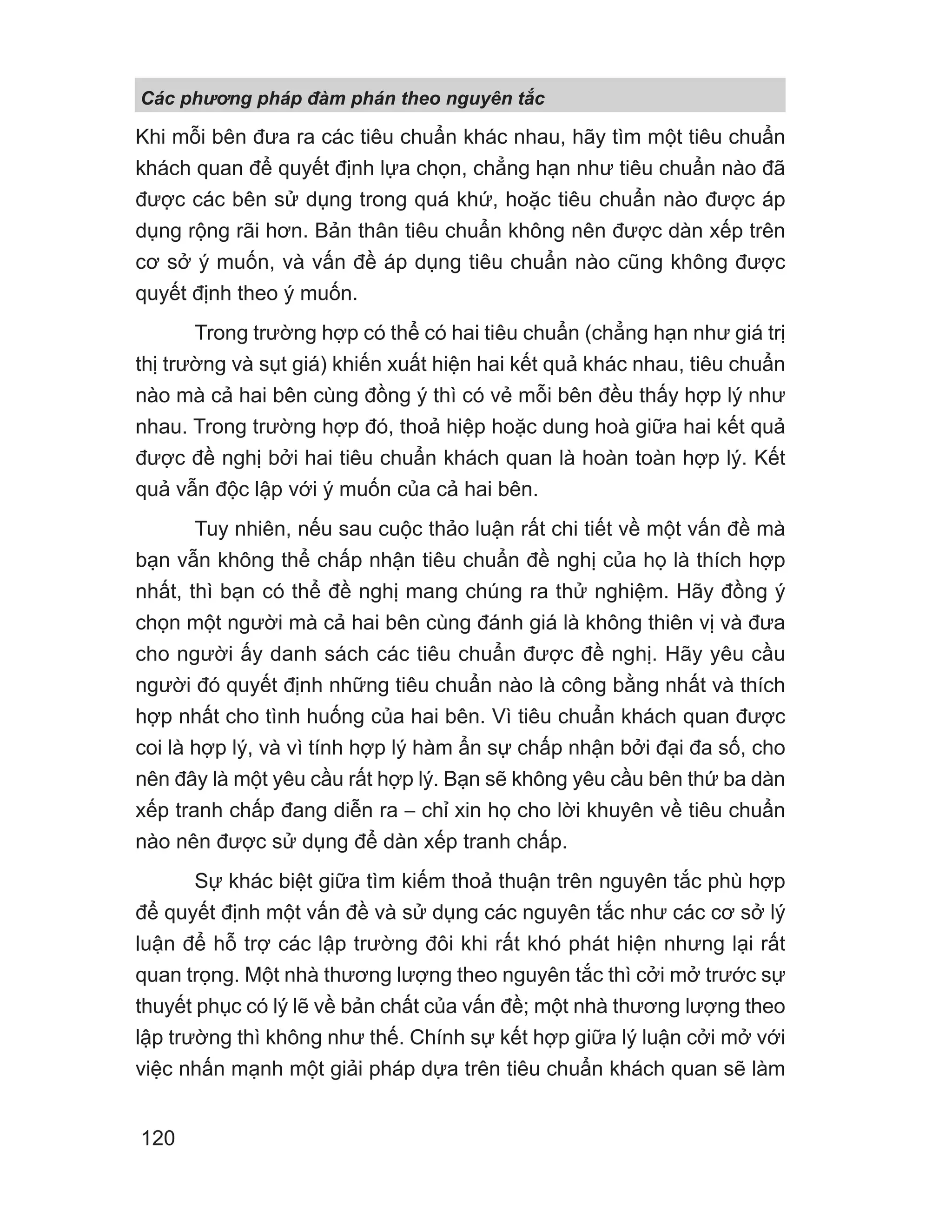 Khi mỗi bên đưa ra các tiêu chuẩn khác nhau, hãy tìm một tiêu chuẩn
khách quan để quyết định lựa chọn, chẳng hạn như tiêu chuẩn nào đã
được các bên sử dụng trong quá khứ, hoặc tiêu chuẩn nào được áp
dụng rộng rãi hơn. Bản thân tiêu chuẩn không nên được dàn xếp trên
cơ sở ý muốn, và vấn đề áp dụng tiêu chuẩn nào cũng không được
quyết định theo ý muốn.
Trong trường hợp có thể có hai tiêu chuẩn (chẳng hạn như giá trị
thị trường và sụt giá) khiến xuất hiện hai kết quả khác nhau, tiêu chuẩn
nào mà cả hai bên cùng đồng ý thì có vẻ mỗi bên đều thấy hợp lý như
nhau. Trong trường hợp đó, thoả hiệp hoặc dung hoà giữa hai kết quả
được đề nghị bởi hai tiêu chuẩn khách quan là hoàn toàn hợp lý. Kết
quả vẫn độc lập với ý muốn của cả hai bên.
Tuy nhiên, nếu sau cuộc thảo luận rất chi tiết về một vấn đề mà
bạn vẫn không thể chấp nhận tiêu chuẩn đề nghị của họ là thích hợp
nhất, thì bạn có thể đề nghị mang chúng ra thử nghiệm. Hãy đồng ý
chọn một người mà cả hai bên cùng đánh giá là không thiên vị và đưa
cho người ấy danh sách các tiêu chuẩn được đề nghị. Hãy yêu cầu
người đó quyết định những tiêu chuẩn nào là công bằng nhất và thích
hợp nhất cho tình huống của hai bên. Vì tiêu chuẩn khách quan được
coi là hợp lý, và vì tính hợp lý hàm ẩn sự chấp nhận bởi đại đa số, cho
nên đây là một yêu cầu rất hợp lý. Bạn sẽ không yêu cầu bên thứ ba dàn
xếp tranh chấp đang diễn ra − chỉ xin họ cho lời khuyên về tiêu chuẩn
nào nên được sử dụng để dàn xếp tranh chấp.
Sự khác biệt giữa tìm kiếm thoả thuận trên nguyên tắc phù hợp
để quyết định một vấn đề và sử dụng các nguyên tắc như các cơ sở lý
luận để hỗ trợ các lập trường đôi khi rất khó phát hiện nhưng lại rất
quan trọng. Một nhà thương lượng theo nguyên tắc thì cởi mở trước sự
thuyết phục có lý lẽ về bản chất của vấn đề; một nhà thương lượng theo
lập trường thì không như thế. Chính sự kết hợp giữa lý luận cởi mở với
việc nhấn mạnh một giải pháp dựa trên tiêu chuẩn khách quan sẽ làm
Các phng pháp đàm phán theo nguyên t c
120
 