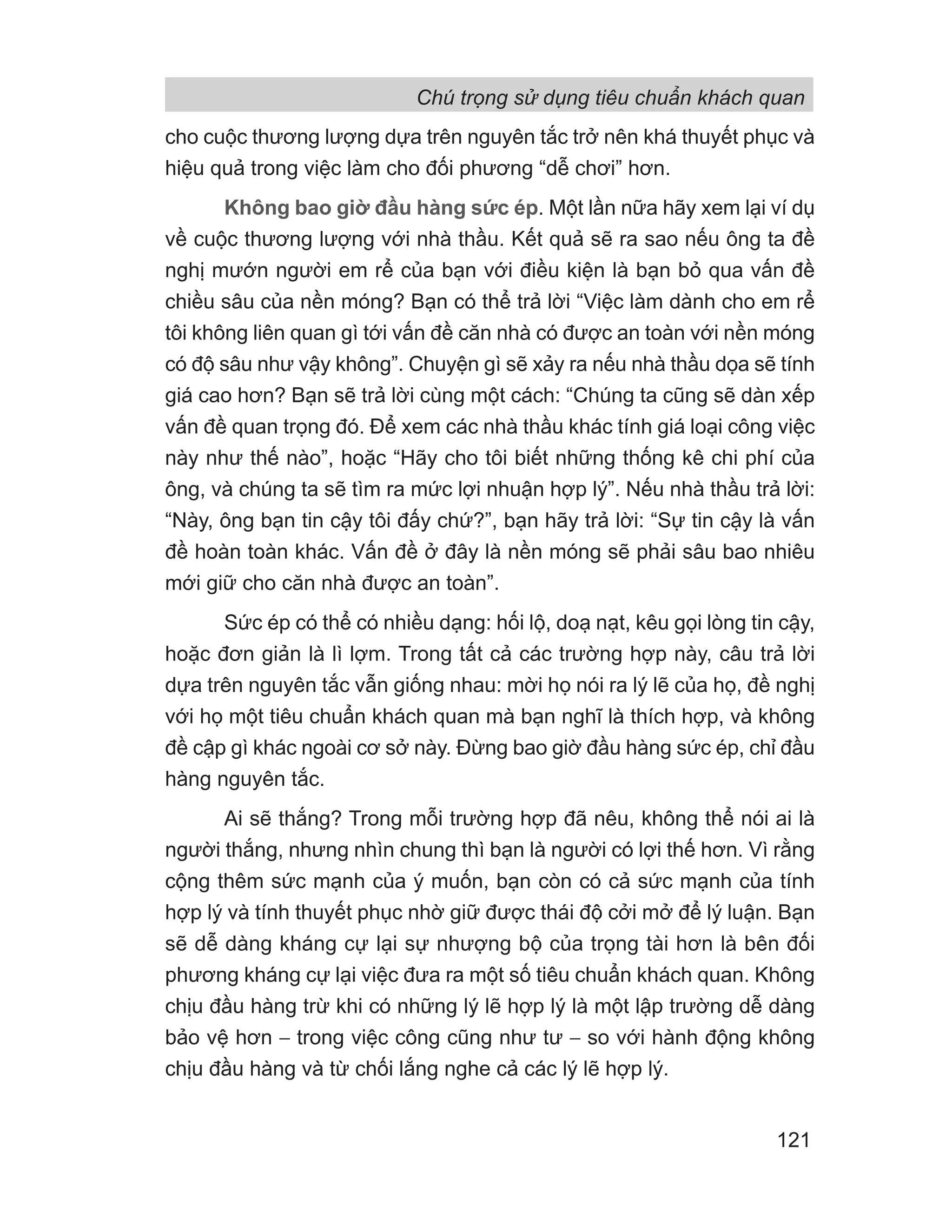 cho cuộc thương lượng dựa trên nguyên tắc trở nên khá thuyết phục và
hiệu quả trong việc làm cho đối phương “dễ chơi” hơn.
Không bao giờ đầu hàng sức ép. Một lần nữa hãy xem lại ví dụ
về cuộc thương lượng với nhà thầu. Kết quả sẽ ra sao nếu ông ta đề
nghị mướn người em rể của bạn với điều kiện là bạn bỏ qua vấn đề
chiều sâu của nền móng? Bạn có thể trả lời “Việc làm dành cho em rể
tôi không liên quan gì tới vấn đề căn nhà có được an toàn với nền móng
có độ sâu như vậy không”. Chuyện gì sẽ xảy ra nếu nhà thầu dọa sẽ tính
giá cao hơn? Bạn sẽ trả lời cùng một cách: “Chúng ta cũng sẽ dàn xếp
vấn đề quan trọng đó. Để xem các nhà thầu khác tính giá loại công việc
này như thế nào”, hoặc “Hãy cho tôi biết những thống kê chi phí của
ông, và chúng ta sẽ tìm ra mức lợi nhuận hợp lý”. Nếu nhà thầu trả lời:
“Này, ông bạn tin cậy tôi đấy chứ?”, bạn hãy trả lời: “Sự tin cậy là vấn
đề hoàn toàn khác. Vấn đề ở đây là nền móng sẽ phải sâu bao nhiêu
mới giữ cho căn nhà được an toàn”.
Sức ép có thể có nhiều dạng: hối lộ, doạ nạt, kêu gọi lòng tin cậy,
hoặc đơn giản là lì lợm. Trong tất cả các trường hợp này, câu trả lời
dựa trên nguyên tắc vẫn giống nhau: mời họ nói ra lý lẽ của họ, đề nghị
với họ một tiêu chuẩn khách quan mà bạn nghĩ là thích hợp, và không
đề cập gì khác ngoài cơ sở này. Đừng bao giờ đầu hàng sức ép, chỉ đầu
hàng nguyên tắc.
Ai sẽ thắng? Trong mỗi trường hợp đã nêu, không thể nói ai là
người thắng, nhưng nhìn chung thì bạn là người có lợi thế hơn. Vì rằng
cộng thêm sức mạnh của ý muốn, bạn còn có cả sức mạnh của tính
hợp lý và tính thuyết phục nhờ giữ được thái độ cởi mở để lý luận. Bạn
sẽ dễ dàng kháng cự lại sự nhượng bộ của trọng tài hơn là bên đối
phương kháng cự lại việc đưa ra một số tiêu chuẩn khách quan. Không
chịu đầu hàng trừ khi có những lý lẽ hợp lý là một lập trường dễ dàng
bảo vệ hơn − trong việc công cũng như tư − so với hành động không
chịu đầu hàng và từ chối lắng nghe cả các lý lẽ hợp lý.
Chú trọng sử dụng tiêu chuẩn khách quan
121
 
