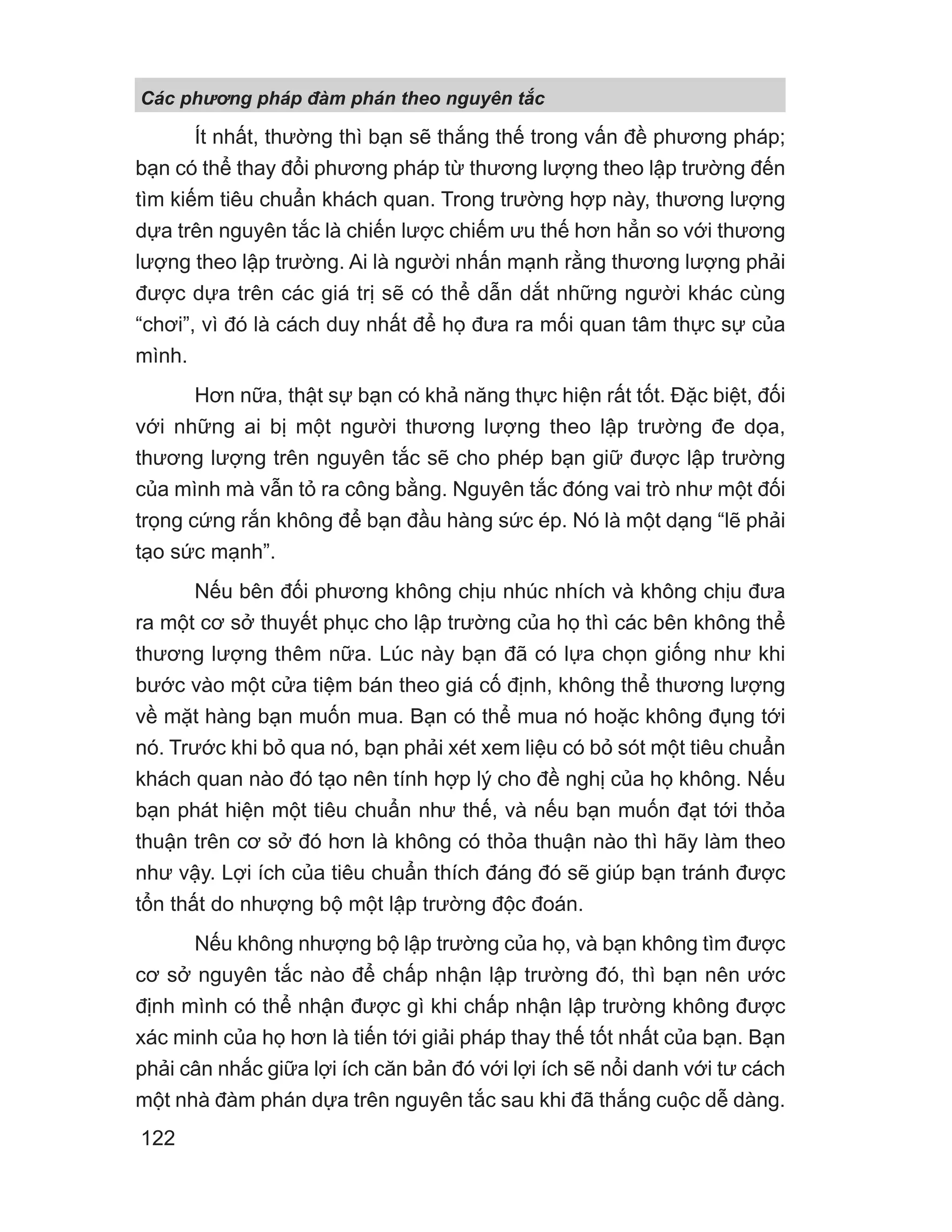 Ít nhất, thường thì bạn sẽ thắng thế trong vấn đề phương pháp;
bạn có thể thay đổi phương pháp từ thương lượng theo lập trường đến
tìm kiếm tiêu chuẩn khách quan. Trong trường hợp này, thương lượng
dựa trên nguyên tắc là chiến lược chiếm ưu thế hơn hẳn so với thương
lượng theo lập trường. Ai là người nhấn mạnh rằng thương lượng phải
được dựa trên các giá trị sẽ có thể dẫn dắt những người khác cùng
“chơi”, vì đó là cách duy nhất để họ đưa ra mối quan tâm thực sự của
mình.
Hơn nữa, thật sự bạn có khả năng thực hiện rất tốt. Đặc biệt, đối
với những ai bị một người thương lượng theo lập trường đe dọa,
thương lượng trên nguyên tắc sẽ cho phép bạn giữ được lập trường
của mình mà vẫn tỏ ra công bằng. Nguyên tắc đóng vai trò như một đối
trọng cứng rắn không để bạn đầu hàng sức ép. Nó là một dạng “lẽ phải
tạo sức mạnh”.
Nếu bên đối phương không chịu nhúc nhích và không chịu đưa
ra một cơ sở thuyết phục cho lập trường của họ thì các bên không thể
thương lượng thêm nữa. Lúc này bạn đã có lựa chọn giống như khi
bước vào một cửa tiệm bán theo giá cố định, không thể thương lượng
về mặt hàng bạn muốn mua. Bạn có thể mua nó hoặc không đụng tới
nó. Trước khi bỏ qua nó, bạn phải xét xem liệu có bỏ sót một tiêu chuẩn
khách quan nào đó tạo nên tính hợp lý cho đề nghị của họ không. Nếu
bạn phát hiện một tiêu chuẩn như thế, và nếu bạn muốn đạt tới thỏa
thuận trên cơ sở đó hơn là không có thỏa thuận nào thì hãy làm theo
như vậy. Lợi ích của tiêu chuẩn thích đáng đó sẽ giúp bạn tránh được
tổn thất do nhượng bộ một lập trường độc đoán.
Nếu không nhượng bộ lập trường của họ, và bạn không tìm được
cơ sở nguyên tắc nào để chấp nhận lập trường đó, thì bạn nên ước
định mình có thể nhận được gì khi chấp nhận lập trường không được
xác minh của họ hơn là tiến tới giải pháp thay thế tốt nhất của bạn. Bạn
phải cân nhắc giữa lợi ích căn bản đó với lợi ích sẽ nổi danh với tư cách
một nhà đàm phán dựa trên nguyên tắc sau khi đã thắng cuộc dễ dàng.
Các phng pháp đàm phán theo nguyên t c
122
 