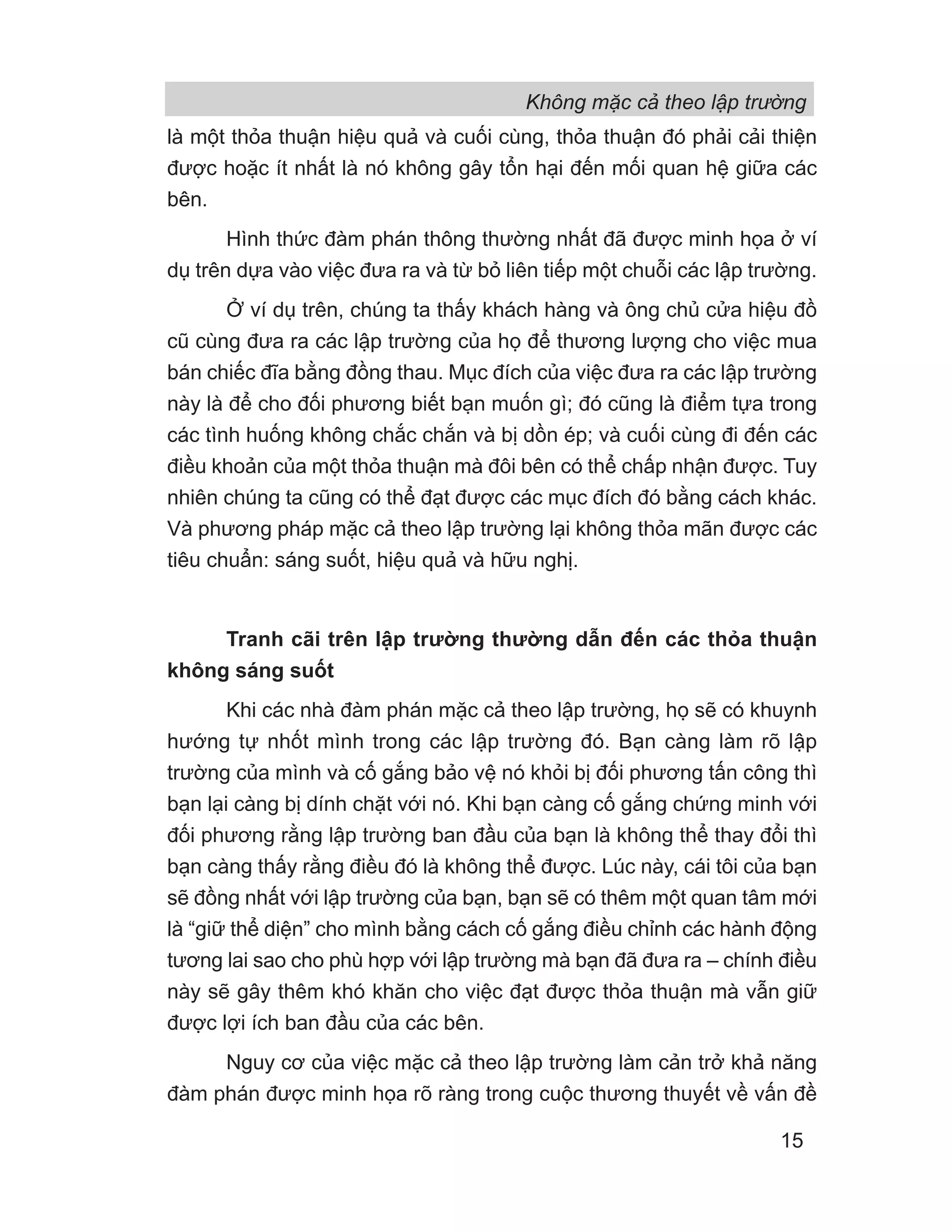 là một thỏa thuận hiệu quả và cuối cùng, thỏa thuận đó phải cải thiện
được hoặc ít nhất là nó không gây tổn hại đến mối quan hệ giữa các
bên.
Hình thức đàm phán thông thường nhất đã được minh họa ở ví
dụ trên dựa vào việc đưa ra và từ bỏ liên tiếp một chuỗi các lập trường.
Ở ví dụ trên, chúng ta thấy khách hàng và ông chủ cửa hiệu đồ
cũ cùng đưa ra các lập trường của họ để thương lượng cho việc mua
bán chiếc đĩa bằng đồng thau. Mục đích của việc đưa ra các lập trường
này là để cho đối phương biết bạn muốn gì; đó cũng là điểm tựa trong
các tình huống không chắc chắn và bị dồn ép; và cuối cùng đi đến các
điều khoản của một thỏa thuận mà đôi bên có thể chấp nhận được. Tuy
nhiên chúng ta cũng có thể đạt được các mục đích đó bằng cách khác.
Và phương pháp mặc cả theo lập trường lại không thỏa mãn được các
tiêu chuẩn: sáng suốt, hiệu quả và hữu nghị.
Tranh cãi trên lập trường thường dẫn đến các thỏa thuận
không sáng suốt
Khi các nhà đàm phán mặc cả theo lập trường, họ sẽ có khuynh
hướng tự nhốt mình trong các lập trường đó. Bạn càng làm rõ lập
trường của mình và cố gắng bảo vệ nó khỏi bị đối phương tấn công thì
bạn lại càng bị dính chặt với nó. Khi bạn càng cố gắng chứng minh với
đối phương rằng lập trường ban đầu của bạn là không thể thay đổi thì
bạn càng thấy rằng điều đó là không thể được. Lúc này, cái tôi của bạn
sẽ đồng nhất với lập trường của bạn, bạn sẽ có thêm một quan tâm mới
là “giữ thể diện” cho mình bằng cách cố gắng điều chỉnh các hành động
tương lai sao cho phù hợp với lập trường mà bạn đã đưa ra – chính điều
này sẽ gây thêm khó khăn cho việc đạt được thỏa thuận mà vẫn giữ
được lợi ích ban đầu của các bên.
Nguy cơ của việc mặc cả theo lập trường làm cản trở khả năng
đàm phán được minh họa rõ ràng trong cuộc thương thuyết về vấn đề
Không mặc cả theo lập trường
15
 