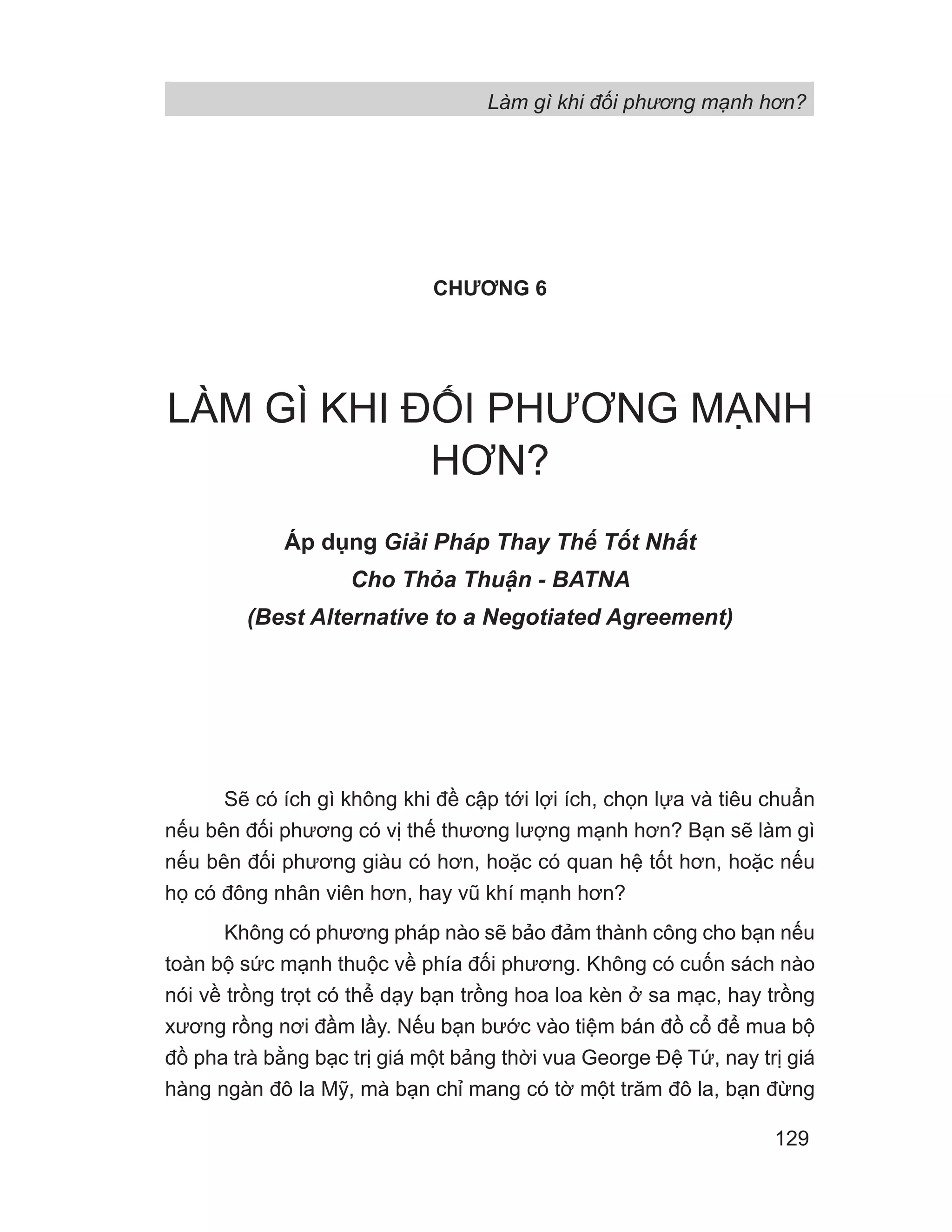 Làm gì khi đối phương mạnh hơn?
129
CHƯƠNG 6
LÀM GÌ KHI ĐỐI PHƯƠNG MẠNH
HƠN?
Áp dụng Gi i Pháp Thay Th T t Nh t
Cho Th a Thu n - BATNA
(Best Alternative to a Negotiated Agreement)
Sẽ có ích gì không khi đề cập tới lợi ích, chọn lựa và tiêu chuẩn
nếu bên đối phương có vị thế thương lượng mạnh hơn? Bạn sẽ làm gì
nếu bên đối phương giàu có hơn, hoặc có quan hệ tốt hơn, hoặc nếu
họ có đông nhân viên hơn, hay vũ khí mạnh hơn?
Không có phương pháp nào sẽ bảo đảm thành công cho bạn nếu
toàn bộ sức mạnh thuộc về phía đối phương. Không có cuốn sách nào
nói về trồng trọt có thể dạy bạn trồng hoa loa kèn ở sa mạc, hay trồng
xương rồng nơi đầm lầy. Nếu bạn bước vào tiệm bán đồ cổ để mua bộ
đồ pha trà bằng bạc trị giá một bảng thời vua George Đệ Tứ, nay trị giá
hàng ngàn đô la Mỹ, mà bạn chỉ mang có tờ một trăm đô la, bạn đừng
 