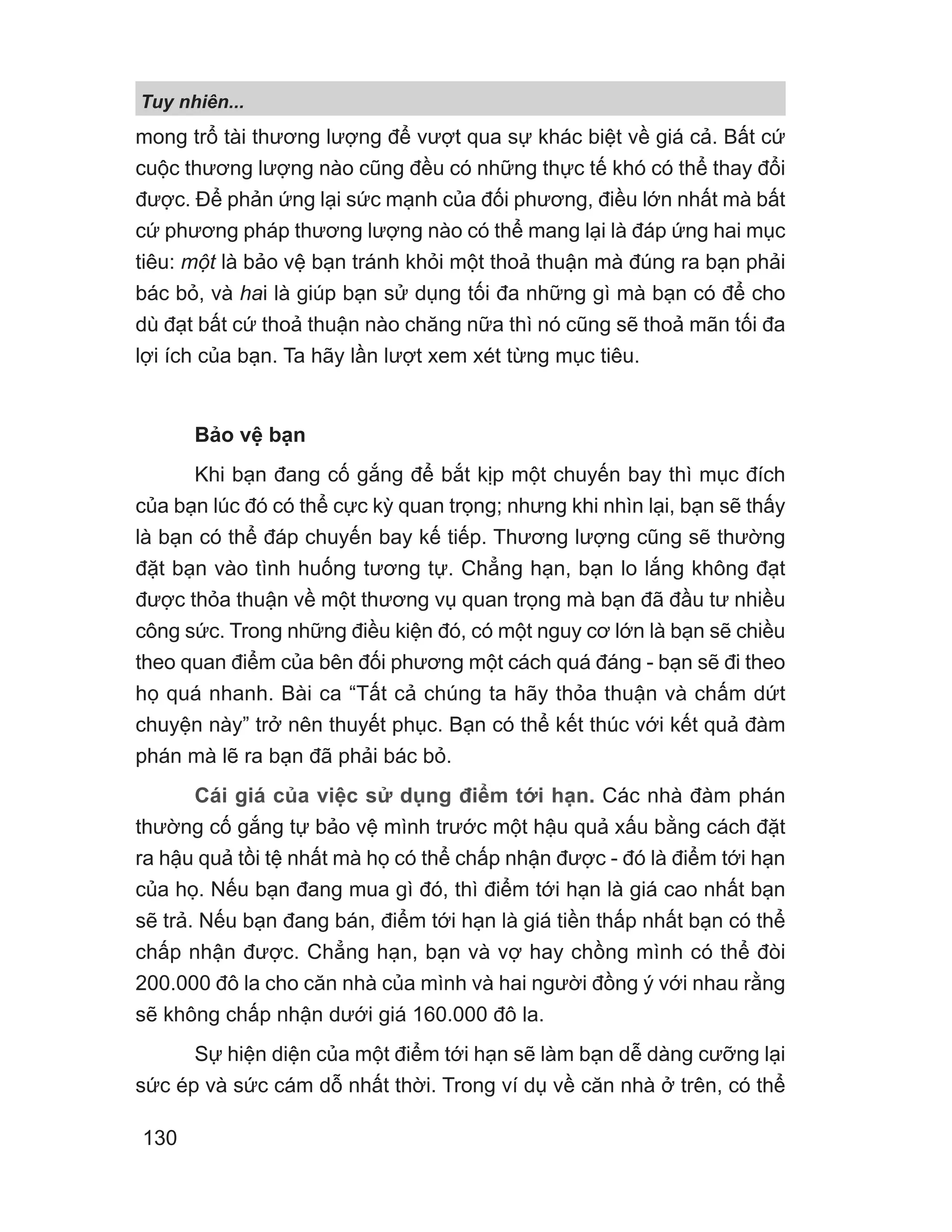 Tuy nhiên...
130
mong trổ tài thương lượng để vượt qua sự khác biệt về giá cả. Bất cứ
cuộc thương lượng nào cũng đều có những thực tế khó có thể thay đổi
được. Để phản ứng lại sức mạnh của đối phương, điều lớn nhất mà bất
cứ phương pháp thương lượng nào có thể mang lại là đáp ứng hai mục
tiêu: một là bảo vệ bạn tránh khỏi một thoả thuận mà đúng ra bạn phải
bác bỏ, và hai là giúp bạn sử dụng tối đa những gì mà bạn có để cho
dù đạt bất cứ thoả thuận nào chăng nữa thì nó cũng sẽ thoả mãn tối đa
lợi ích của bạn. Ta hãy lần lượt xem xét từng mục tiêu.
Bảo vệ bạn
Khi bạn đang cố gắng để bắt kịp một chuyến bay thì mục đích
của bạn lúc đó có thể cực kỳ quan trọng; nhưng khi nhìn lại, bạn sẽ thấy
là bạn có thể đáp chuyến bay kế tiếp. Thương lượng cũng sẽ thường
đặt bạn vào tình huống tương tự. Chẳng hạn, bạn lo lắng không đạt
được thỏa thuận về một thương vụ quan trọng mà bạn đã đầu tư nhiều
công sức. Trong những điều kiện đó, có một nguy cơ lớn là bạn sẽ chiều
theo quan điểm của bên đối phương một cách quá đáng - bạn sẽ đi theo
họ quá nhanh. Bài ca “Tất cả chúng ta hãy thỏa thuận và chấm dứt
chuyện này” trở nên thuyết phục. Bạn có thể kết thúc với kết quả đàm
phán mà lẽ ra bạn đã phải bác bỏ.
Cái giá của việc sử dụng điểm tới hạn. Các nhà đàm phán
thường cố gắng tự bảo vệ mình trước một hậu quả xấu bằng cách đặt
ra hậu quả tồi tệ nhất mà họ có thể chấp nhận được - đó là điểm tới hạn
của họ. Nếu bạn đang mua gì đó, thì điểm tới hạn là giá cao nhất bạn
sẽ trả. Nếu bạn đang bán, điểm tới hạn là giá tiền thấp nhất bạn có thể
chấp nhận được. Chẳng hạn, bạn và vợ hay chồng mình có thể đòi
200.000 đô la cho căn nhà của mình và hai người đồng ý với nhau rằng
sẽ không chấp nhận dưới giá 160.000 đô la.
Sự hiện diện của một điểm tới hạn sẽ làm bạn dễ dàng cưỡng lại
sức ép và sức cám dỗ nhất thời. Trong ví dụ về căn nhà ở trên, có thể
 