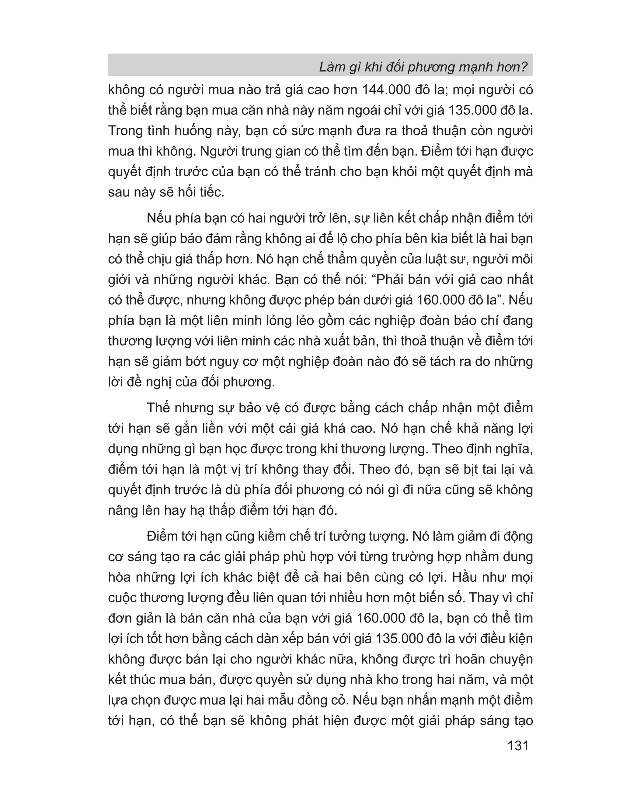 không có người mua nào trả giá cao hơn 144.000 đô la; mọi người có
thể biết rằng bạn mua căn nhà này năm ngoái chỉ với giá 135.000 đô la.
Trong tình huống này, bạn có sức mạnh đưa ra thoả thuận còn người
mua thì không. Người trung gian có thể tìm đến bạn. Điểm tới hạn được
quyết định trước của bạn có thể tránh cho bạn khỏi một quyết định mà
sau này sẽ hối tiếc.
Nếu phía bạn có hai người trở lên, sự liên kết chấp nhận điểm tới
hạn sẽ giúp bảo đảm rằng không ai để lộ cho phía bên kia biết là hai bạn
có thể chịu giá thấp hơn. Nó hạn chế thẩm quyền của luật sư, người môi
giới và những người khác. Bạn có thể nói: “Phải bán với giá cao nhất
có thể được, nhưng không được phép bán dưới giá 160.000 đô la”. Nếu
phía bạn là một liên minh lỏng lẻo gồm các nghiệp đoàn báo chí đang
thương lượng với liên minh các nhà xuất bản, thì thoả thuận về điểm tới
hạn sẽ giảm bớt nguy cơ một nghiệp đoàn nào đó sẽ tách ra do những
lời đề nghị của đối phương.
Thế nhưng sự bảo vệ có được bằng cách chấp nhận một điểm
tới hạn sẽ gắn liền với một cái giá khá cao. Nó hạn chế khả năng lợi
dụng những gì bạn học được trong khi thương lượng. Theo định nghĩa,
điểm tới hạn là một vị trí không thay đổi. Theo đó, bạn sẽ bịt tai lại và
quyết định trước là dù phía đối phương có nói gì đi nữa cũng sẽ không
nâng lên hay hạ thấp điểm tới hạn đó.
Điểm tới hạn cũng kiềm chế trí tưởng tượng. Nó làm giảm đi động
cơ sáng tạo ra các giải pháp phù hợp với từng trường hợp nhằm dung
hòa những lợi ích khác biệt để cả hai bên cùng có lợi. Hầu như mọi
cuộc thương lượng đều liên quan tới nhiều hơn một biến số. Thay vì chỉ
đơn giản là bán căn nhà của bạn với giá 160.000 đô la, bạn có thể tìm
lợi ích tốt hơn bằng cách dàn xếp bán với giá 135.000 đô la với điều kiện
không được bán lại cho người khác nữa, không được trì hoãn chuyện
kết thúc mua bán, được quyền sử dụng nhà kho trong hai năm, và một
lựa chọn được mua lại hai mẫu đồng cỏ. Nếu bạn nhấn mạnh một điểm
tới hạn, có thể bạn sẽ không phát hiện được một giải pháp sáng tạo
Làm gì khi đối phương mạnh hơn?
131
 