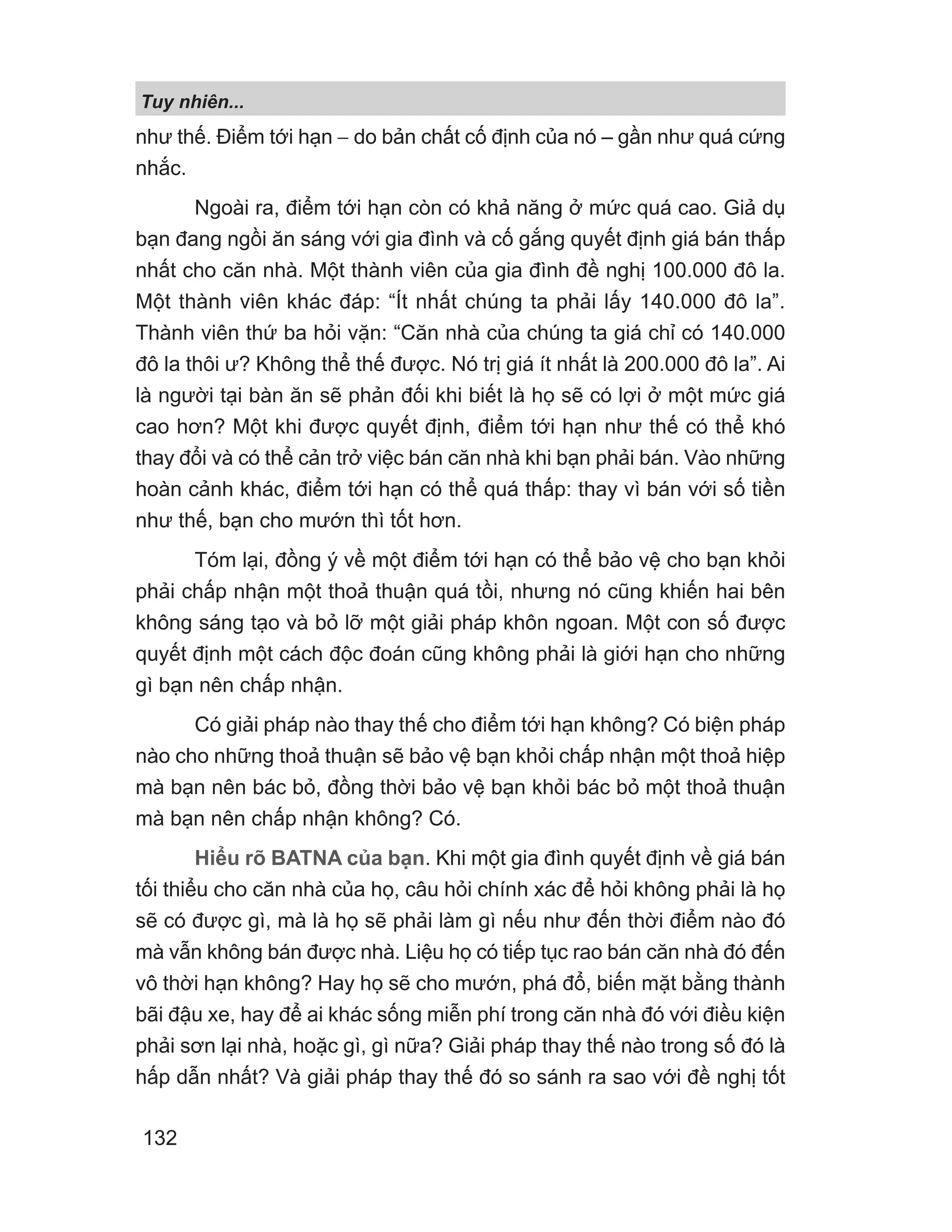 Tuy nhiên...
132
như thế. Điểm tới hạn − do bản chất cố định của nó – gần như quá cứng
nhắc.
Ngoài ra, điểm tới hạn còn có khả năng ở mức quá cao. Giả dụ
bạn đang ngồi ăn sáng với gia đình và cố gắng quyết định giá bán thấp
nhất cho căn nhà. Một thành viên của gia đình đề nghị 100.000 đô la.
Một thành viên khác đáp: “Ít nhất chúng ta phải lấy 140.000 đô la”.
Thành viên thứ ba hỏi vặn: “Căn nhà của chúng ta giá chỉ có 140.000
đô la thôi ư? Không thể thế được. Nó trị giá ít nhất là 200.000 đô la”. Ai
là người tại bàn ăn sẽ phản đối khi biết là họ sẽ có lợi ở một mức giá
cao hơn? Một khi được quyết định, điểm tới hạn như thế có thể khó
thay đổi và có thể cản trở việc bán căn nhà khi bạn phải bán. Vào những
hoàn cảnh khác, điểm tới hạn có thể quá thấp: thay vì bán với số tiền
như thế, bạn cho mướn thì tốt hơn.
Tóm lại, đồng ý về một điểm tới hạn có thể bảo vệ cho bạn khỏi
phải chấp nhận một thoả thuận quá tồi, nhưng nó cũng khiến hai bên
không sáng tạo và bỏ lỡ một giải pháp khôn ngoan. Một con số được
quyết định một cách độc đoán cũng không phải là giới hạn cho những
gì bạn nên chấp nhận.
Có giải pháp nào thay thế cho điểm tới hạn không? Có biện pháp
nào cho những thoả thuận sẽ bảo vệ bạn khỏi chấp nhận một thoả hiệp
mà bạn nên bác bỏ, đồng thời bảo vệ bạn khỏi bác bỏ một thoả thuận
mà bạn nên chấp nhận không? Có.
Hiểu rõ BATNA của bạn. Khi một gia đình quyết định về giá bán
tối thiểu cho căn nhà của họ, câu hỏi chính xác để hỏi không phải là họ
sẽ có được gì, mà là họ sẽ phải làm gì nếu như đến thời điểm nào đó
mà vẫn không bán được nhà. Liệu họ có tiếp tục rao bán căn nhà đó đến
vô thời hạn không? Hay họ sẽ cho mướn, phá đổ, biến mặt bằng thành
bãi đậu xe, hay để ai khác sống miễn phí trong căn nhà đó với điều kiện
phải sơn lại nhà, hoặc gì, gì nữa? Giải pháp thay thế nào trong số đó là
hấp dẫn nhất? Và giải pháp thay thế đó so sánh ra sao với đề nghị tốt
 
