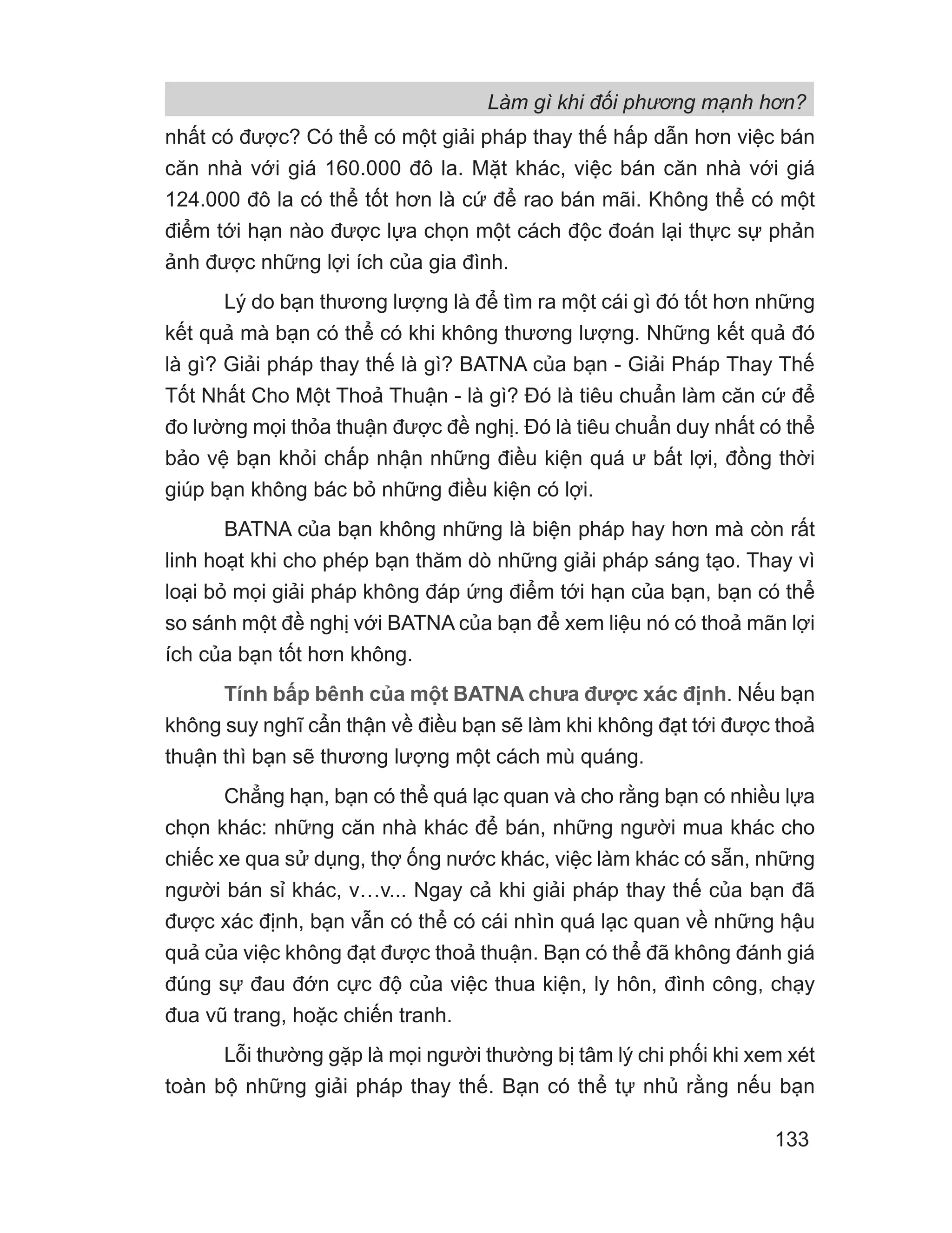 nhất có được? Có thể có một giải pháp thay thế hấp dẫn hơn việc bán
căn nhà với giá 160.000 đô la. Mặt khác, việc bán căn nhà với giá
124.000 đô la có thể tốt hơn là cứ để rao bán mãi. Không thể có một
điểm tới hạn nào được lựa chọn một cách độc đoán lại thực sự phản
ảnh được những lợi ích của gia đình.
Lý do bạn thương lượng là để tìm ra một cái gì đó tốt hơn những
kết quả mà bạn có thể có khi không thương lượng. Những kết quả đó
là gì? Giải pháp thay thế là gì? BATNA của bạn - Giải Pháp Thay Thế
Tốt Nhất Cho Một Thoả Thuận - là gì? Đó là tiêu chuẩn làm căn cứ để
đo lường mọi thỏa thuận được đề nghị. Đó là tiêu chuẩn duy nhất có thể
bảo vệ bạn khỏi chấp nhận những điều kiện quá ư bất lợi, đồng thời
giúp bạn không bác bỏ những điều kiện có lợi.
BATNA của bạn không những là biện pháp hay hơn mà còn rất
linh hoạt khi cho phép bạn thăm dò những giải pháp sáng tạo. Thay vì
loại bỏ mọi giải pháp không đáp ứng điểm tới hạn của bạn, bạn có thể
so sánh một đề nghị với BATNA của bạn để xem liệu nó có thoả mãn lợi
ích của bạn tốt hơn không.
Tính bấp bênh của một BATNA chưa được xác định. Nếu bạn
không suy nghĩ cẩn thận về điều bạn sẽ làm khi không đạt tới được thoả
thuận thì bạn sẽ thương lượng một cách mù quáng.
Chẳng hạn, bạn có thể quá lạc quan và cho rằng bạn có nhiều lựa
chọn khác: những căn nhà khác để bán, những người mua khác cho
chiếc xe qua sử dụng, thợ ống nước khác, việc làm khác có sẵn, những
người bán sỉ khác, v…v... Ngay cả khi giải pháp thay thế của bạn đã
được xác định, bạn vẫn có thể có cái nhìn quá lạc quan về những hậu
quả của việc không đạt được thoả thuận. Bạn có thể đã không đánh giá
đúng sự đau đớn cực độ của việc thua kiện, ly hôn, đình công, chạy
đua vũ trang, hoặc chiến tranh.
Lỗi thường gặp là mọi người thường bị tâm lý chi phối khi xem xét
toàn bộ những giải pháp thay thế. Bạn có thể tự nhủ rằng nếu bạn
Làm gì khi đối phương mạnh hơn?
133
 