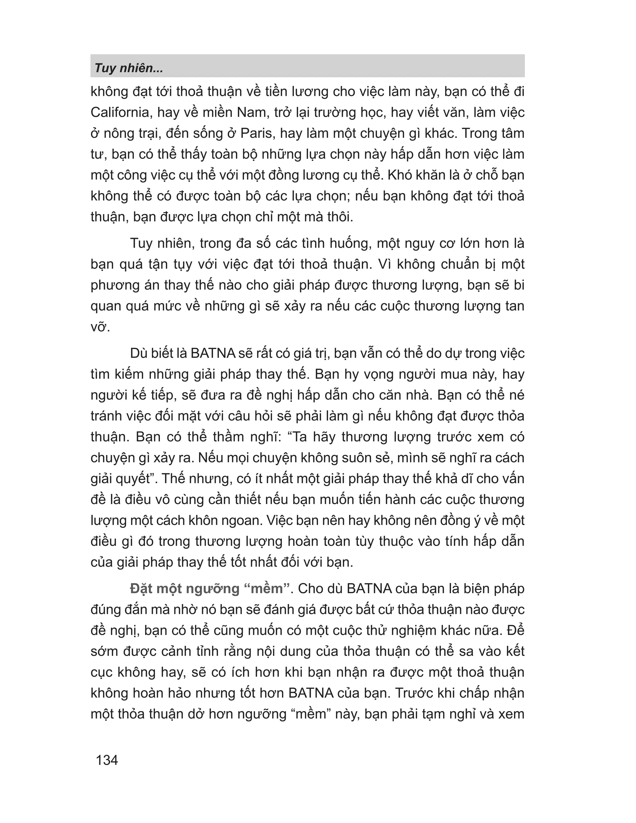 Tuy nhiên...
134
không đạt tới thoả thuận về tiền lương cho việc làm này, bạn có thể đi
California, hay về miền Nam, trở lại trường học, hay viết văn, làm việc
ở nông trại, đến sống ở Paris, hay làm một chuyện gì khác. Trong tâm
tư, bạn có thể thấy toàn bộ những lựa chọn này hấp dẫn hơn việc làm
một công việc cụ thể với một đồng lương cụ thể. Khó khăn là ở chỗ bạn
không thể có được toàn bộ các lựa chọn; nếu bạn không đạt tới thoả
thuận, bạn được lựa chọn chỉ một mà thôi.
Tuy nhiên, trong đa số các tình huống, một nguy cơ lớn hơn là
bạn quá tận tụy với việc đạt tới thoả thuận. Vì không chuẩn bị một
phương án thay thế nào cho giải pháp được thương lượng, bạn sẽ bi
quan quá mức về những gì sẽ xảy ra nếu các cuộc thương lượng tan
vỡ.
Dù biết là BATNA sẽ rất có giá trị, bạn vẫn có thể do dự trong việc
tìm kiếm những giải pháp thay thế. Bạn hy vọng người mua này, hay
người kế tiếp, sẽ đưa ra đề nghị hấp dẫn cho căn nhà. Bạn có thể né
tránh việc đối mặt với câu hỏi sẽ phải làm gì nếu không đạt được thỏa
thuận. Bạn có thể thầm nghĩ: “Ta hãy thương lượng trước xem có
chuyện gì xảy ra. Nếu mọi chuyện không suôn sẻ, mình sẽ nghĩ ra cách
giải quyết”. Thế nhưng, có ít nhất một giải pháp thay thế khả dĩ cho vấn
đề là điều vô cùng cần thiết nếu bạn muốn tiến hành các cuộc thương
lượng một cách khôn ngoan. Việc bạn nên hay không nên đồng ý về một
điều gì đó trong thương lượng hoàn toàn tùy thuộc vào tính hấp dẫn
của giải pháp thay thế tốt nhất đối với bạn.
Đặt một ngưỡng “mềm”. Cho dù BATNA của bạn là biện pháp
đúng đắn mà nhờ nó bạn sẽ đánh giá được bất cứ thỏa thuận nào được
đề nghị, bạn có thể cũng muốn có một cuộc thử nghiệm khác nữa. Để
sớm được cảnh tỉnh rằng nội dung của thỏa thuận có thể sa vào kết
cục không hay, sẽ có ích hơn khi bạn nhận ra được một thoả thuận
không hoàn hảo nhưng tốt hơn BATNA của bạn. Trước khi chấp nhận
một thỏa thuận dở hơn ngưỡng “mềm” này, bạn phải tạm nghỉ và xem
 