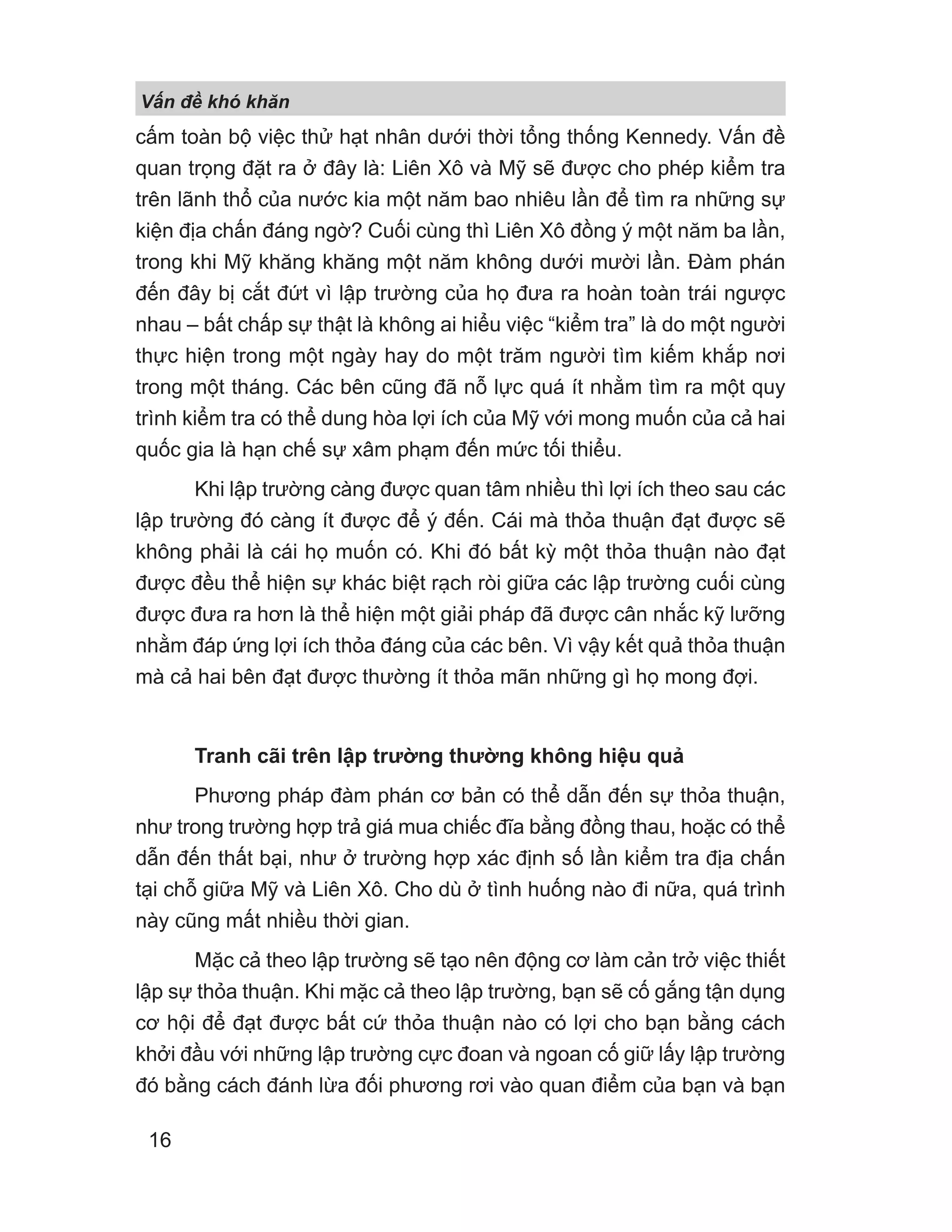 V n đ khó khăn
16
cấm toàn bộ việc thử hạt nhân dưới thời tổng thống Kennedy. Vấn đề
quan trọng đặt ra ở đây là: Liên Xô và Mỹ sẽ được cho phép kiểm tra
trên lãnh thổ của nước kia một năm bao nhiêu lần để tìm ra những sự
kiện địa chấn đáng ngờ? Cuối cùng thì Liên Xô đồng ý một năm ba lần,
trong khi Mỹ khăng khăng một năm không dưới mười lần. Đàm phán
đến đây bị cắt đứt vì lập trường của họ đưa ra hoàn toàn trái ngược
nhau – bất chấp sự thật là không ai hiểu việc “kiểm tra” là do một người
thực hiện trong một ngày hay do một trăm người tìm kiếm khắp nơi
trong một tháng. Các bên cũng đã nỗ lực quá ít nhằm tìm ra một quy
trình kiểm tra có thể dung hòa lợi ích của Mỹ với mong muốn của cả hai
quốc gia là hạn chế sự xâm phạm đến mức tối thiểu.
Khi lập trường càng được quan tâm nhiều thì lợi ích theo sau các
lập trường đó càng ít được để ý đến. Cái mà thỏa thuận đạt được sẽ
không phải là cái họ muốn có. Khi đó bất kỳ một thỏa thuận nào đạt
được đều thể hiện sự khác biệt rạch ròi giữa các lập trường cuối cùng
được đưa ra hơn là thể hiện một giải pháp đã được cân nhắc kỹ lưỡng
nhằm đáp ứng lợi ích thỏa đáng của các bên. Vì vậy kết quả thỏa thuận
mà cả hai bên đạt được thường ít thỏa mãn những gì họ mong đợi.
Tranh cãi trên lập trường thường không hiệu quả
Phương pháp đàm phán cơ bản có thể dẫn đến sự thỏa thuận,
như trong trường hợp trả giá mua chiếc đĩa bằng đồng thau, hoặc có thể
dẫn đến thất bại, như ở trường hợp xác định số lần kiểm tra địa chấn
tại chỗ giữa Mỹ và Liên Xô. Cho dù ở tình huống nào đi nữa, quá trình
này cũng mất nhiều thời gian.
Mặc cả theo lập trường sẽ tạo nên động cơ làm cản trở việc thiết
lập sự thỏa thuận. Khi mặc cả theo lập trường, bạn sẽ cố gắng tận dụng
cơ hội để đạt được bất cứ thỏa thuận nào có lợi cho bạn bằng cách
khởi đầu với những lập trường cực đoan và ngoan cố giữ lấy lập trường
đó bằng cách đánh lừa đối phương rơi vào quan điểm của bạn và bạn
 