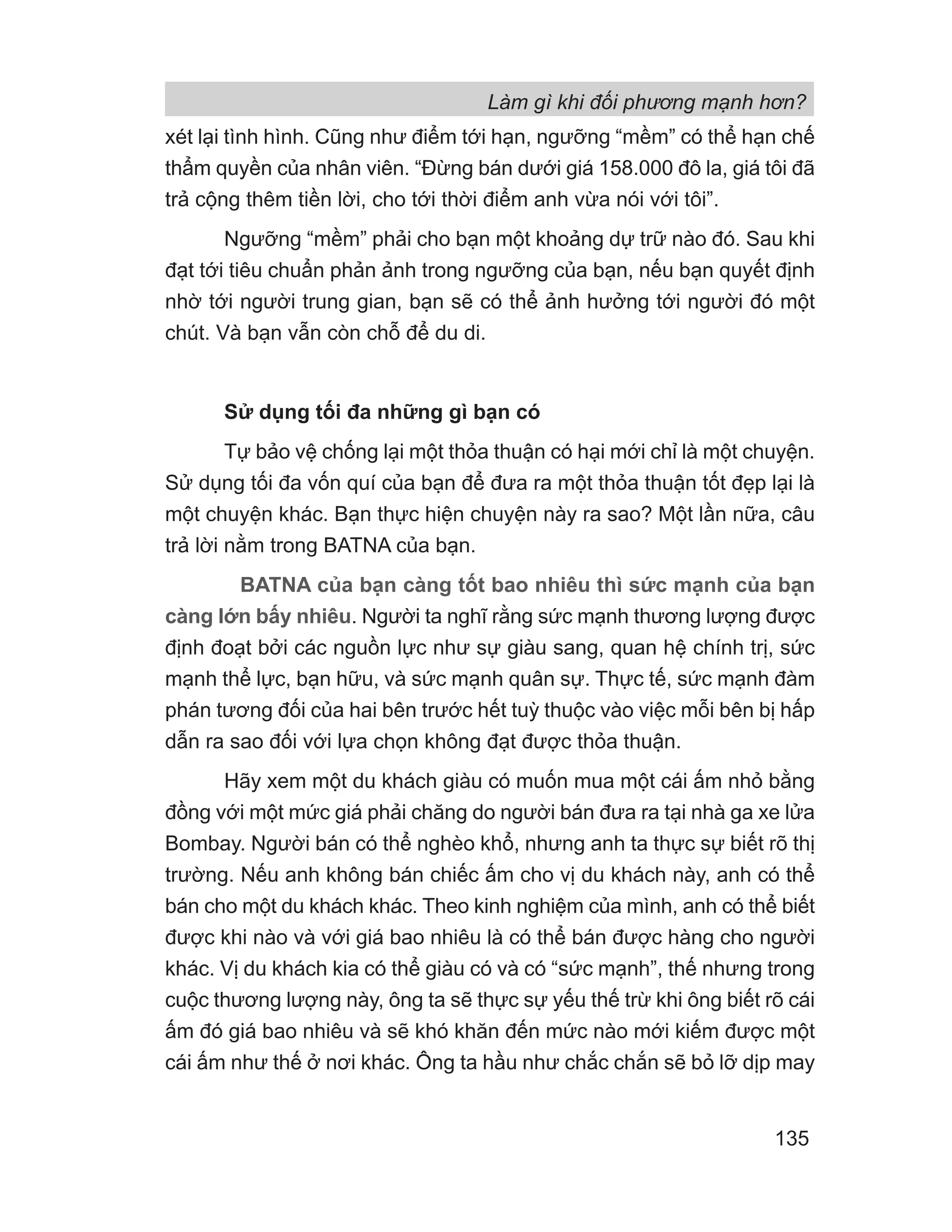 Làm gì khi đối phương mạnh hơn?
135
xét lại tình hình. Cũng như điểm tới hạn, ngưỡng “mềm” có thể hạn chế
thẩm quyền của nhân viên. “Đừng bán dưới giá 158.000 đô la, giá tôi đã
trả cộng thêm tiền lời, cho tới thời điểm anh vừa nói với tôi”.
Ngưỡng “mềm” phải cho bạn một khoảng dự trữ nào đó. Sau khi
đạt tới tiêu chuẩn phản ảnh trong ngưỡng của bạn, nếu bạn quyết định
nhờ tới người trung gian, bạn sẽ có thể ảnh hưởng tới người đó một
chút. Và bạn vẫn còn chỗ để du di.
Sử dụng tối đa những gì bạn có
Tự bảo vệ chống lại một thỏa thuận có hại mới chỉ là một chuyện.
Sử dụng tối đa vốn quí của bạn để đưa ra một thỏa thuận tốt đẹp lại là
một chuyện khác. Bạn thực hiện chuyện này ra sao? Một lần nữa, câu
trả lời nằm trong BATNA của bạn.
BATNA của bạn càng tốt bao nhiêu thì sức mạnh của bạn
càng lớn bấy nhiêu. Người ta nghĩ rằng sức mạnh thương lượng được
định đoạt bởi các nguồn lực như sự giàu sang, quan hệ chính trị, sức
mạnh thể lực, bạn hữu, và sức mạnh quân sự. Thực tế, sức mạnh đàm
phán tương đối của hai bên trước hết tuỳ thuộc vào việc mỗi bên bị hấp
dẫn ra sao đối với lựa chọn không đạt được thỏa thuận.
Hãy xem một du khách giàu có muốn mua một cái ấm nhỏ bằng
đồng với một mức giá phải chăng do người bán đưa ra tại nhà ga xe lửa
Bombay. Người bán có thể nghèo khổ, nhưng anh ta thực sự biết rõ thị
trường. Nếu anh không bán chiếc ấm cho vị du khách này, anh có thể
bán cho một du khách khác. Theo kinh nghiệm của mình, anh có thể biết
được khi nào và với giá bao nhiêu là có thể bán được hàng cho người
khác. Vị du khách kia có thể giàu có và có “sức mạnh”, thế nhưng trong
cuộc thương lượng này, ông ta sẽ thực sự yếu thế trừ khi ông biết rõ cái
ấm đó giá bao nhiêu và sẽ khó khăn đến mức nào mới kiếm được một
cái ấm như thế ở nơi khác. Ông ta hầu như chắc chắn sẽ bỏ lỡ dịp may
 