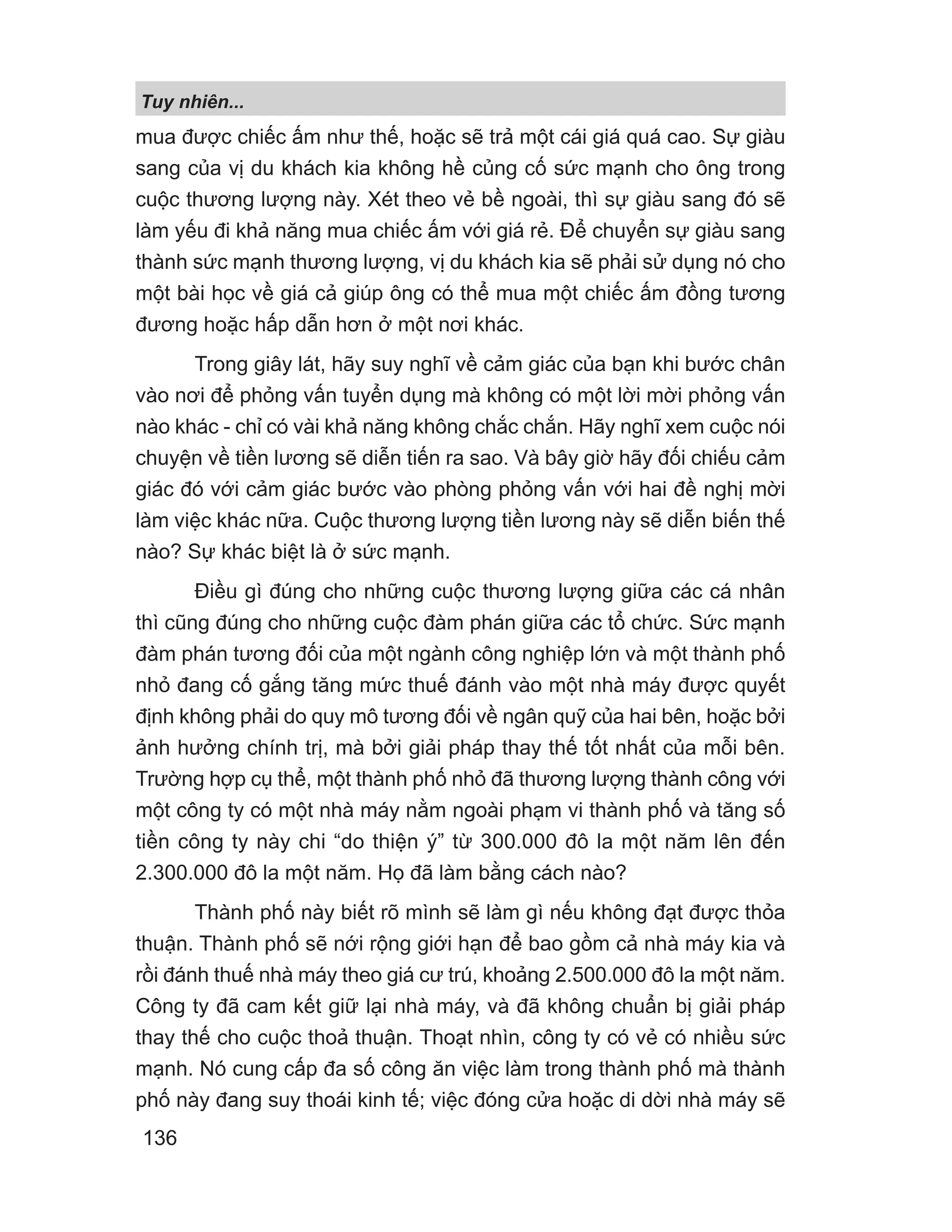 mua được chiếc ấm như thế, hoặc sẽ trả một cái giá quá cao. Sự giàu
sang của vị du khách kia không hề củng cố sức mạnh cho ông trong
cuộc thương lượng này. Xét theo vẻ bề ngoài, thì sự giàu sang đó sẽ
làm yếu đi khả năng mua chiếc ấm với giá rẻ. Để chuyển sự giàu sang
thành sức mạnh thương lượng, vị du khách kia sẽ phải sử dụng nó cho
một bài học về giá cả giúp ông có thể mua một chiếc ấm đồng tương
đương hoặc hấp dẫn hơn ở một nơi khác.
Trong giây lát, hãy suy nghĩ về cảm giác của bạn khi bước chân
vào nơi để phỏng vấn tuyển dụng mà không có một lời mời phỏng vấn
nào khác - chỉ có vài khả năng không chắc chắn. Hãy nghĩ xem cuộc nói
chuyện về tiền lương sẽ diễn tiến ra sao. Và bây giờ hãy đối chiếu cảm
giác đó với cảm giác bước vào phòng phỏng vấn với hai đề nghị mời
làm việc khác nữa. Cuộc thương lượng tiền lương này sẽ diễn biến thế
nào? Sự khác biệt là ở sức mạnh.
Điều gì đúng cho những cuộc thương lượng giữa các cá nhân
thì cũng đúng cho những cuộc đàm phán giữa các tổ chức. Sức mạnh
đàm phán tương đối của một ngành công nghiệp lớn và một thành phố
nhỏ đang cố gắng tăng mức thuế đánh vào một nhà máy được quyết
định không phải do quy mô tương đối về ngân quỹ của hai bên, hoặc bởi
ảnh hưởng chính trị, mà bởi giải pháp thay thế tốt nhất của mỗi bên.
Trường hợp cụ thể, một thành phố nhỏ đã thương lượng thành công với
một công ty có một nhà máy nằm ngoài phạm vi thành phố và tăng số
tiền công ty này chi “do thiện ý” từ 300.000 đô la một năm lên đến
2.300.000 đô la một năm. Họ đã làm bằng cách nào?
Thành phố này biết rõ mình sẽ làm gì nếu không đạt được thỏa
thuận. Thành phố sẽ nới rộng giới hạn để bao gồm cả nhà máy kia và
rồi đánh thuế nhà máy theo giá cư trú, khoảng 2.500.000 đô la một năm.
Công ty đã cam kết giữ lại nhà máy, và đã không chuẩn bị giải pháp
thay thế cho cuộc thoả thuận. Thoạt nhìn, công ty có vẻ có nhiều sức
mạnh. Nó cung cấp đa số công ăn việc làm trong thành phố mà thành
phố này đang suy thoái kinh tế; việc đóng cửa hoặc di dời nhà máy sẽ
Tuy nhiên...
136
 