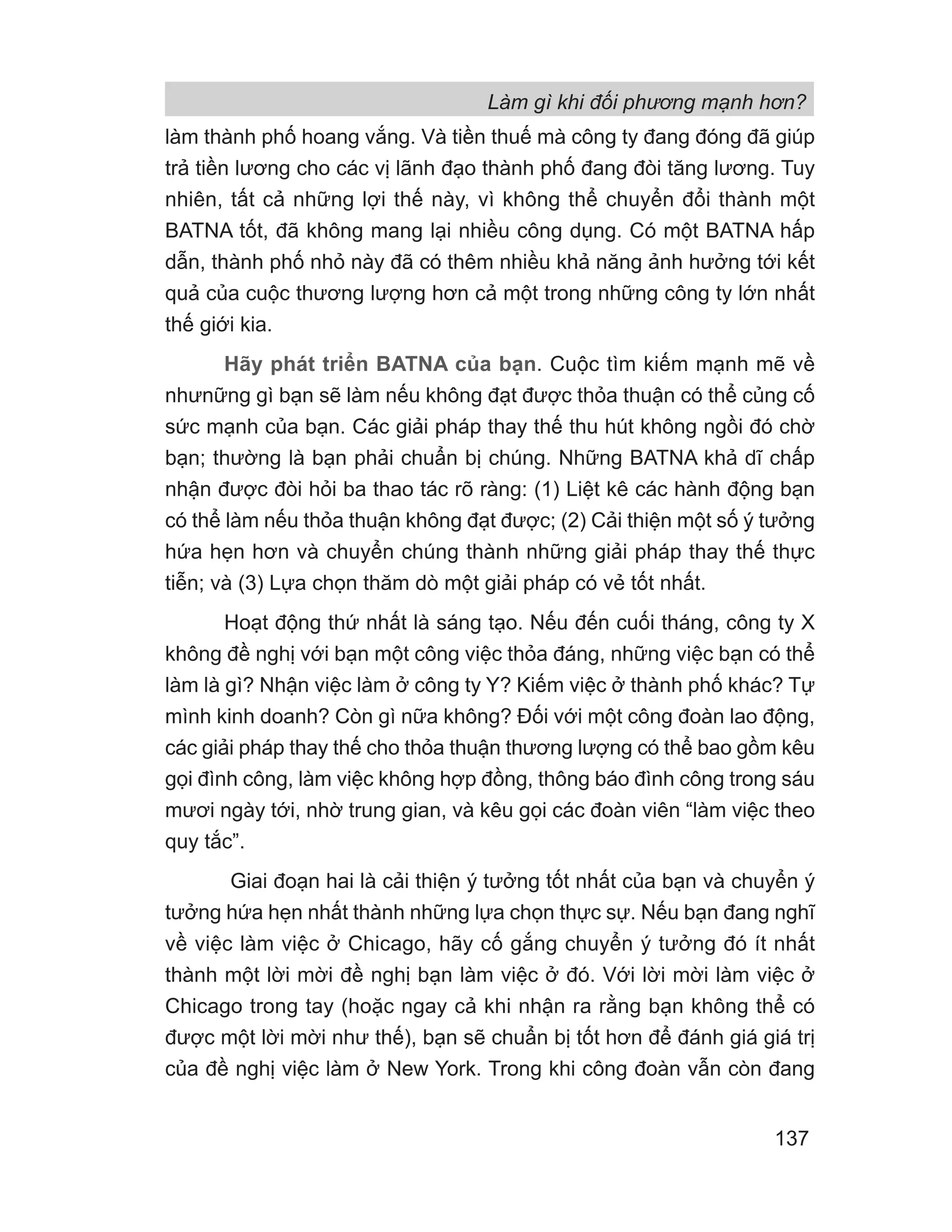 Làm gì khi đối phương mạnh hơn?
137
làm thành phố hoang vắng. Và tiền thuế mà công ty đang đóng đã giúp
trả tiền lương cho các vị lãnh đạo thành phố đang đòi tăng lương. Tuy
nhiên, tất cả những lợi thế này, vì không thể chuyển đổi thành một
BATNA tốt, đã không mang lại nhiều công dụng. Có một BATNA hấp
dẫn, thành phố nhỏ này đã có thêm nhiều khả năng ảnh hưởng tới kết
quả của cuộc thương lượng hơn cả một trong những công ty lớn nhất
thế giới kia.
Hãy phát triển BATNA của bạn. Cuộc tìm kiếm mạnh mẽ về
nhưnững gì bạn sẽ làm nếu không đạt được thỏa thuận có thể củng cố
sức mạnh của bạn. Các giải pháp thay thế thu hút không ngồi đó chờ
bạn; thường là bạn phải chuẩn bị chúng. Những BATNA khả dĩ chấp
nhận được đòi hỏi ba thao tác rõ ràng: (1) Liệt kê các hành động bạn
có thể làm nếu thỏa thuận không đạt được; (2) Cải thiện một số ý tưởng
hứa hẹn hơn và chuyển chúng thành những giải pháp thay thế thực
tiễn; và (3) Lựa chọn thăm dò một giải pháp có vẻ tốt nhất.
Hoạt động thứ nhất là sáng tạo. Nếu đến cuối tháng, công ty X
không đề nghị với bạn một công việc thỏa đáng, những việc bạn có thể
làm là gì? Nhận việc làm ở công ty Y? Kiếm việc ở thành phố khác? Tự
mình kinh doanh? Còn gì nữa không? Đối với một công đoàn lao động,
các giải pháp thay thế cho thỏa thuận thương lượng có thể bao gồm kêu
gọi đình công, làm việc không hợp đồng, thông báo đình công trong sáu
mươi ngày tới, nhờ trung gian, và kêu gọi các đoàn viên “làm việc theo
quy tắc”.
Giai đoạn hai là cải thiện ý tưởng tốt nhất của bạn và chuyển ý
tưởng hứa hẹn nhất thành những lựa chọn thực sự. Nếu bạn đang nghĩ
về việc làm việc ở Chicago, hãy cố gắng chuyển ý tưởng đó ít nhất
thành một lời mời đề nghị bạn làm việc ở đó. Với lời mời làm việc ở
Chicago trong tay (hoặc ngay cả khi nhận ra rằng bạn không thể có
được một lời mời như thế), bạn sẽ chuẩn bị tốt hơn để đánh giá giá trị
của đề nghị việc làm ở New York. Trong khi công đoàn vẫn còn đang
 