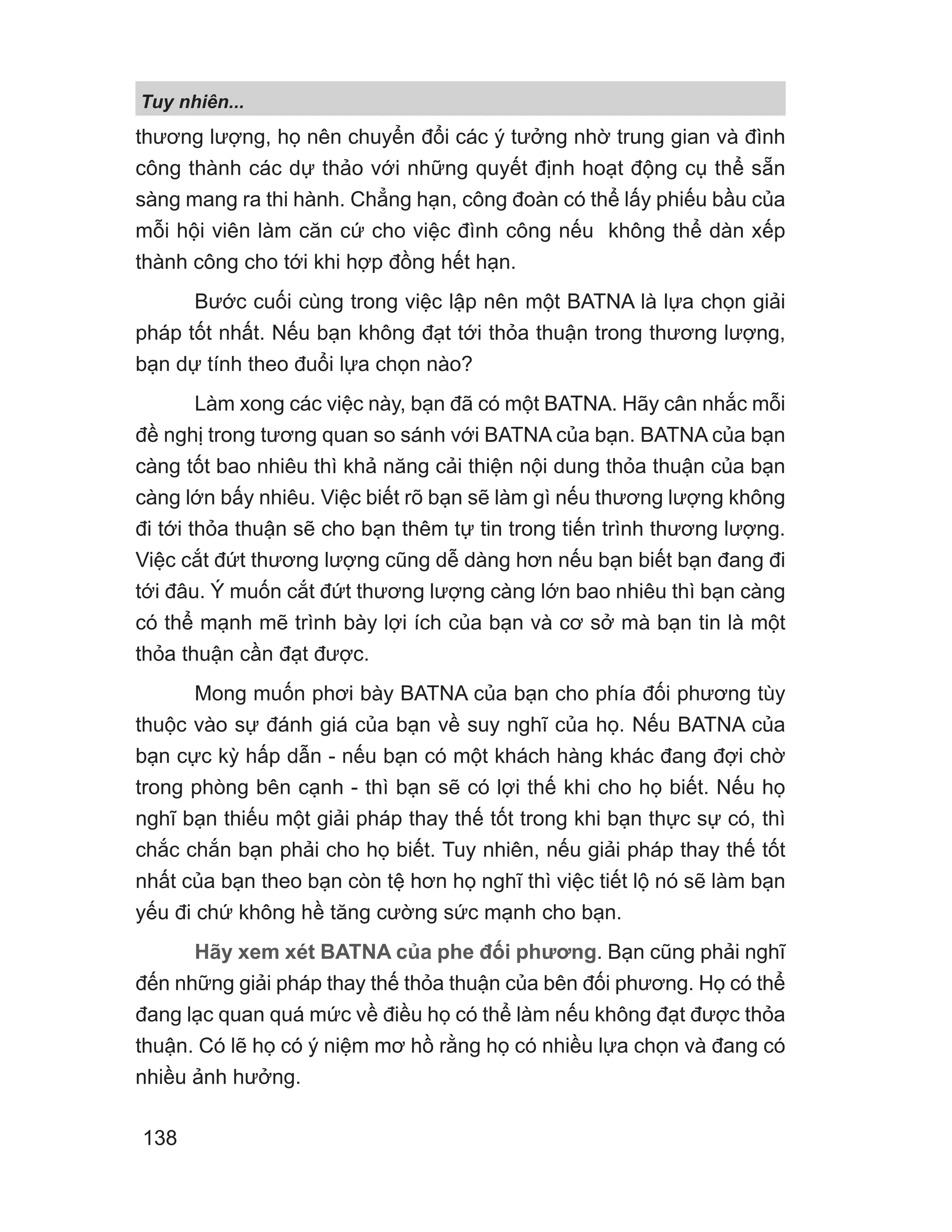 Tuy nhiên...
138
thương lượng, họ nên chuyển đổi các ý tưởng nhờ trung gian và đình
công thành các dự thảo với những quyết định hoạt động cụ thể sẵn
sàng mang ra thi hành. Chẳng hạn, công đoàn có thể lấy phiếu bầu của
mỗi hội viên làm căn cứ cho việc đình công nếu không thể dàn xếp
thành công cho tới khi hợp đồng hết hạn.
Bước cuối cùng trong việc lập nên một BATNA là lựa chọn giải
pháp tốt nhất. Nếu bạn không đạt tới thỏa thuận trong thương lượng,
bạn dự tính theo đuổi lựa chọn nào?
Làm xong các việc này, bạn đã có một BATNA. Hãy cân nhắc mỗi
đề nghị trong tương quan so sánh với BATNA của bạn. BATNA của bạn
càng tốt bao nhiêu thì khả năng cải thiện nội dung thỏa thuận của bạn
càng lớn bấy nhiêu. Việc biết rõ bạn sẽ làm gì nếu thương lượng không
đi tới thỏa thuận sẽ cho bạn thêm tự tin trong tiến trình thương lượng.
Việc cắt đứt thương lượng cũng dễ dàng hơn nếu bạn biết bạn đang đi
tới đâu. Ý muốn cắt đứt thương lượng càng lớn bao nhiêu thì bạn càng
có thể mạnh mẽ trình bày lợi ích của bạn và cơ sở mà bạn tin là một
thỏa thuận cần đạt được.
Mong muốn phơi bày BATNA của bạn cho phía đối phương tùy
thuộc vào sự đánh giá của bạn về suy nghĩ của họ. Nếu BATNA của
bạn cực kỳ hấp dẫn - nếu bạn có một khách hàng khác đang đợi chờ
trong phòng bên cạnh - thì bạn sẽ có lợi thế khi cho họ biết. Nếu họ
nghĩ bạn thiếu một giải pháp thay thế tốt trong khi bạn thực sự có, thì
chắc chắn bạn phải cho họ biết. Tuy nhiên, nếu giải pháp thay thế tốt
nhất của bạn theo bạn còn tệ hơn họ nghĩ thì việc tiết lộ nó sẽ làm bạn
yếu đi chứ không hề tăng cường sức mạnh cho bạn.
Hãy xem xét BATNA của phe đối phương. Bạn cũng phải nghĩ
đến những giải pháp thay thế thỏa thuận của bên đối phương. Họ có thể
đang lạc quan quá mức về điều họ có thể làm nếu không đạt được thỏa
thuận. Có lẽ họ có ý niệm mơ hồ rằng họ có nhiều lựa chọn và đang có
nhiều ảnh hưởng.
 