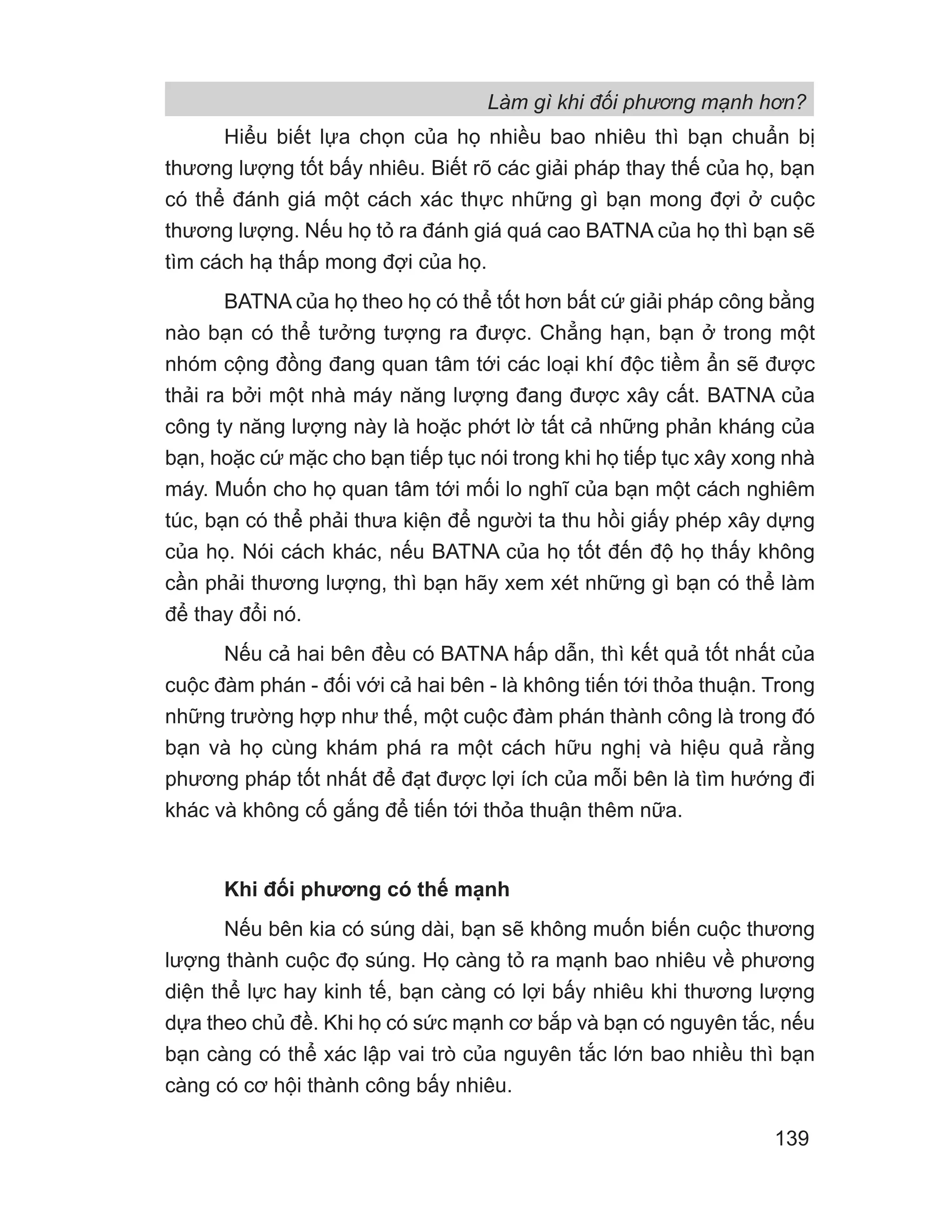Làm gì khi đối phương mạnh hơn?
139
Hiểu biết lựa chọn của họ nhiều bao nhiêu thì bạn chuẩn bị
thương lượng tốt bấy nhiêu. Biết rõ các giải pháp thay thế của họ, bạn
có thể đánh giá một cách xác thực những gì bạn mong đợi ở cuộc
thương lượng. Nếu họ tỏ ra đánh giá quá cao BATNA của họ thì bạn sẽ
tìm cách hạ thấp mong đợi của họ.
BATNA của họ theo họ có thể tốt hơn bất cứ giải pháp công bằng
nào bạn có thể tưởng tượng ra được. Chẳng hạn, bạn ở trong một
nhóm cộng đồng đang quan tâm tới các loại khí độc tiềm ẩn sẽ được
thải ra bởi một nhà máy năng lượng đang được xây cất. BATNA của
công ty năng lượng này là hoặc phớt lờ tất cả những phản kháng của
bạn, hoặc cứ mặc cho bạn tiếp tục nói trong khi họ tiếp tục xây xong nhà
máy. Muốn cho họ quan tâm tới mối lo nghĩ của bạn một cách nghiêm
túc, bạn có thể phải thưa kiện để người ta thu hồi giấy phép xây dựng
của họ. Nói cách khác, nếu BATNA của họ tốt đến độ họ thấy không
cần phải thương lượng, thì bạn hãy xem xét những gì bạn có thể làm
để thay đổi nó.
Nếu cả hai bên đều có BATNA hấp dẫn, thì kết quả tốt nhất của
cuộc đàm phán - đối với cả hai bên - là không tiến tới thỏa thuận. Trong
những trường hợp như thế, một cuộc đàm phán thành công là trong đó
bạn và họ cùng khám phá ra một cách hữu nghị và hiệu quả rằng
phương pháp tốt nhất để đạt được lợi ích của mỗi bên là tìm hướng đi
khác và không cố gắng để tiến tới thỏa thuận thêm nữa.
Khi đối phương có thế mạnh
Nếu bên kia có súng dài, bạn sẽ không muốn biến cuộc thương
lượng thành cuộc đọ súng. Họ càng tỏ ra mạnh bao nhiêu về phương
diện thể lực hay kinh tế, bạn càng có lợi bấy nhiêu khi thương lượng
dựa theo chủ đề. Khi họ có sức mạnh cơ bắp và bạn có nguyên tắc, nếu
bạn càng có thể xác lập vai trò của nguyên tắc lớn bao nhiều thì bạn
càng có cơ hội thành công bấy nhiêu.
 