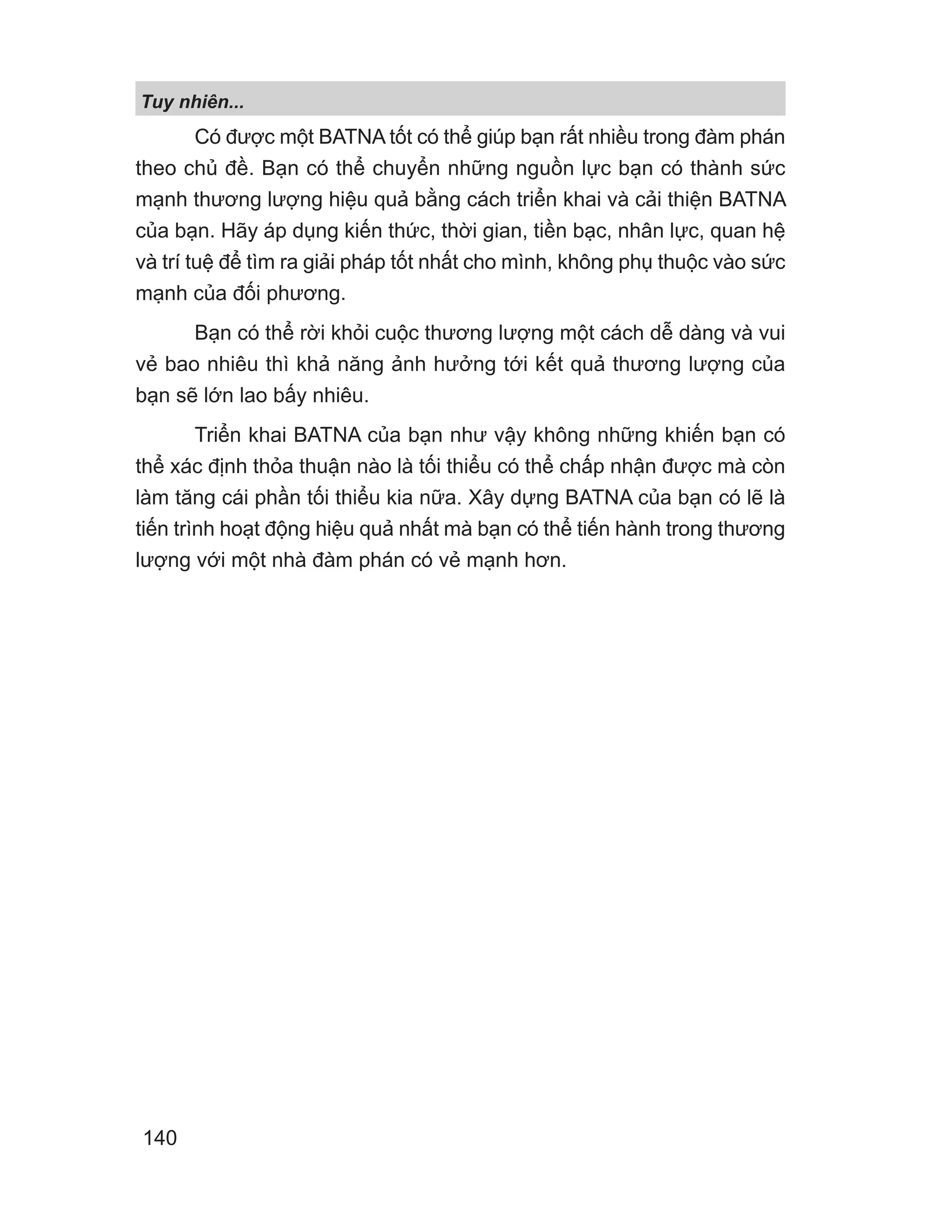 Tuy nhiên...
140
Có được một BATNA tốt có thể giúp bạn rất nhiều trong đàm phán
theo chủ đề. Bạn có thể chuyển những nguồn lực bạn có thành sức
mạnh thương lượng hiệu quả bằng cách triển khai và cải thiện BATNA
của bạn. Hãy áp dụng kiến thức, thời gian, tiền bạc, nhân lực, quan hệ
và trí tuệ để tìm ra giải pháp tốt nhất cho mình, không phụ thuộc vào sức
mạnh của đối phương.
Bạn có thể rời khỏi cuộc thương lượng một cách dễ dàng và vui
vẻ bao nhiêu thì khả năng ảnh hưởng tới kết quả thương lượng của
bạn sẽ lớn lao bấy nhiêu.
Triển khai BATNA của bạn như vậy không những khiến bạn có
thể xác định thỏa thuận nào là tối thiểu có thể chấp nhận được mà còn
làm tăng cái phần tối thiểu kia nữa. Xây dựng BATNA của bạn có lẽ là
tiến trình hoạt động hiệu quả nhất mà bạn có thể tiến hành trong thương
lượng với một nhà đàm phán có vẻ mạnh hơn.
 