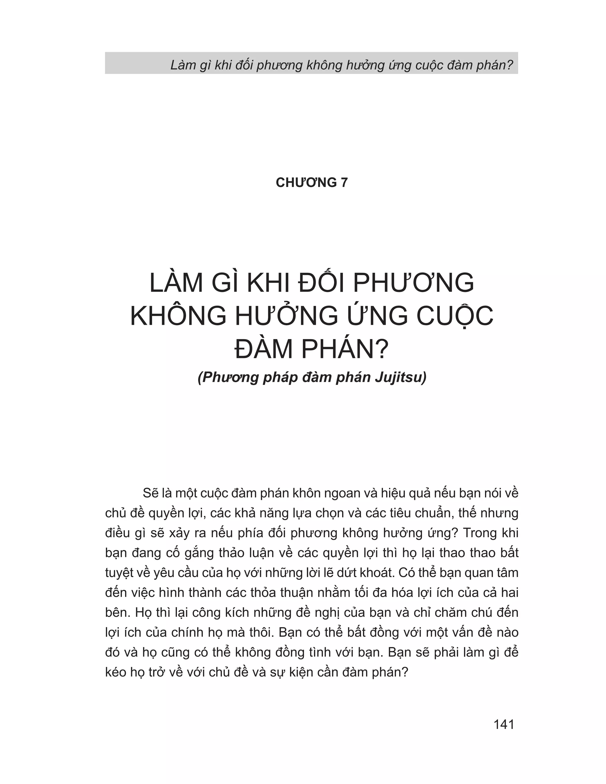Làm gì khi đối phương không hưởng ứng cuộc đàm phán?
141
CHƯƠNG 7
LÀM GÌ KHI ĐỐI PHƯƠNG
KHÔNG HƯỞNG ỨNG CUỘC
ĐÀM PHÁN?
(Phng pháp đàm phán Jujitsu)
Sẽ là một cuộc đàm phán khôn ngoan và hiệu quả nếu bạn nói về
chủ đề quyền lợi, các khả năng lựa chọn và các tiêu chuẩn, thế nhưng
điều gì sẽ xảy ra nếu phía đối phương không hưởng ứng? Trong khi
bạn đang cố gắng thảo luận về các quyền lợi thì họ lại thao thao bất
tuyệt về yêu cầu của họ với những lời lẽ dứt khoát. Có thể bạn quan tâm
đến việc hình thành các thỏa thuận nhằm tối đa hóa lợi ích của cả hai
bên. Họ thì lại công kích những đề nghị của bạn và chỉ chăm chú đến
lợi ích của chính họ mà thôi. Bạn có thể bất đồng với một vấn đề nào
đó và họ cũng có thể không đồng tình với bạn. Bạn sẽ phải làm gì để
kéo họ trở về với chủ đề và sự kiện cần đàm phán?
 