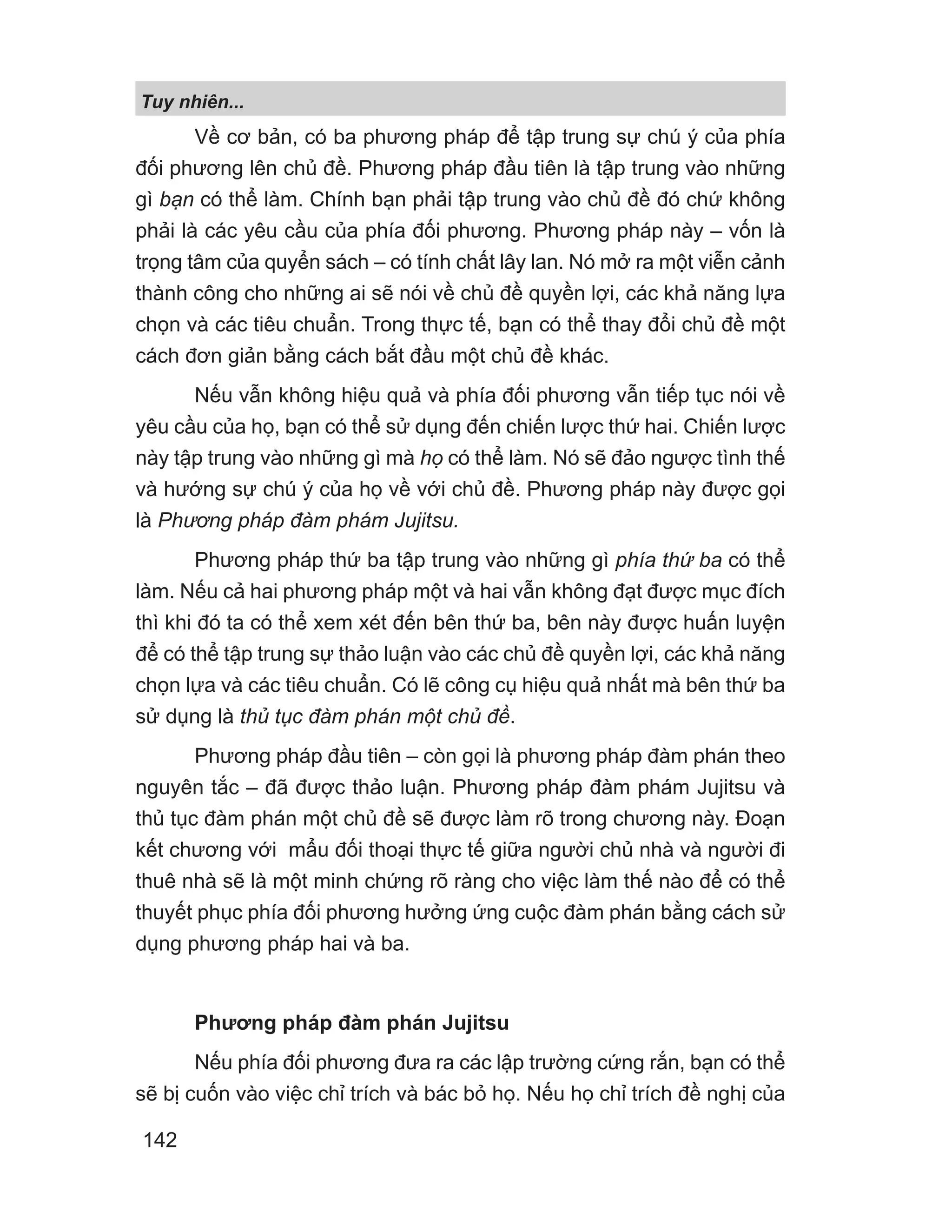 Về cơ bản, có ba phương pháp để tập trung sự chú ý của phía
đối phương lên chủ đề. Phương pháp đầu tiên là tập trung vào những
gì bạn có thể làm. Chính bạn phải tập trung vào chủ đề đó chứ không
phải là các yêu cầu của phía đối phương. Phương pháp này – vốn là
trọng tâm của quyển sách – có tính chất lây lan. Nó mở ra một viễn cảnh
thành công cho những ai sẽ nói về chủ đề quyền lợi, các khả năng lựa
chọn và các tiêu chuẩn. Trong thực tế, bạn có thể thay đổi chủ đề một
cách đơn giản bằng cách bắt đầu một chủ đề khác.
Nếu vẫn không hiệu quả và phía đối phương vẫn tiếp tục nói về
yêu cầu của họ, bạn có thể sử dụng đến chiến lược thứ hai. Chiến lược
này tập trung vào những gì mà họ có thể làm. Nó sẽ đảo ngược tình thế
và hướng sự chú ý của họ về với chủ đề. Phương pháp này được gọi
là Phương pháp đàm phám Jujitsu.
Phương pháp thứ ba tập trung vào những gì phía thứ ba có thể
làm. Nếu cả hai phương pháp một và hai vẫn không đạt được mục đích
thì khi đó ta có thể xem xét đến bên thứ ba, bên này được huấn luyện
để có thể tập trung sự thảo luận vào các chủ đề quyền lợi, các khả năng
chọn lựa và các tiêu chuẩn. Có lẽ công cụ hiệu quả nhất mà bên thứ ba
sử dụng là thủ tục đàm phán một chủ đề.
Phương pháp đầu tiên – còn gọi là phương pháp đàm phán theo
nguyên tắc – đã được thảo luận. Phương pháp đàm phám Jujitsu và
thủ tục đàm phán một chủ đề sẽ được làm rõ trong chương này. Đoạn
kết chương với mẩu đối thoại thực tế giữa người chủ nhà và người đi
thuê nhà sẽ là một minh chứng rõ ràng cho việc làm thế nào để có thể
thuyết phục phía đối phương hưởng ứng cuộc đàm phán bằng cách sử
dụng phương pháp hai và ba.
Phương pháp đàm phán Jujitsu
Nếu phía đối phương đưa ra các lập trường cứng rắn, bạn có thể
sẽ bị cuốn vào việc chỉ trích và bác bỏ họ. Nếu họ chỉ trích đề nghị của
Tuy nhiên...
142
 