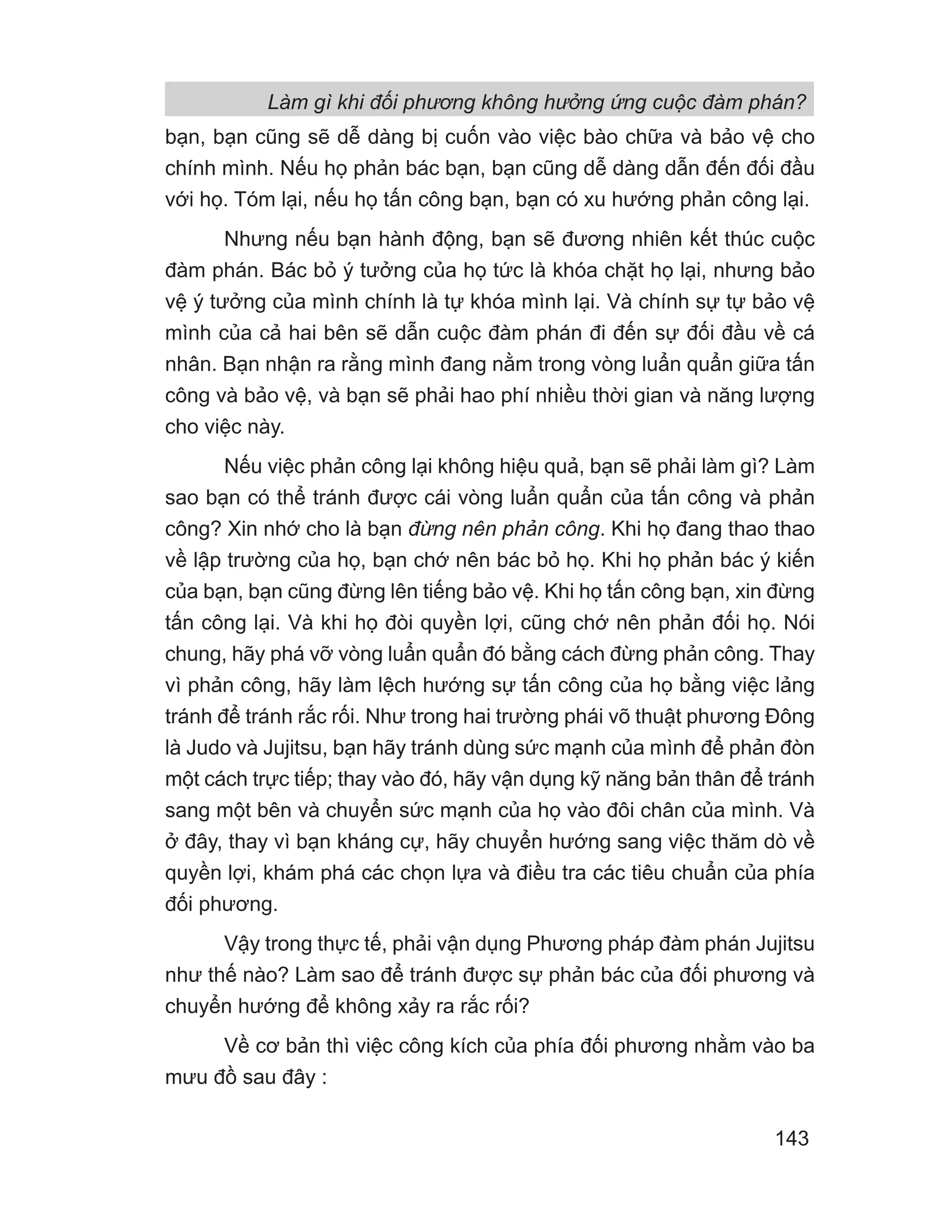 Làm gì khi đối phương không hưởng ứng cuộc đàm phán?
143
bạn, bạn cũng sẽ dễ dàng bị cuốn vào việc bào chữa và bảo vệ cho
chính mình. Nếu họ phản bác bạn, bạn cũng dễ dàng dẫn đến đối đầu
với họ. Tóm lại, nếu họ tấn công bạn, bạn có xu hướng phản công lại.
Nhưng nếu bạn hành động, bạn sẽ đương nhiên kết thúc cuộc
đàm phán. Bác bỏ ý tưởng của họ tức là khóa chặt họ lại, nhưng bảo
vệ ý tưởng của mình chính là tự khóa mình lại. Và chính sự tự bảo vệ
mình của cả hai bên sẽ dẫn cuộc đàm phán đi đến sự đối đầu về cá
nhân. Bạn nhận ra rằng mình đang nằm trong vòng luẩn quẩn giữa tấn
công và bảo vệ, và bạn sẽ phải hao phí nhiều thời gian và năng lượng
cho việc này.
Nếu việc phản công lại không hiệu quả, bạn sẽ phải làm gì? Làm
sao bạn có thể tránh được cái vòng luẩn quẩn của tấn công và phản
công? Xin nhớ cho là bạn đừng nên phản công. Khi họ đang thao thao
về lập trường của họ, bạn chớ nên bác bỏ họ. Khi họ phản bác ý kiến
của bạn, bạn cũng đừng lên tiếng bảo vệ. Khi họ tấn công bạn, xin đừng
tấn công lại. Và khi họ đòi quyền lợi, cũng chớ nên phản đối họ. Nói
chung, hãy phá vỡ vòng luẩn quẩn đó bằng cách đừng phản công. Thay
vì phản công, hãy làm lệch hướng sự tấn công của họ bằng việc lảng
tránh để tránh rắc rối. Như trong hai trường phái võ thuật phương Đông
là Judo và Jujitsu, bạn hãy tránh dùng sức mạnh của mình để phản đòn
một cách trực tiếp; thay vào đó, hãy vận dụng kỹ năng bản thân để tránh
sang một bên và chuyển sức mạnh của họ vào đôi chân của mình. Và
ở đây, thay vì bạn kháng cự, hãy chuyển hướng sang việc thăm dò về
quyền lợi, khám phá các chọn lựa và điều tra các tiêu chuẩn của phía
đối phương.
Vậy trong thực tế, phải vận dụng Phương pháp đàm phán Jujitsu
như thế nào? Làm sao để tránh được sự phản bác của đối phương và
chuyển hướng để không xảy ra rắc rối?
Về cơ bản thì việc công kích của phía đối phương nhằm vào ba
mưu đồ sau đây :
 