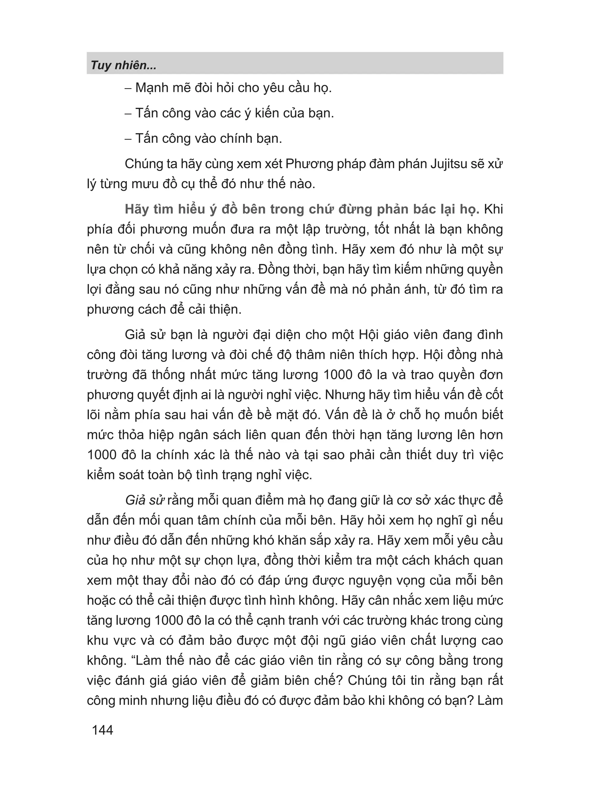 − Mạnh mẽ đòi hỏi cho yêu cầu họ.
− Tấn công vào các ý kiến của bạn.
− Tấn công vào chính bạn.
Chúng ta hãy cùng xem xét Phương pháp đàm phán Jujitsu sẽ xử
lý từng mưu đồ cụ thể đó như thế nào.
Hãy tìm hiểu ý đồ bên trong chứ đừng phản bác lại họ. Khi
phía đối phương muốn đưa ra một lập trường, tốt nhất là bạn không
nên từ chối và cũng không nên đồng tình. Hãy xem đó như là một sự
lựa chọn có khả năng xảy ra. Đồng thời, bạn hãy tìm kiếm những quyền
lợi đằng sau nó cũng như những vấn đề mà nó phản ánh, từ đó tìm ra
phương cách để cải thiện.
Giả sử bạn là người đại diện cho một Hội giáo viên đang đình
công đòi tăng lương và đòi chế độ thâm niên thích hợp. Hội đồng nhà
trường đã thống nhất mức tăng lương 1000 đô la và trao quyền đơn
phương quyết định ai là người nghỉ việc. Nhưng hãy tìm hiểu vấn đề cốt
lõi nằm phía sau hai vấn đề bề mặt đó. Vấn đề là ở chỗ họ muốn biết
mức thỏa hiệp ngân sách liên quan đến thời hạn tăng lương lên hơn
1000 đô la chính xác là thế nào và tại sao phải cần thiết duy trì việc
kiểm soát toàn bộ tình trạng nghỉ việc.
Giả sử rằng mỗi quan điểm mà họ đang giữ là cơ sở xác thực để
dẫn đến mối quan tâm chính của mỗi bên. Hãy hỏi xem họ nghĩ gì nếu
như điều đó dẫn đến những khó khăn sắp xảy ra. Hãy xem mỗi yêu cầu
của họ như một sự chọn lựa, đồng thời kiểm tra một cách khách quan
xem một thay đổi nào đó có đáp ứng được nguyện vọng của mỗi bên
hoặc có thể cải thiện được tình hình không. Hãy cân nhắc xem liệu mức
tăng lương 1000 đô la có thể cạnh tranh với các trường khác trong cùng
khu vực và có đảm bảo được một đội ngũ giáo viên chất lượng cao
không. “Làm thế nào để các giáo viên tin rằng có sự công bằng trong
việc đánh giá giáo viên để giảm biên chế? Chúng tôi tin rằng bạn rất
công minh nhưng liệu điều đó có được đảm bảo khi không có bạn? Làm
Tuy nhiên...
144
 