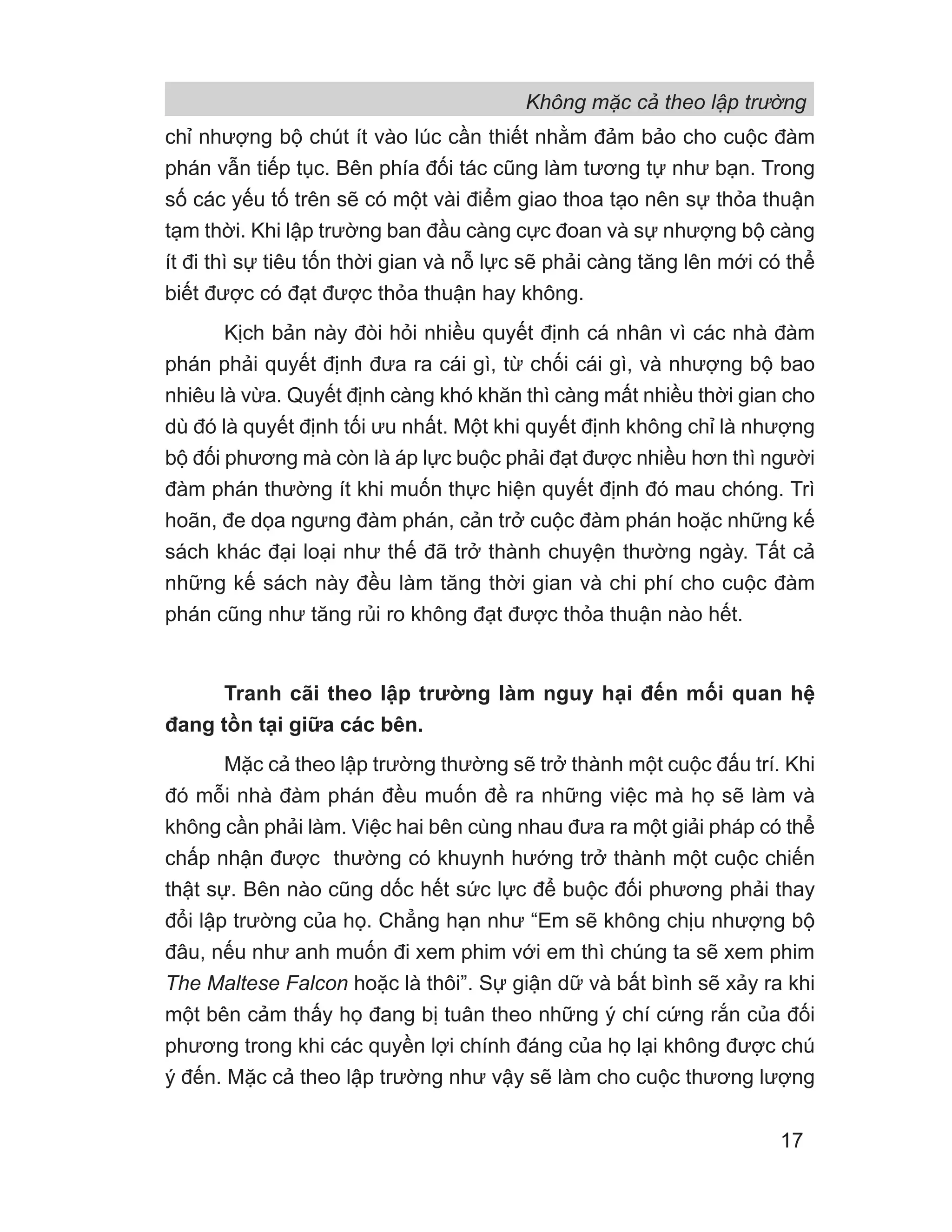 Không mặc cả theo lập trường
17
chỉ nhượng bộ chút ít vào lúc cần thiết nhằm đảm bảo cho cuộc đàm
phán vẫn tiếp tục. Bên phía đối tác cũng làm tương tự như bạn. Trong
số các yếu tố trên sẽ có một vài điểm giao thoa tạo nên sự thỏa thuận
tạm thời. Khi lập trường ban đầu càng cực đoan và sự nhượng bộ càng
ít đi thì sự tiêu tốn thời gian và nỗ lực sẽ phải càng tăng lên mới có thể
biết được có đạt được thỏa thuận hay không.
Kịch bản này đòi hỏi nhiều quyết định cá nhân vì các nhà đàm
phán phải quyết định đưa ra cái gì, từ chối cái gì, và nhượng bộ bao
nhiêu là vừa. Quyết định càng khó khăn thì càng mất nhiều thời gian cho
dù đó là quyết định tối ưu nhất. Một khi quyết định không chỉ là nhượng
bộ đối phương mà còn là áp lực buộc phải đạt được nhiều hơn thì người
đàm phán thường ít khi muốn thực hiện quyết định đó mau chóng. Trì
hoãn, đe dọa ngưng đàm phán, cản trở cuộc đàm phán hoặc những kế
sách khác đại loại như thế đã trở thành chuyện thường ngày. Tất cả
những kế sách này đều làm tăng thời gian và chi phí cho cuộc đàm
phán cũng như tăng rủi ro không đạt được thỏa thuận nào hết.
Tranh cãi theo lập trường làm nguy hại đến mối quan hệ
đang tồn tại giữa các bên.
Mặc cả theo lập trường thường sẽ trở thành một cuộc đấu trí. Khi
đó mỗi nhà đàm phán đều muốn đề ra những việc mà họ sẽ làm và
không cần phải làm. Việc hai bên cùng nhau đưa ra một giải pháp có thể
chấp nhận được thường có khuynh hướng trở thành một cuộc chiến
thật sự. Bên nào cũng dốc hết sức lực để buộc đối phương phải thay
đổi lập trường của họ. Chẳng hạn như “Em sẽ không chịu nhượng bộ
đâu, nếu như anh muốn đi xem phim với em thì chúng ta sẽ xem phim
The Maltese Falcon hoặc là thôi”. Sự giận dữ và bất bình sẽ xảy ra khi
một bên cảm thấy họ đang bị tuân theo những ý chí cứng rắn của đối
phương trong khi các quyền lợi chính đáng của họ lại không được chú
ý đến. Mặc cả theo lập trường như vậy sẽ làm cho cuộc thương lượng
 
