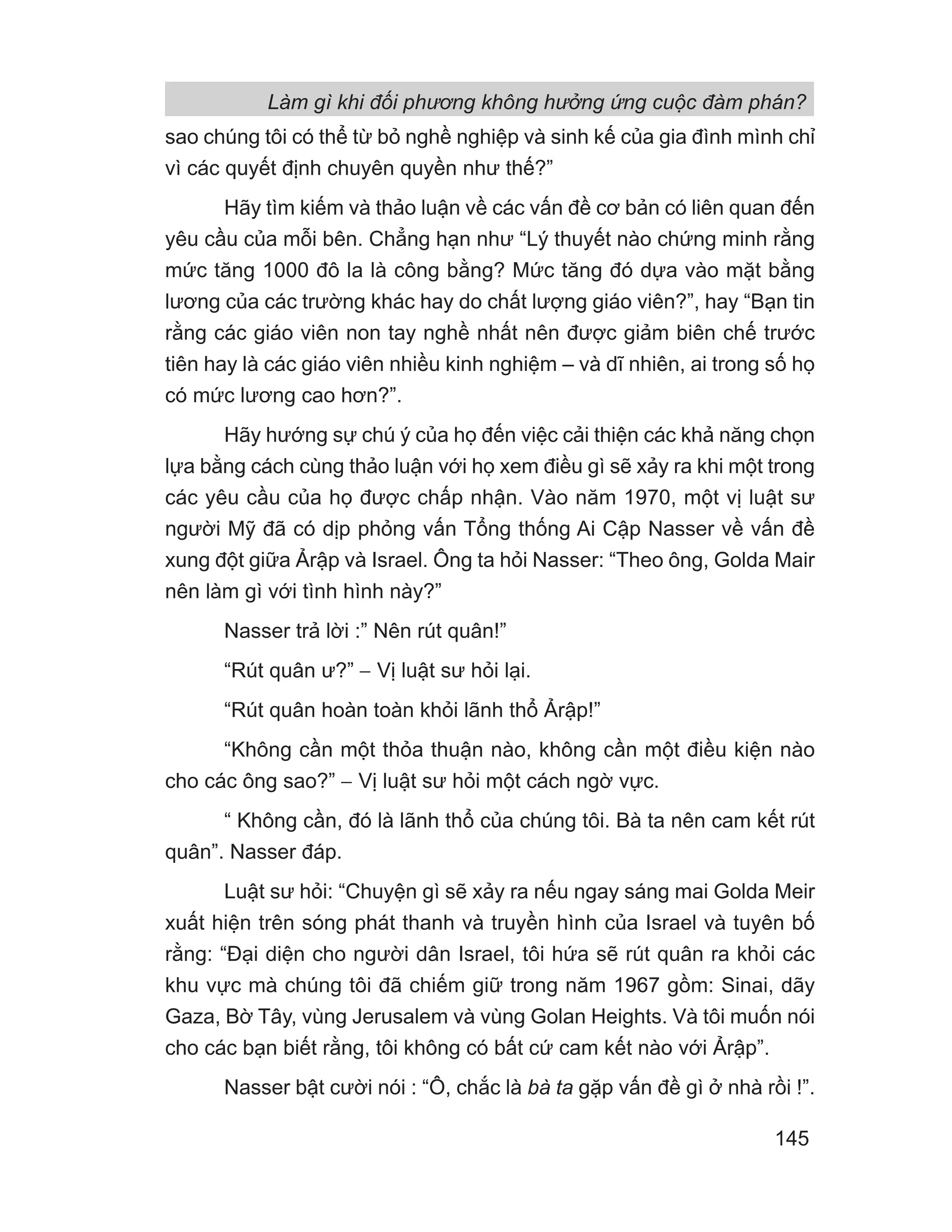 Làm gì khi đối phương không hưởng ứng cuộc đàm phán?
145
sao chúng tôi có thể từ bỏ nghề nghiệp và sinh kế của gia đình mình chỉ
vì các quyết định chuyên quyền như thế?”
Hãy tìm kiếm và thảo luận về các vấn đề cơ bản có liên quan đến
yêu cầu của mỗi bên. Chẳng hạn như “Lý thuyết nào chứng minh rằng
mức tăng 1000 đô la là công bằng? Mức tăng đó dựa vào mặt bằng
lương của các trường khác hay do chất lượng giáo viên?”, hay “Bạn tin
rằng các giáo viên non tay nghề nhất nên được giảm biên chế trước
tiên hay là các giáo viên nhiều kinh nghiệm – và dĩ nhiên, ai trong số họ
có mức lương cao hơn?”.
Hãy hướng sự chú ý của họ đến việc cải thiện các khả năng chọn
lựa bằng cách cùng thảo luận với họ xem điều gì sẽ xảy ra khi một trong
các yêu cầu của họ được chấp nhận. Vào năm 1970, một vị luật sư
người Mỹ đã có dịp phỏng vấn Tổng thống Ai Cập Nasser về vấn đề
xung đột giữa Ảrập và Israel. Ông ta hỏi Nasser: “Theo ông, Golda Mair
nên làm gì với tình hình này?”
Nasser trả lời :” Nên rút quân!”
“Rút quân ư?” − Vị luật sư hỏi lại.
“Rút quân hoàn toàn khỏi lãnh thổ Ảrập!”
“Không cần một thỏa thuận nào, không cần một điều kiện nào
cho các ông sao?” − Vị luật sư hỏi một cách ngờ vực.
“ Không cần, đó là lãnh thổ của chúng tôi. Bà ta nên cam kết rút
quân”. Nasser đáp.
Luật sư hỏi: “Chuyện gì sẽ xảy ra nếu ngay sáng mai Golda Meir
xuất hiện trên sóng phát thanh và truyền hình của Israel và tuyên bố
rằng: “Đại diện cho người dân Israel, tôi hứa sẽ rút quân ra khỏi các
khu vực mà chúng tôi đã chiếm giữ trong năm 1967 gồm: Sinai, dãy
Gaza, Bờ Tây, vùng Jerusalem và vùng Golan Heights. Và tôi muốn nói
cho các bạn biết rằng, tôi không có bất cứ cam kết nào với Ảrập”.
Nasser bật cười nói : “Ô, chắc là bà ta gặp vấn đề gì ở nhà rồi !”.
 