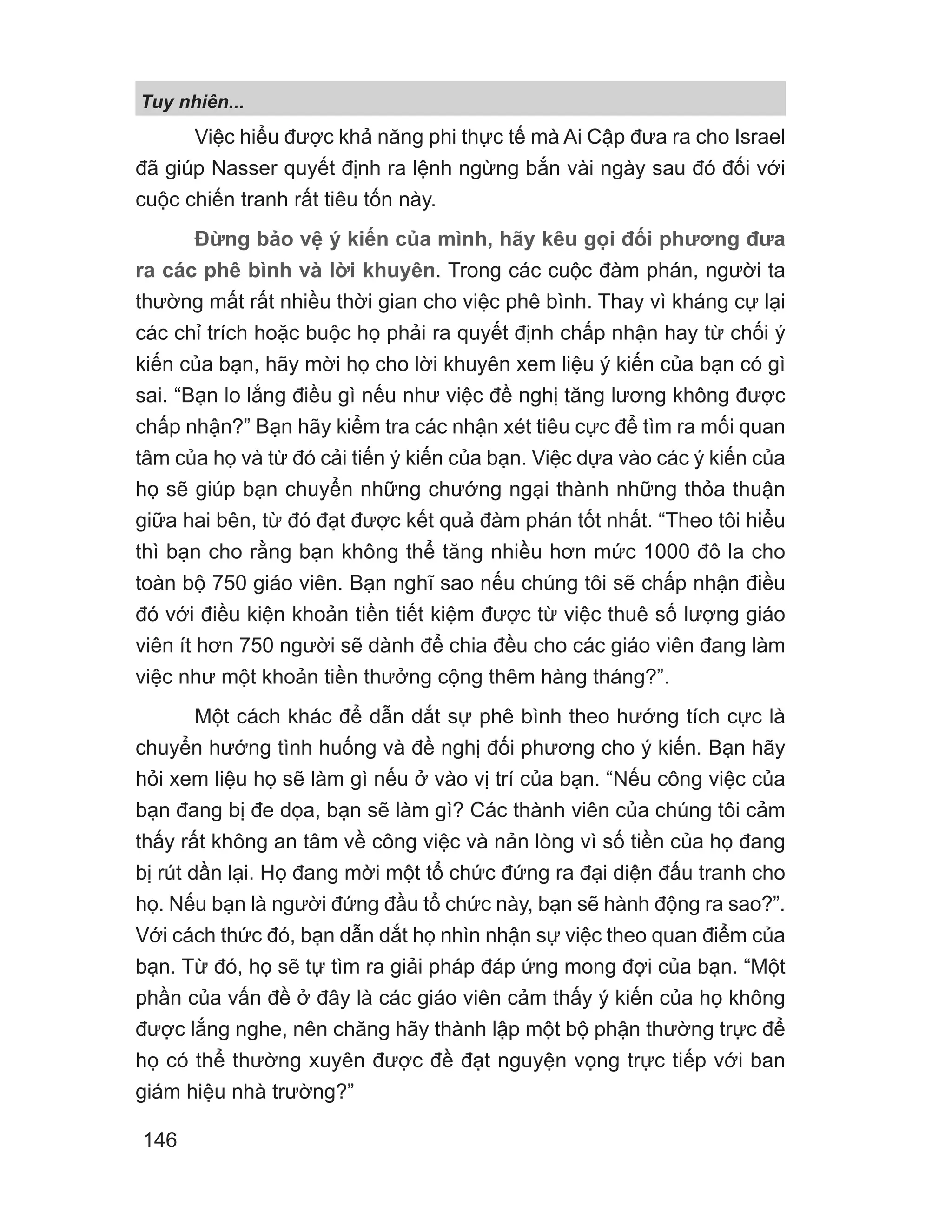 Tuy nhiên...
146
Việc hiểu được khả năng phi thực tế mà Ai Cập đưa ra cho Israel
đã giúp Nasser quyết định ra lệnh ngừng bắn vài ngày sau đó đối với
cuộc chiến tranh rất tiêu tốn này.
Đừng bảo vệ ý kiến của mình, hãy kêu gọi đối phương đưa
ra các phê bình và lời khuyên. Trong các cuộc đàm phán, người ta
thường mất rất nhiều thời gian cho việc phê bình. Thay vì kháng cự lại
các chỉ trích hoặc buộc họ phải ra quyết định chấp nhận hay từ chối ý
kiến của bạn, hãy mời họ cho lời khuyên xem liệu ý kiến của bạn có gì
sai. “Bạn lo lắng điều gì nếu như việc đề nghị tăng lương không được
chấp nhận?” Bạn hãy kiểm tra các nhận xét tiêu cực để tìm ra mối quan
tâm của họ và từ đó cải tiến ý kiến của bạn. Việc dựa vào các ý kiến của
họ sẽ giúp bạn chuyển những chướng ngại thành những thỏa thuận
giữa hai bên, từ đó đạt được kết quả đàm phán tốt nhất. “Theo tôi hiểu
thì bạn cho rằng bạn không thể tăng nhiều hơn mức 1000 đô la cho
toàn bộ 750 giáo viên. Bạn nghĩ sao nếu chúng tôi sẽ chấp nhận điều
đó với điều kiện khoản tiền tiết kiệm được từ việc thuê số lượng giáo
viên ít hơn 750 người sẽ dành để chia đều cho các giáo viên đang làm
việc như một khoản tiền thưởng cộng thêm hàng tháng?”.
Một cách khác để dẫn dắt sự phê bình theo hướng tích cực là
chuyển hướng tình huống và đề nghị đối phương cho ý kiến. Bạn hãy
hỏi xem liệu họ sẽ làm gì nếu ở vào vị trí của bạn. “Nếu công việc của
bạn đang bị đe dọa, bạn sẽ làm gì? Các thành viên của chúng tôi cảm
thấy rất không an tâm về công việc và nản lòng vì số tiền của họ đang
bị rút dần lại. Họ đang mời một tổ chức đứng ra đại diện đấu tranh cho
họ. Nếu bạn là người đứng đầu tổ chức này, bạn sẽ hành động ra sao?”.
Với cách thức đó, bạn dẫn dắt họ nhìn nhận sự việc theo quan điểm của
bạn. Từ đó, họ sẽ tự tìm ra giải pháp đáp ứng mong đợi của bạn. “Một
phần của vấn đề ở đây là các giáo viên cảm thấy ý kiến của họ không
được lắng nghe, nên chăng hãy thành lập một bộ phận thường trực để
họ có thể thường xuyên được đề đạt nguyện vọng trực tiếp với ban
giám hiệu nhà trường?”
 