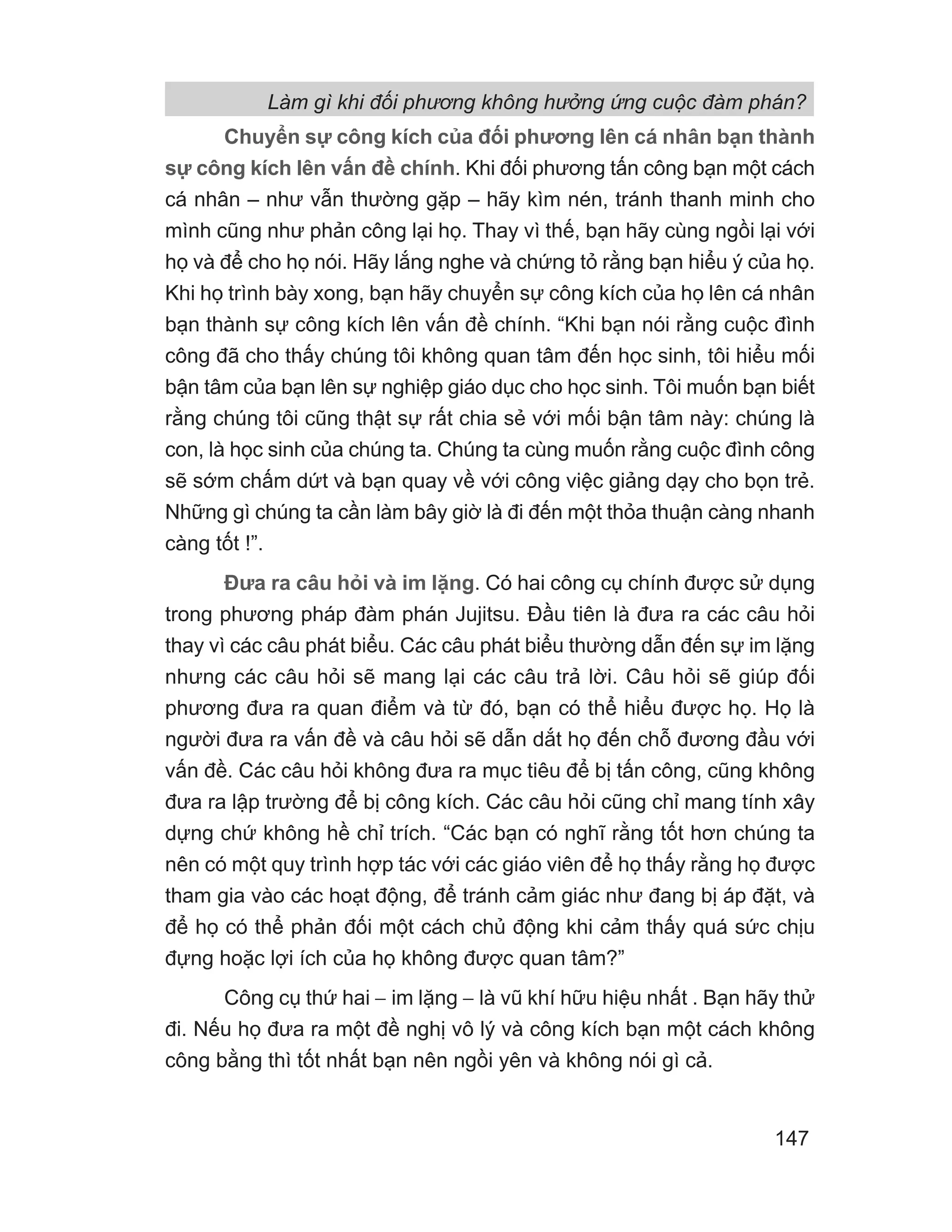 Làm gì khi đối phương không hưởng ứng cuộc đàm phán?
147
Chuyển sự công kích của đối phương lên cá nhân bạn thành
sự công kích lên vấn đề chính. Khi đối phương tấn công bạn một cách
cá nhân – như vẫn thường gặp – hãy kìm nén, tránh thanh minh cho
mình cũng như phản công lại họ. Thay vì thế, bạn hãy cùng ngồi lại với
họ và để cho họ nói. Hãy lắng nghe và chứng tỏ rằng bạn hiểu ý của họ.
Khi họ trình bày xong, bạn hãy chuyển sự công kích của họ lên cá nhân
bạn thành sự công kích lên vấn đề chính. “Khi bạn nói rằng cuộc đình
công đã cho thấy chúng tôi không quan tâm đến học sinh, tôi hiểu mối
bận tâm của bạn lên sự nghiệp giáo dục cho học sinh. Tôi muốn bạn biết
rằng chúng tôi cũng thật sự rất chia sẻ với mối bận tâm này: chúng là
con, là học sinh của chúng ta. Chúng ta cùng muốn rằng cuộc đình công
sẽ sớm chấm dứt và bạn quay về với công việc giảng dạy cho bọn trẻ.
Những gì chúng ta cần làm bây giờ là đi đến một thỏa thuận càng nhanh
càng tốt !”.
Đưa ra câu hỏi và im lặng. Có hai công cụ chính được sử dụng
trong phương pháp đàm phán Jujitsu. Đầu tiên là đưa ra các câu hỏi
thay vì các câu phát biểu. Các câu phát biểu thường dẫn đến sự im lặng
nhưng các câu hỏi sẽ mang lại các câu trả lời. Câu hỏi sẽ giúp đối
phương đưa ra quan điểm và từ đó, bạn có thể hiểu được họ. Họ là
người đưa ra vấn đề và câu hỏi sẽ dẫn dắt họ đến chỗ đương đầu với
vấn đề. Các câu hỏi không đưa ra mục tiêu để bị tấn công, cũng không
đưa ra lập trường để bị công kích. Các câu hỏi cũng chỉ mang tính xây
dựng chứ không hề chỉ trích. “Các bạn có nghĩ rằng tốt hơn chúng ta
nên có một quy trình hợp tác với các giáo viên để họ thấy rằng họ được
tham gia vào các hoạt động, để tránh cảm giác như đang bị áp đặt, và
để họ có thể phản đối một cách chủ động khi cảm thấy quá sức chịu
đựng hoặc lợi ích của họ không được quan tâm?”
Công cụ thứ hai − im lặng − là vũ khí hữu hiệu nhất . Bạn hãy thử
đi. Nếu họ đưa ra một đề nghị vô lý và công kích bạn một cách không
công bằng thì tốt nhất bạn nên ngồi yên và không nói gì cả.
 