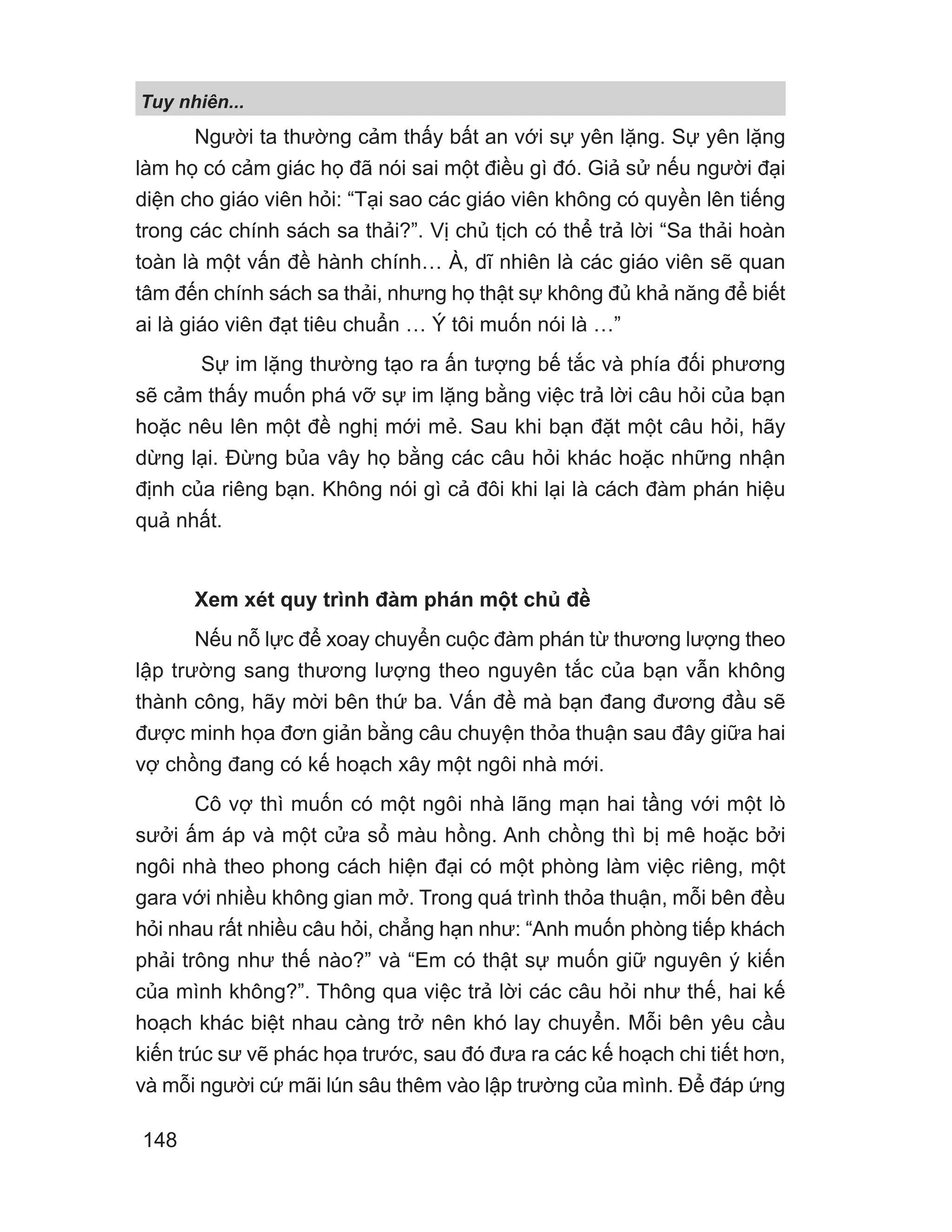 Tuy nhiên...
148
Người ta thường cảm thấy bất an với sự yên lặng. Sự yên lặng
làm họ có cảm giác họ đã nói sai một điều gì đó. Giả sử nếu người đại
diện cho giáo viên hỏi: “Tại sao các giáo viên không có quyền lên tiếng
trong các chính sách sa thải?”. Vị chủ tịch có thể trả lời “Sa thải hoàn
toàn là một vấn đề hành chính… À, dĩ nhiên là các giáo viên sẽ quan
tâm đến chính sách sa thải, nhưng họ thật sự không đủ khả năng để biết
ai là giáo viên đạt tiêu chuẩn … Ý tôi muốn nói là …”
Sự im lặng thường tạo ra ấn tượng bế tắc và phía đối phương
sẽ cảm thấy muốn phá vỡ sự im lặng bằng việc trả lời câu hỏi của bạn
hoặc nêu lên một đề nghị mới mẻ. Sau khi bạn đặt một câu hỏi, hãy
dừng lại. Đừng bủa vây họ bằng các câu hỏi khác hoặc những nhận
định của riêng bạn. Không nói gì cả đôi khi lại là cách đàm phán hiệu
quả nhất.
Xem xét quy trình đàm phán một chủ đề
Nếu nỗ lực để xoay chuyển cuộc đàm phán từ thương lượng theo
lập trường sang thương lượng theo nguyên tắc của bạn vẫn không
thành công, hãy mời bên thứ ba. Vấn đề mà bạn đang đương đầu sẽ
được minh họa đơn giản bằng câu chuyện thỏa thuận sau đây giữa hai
vợ chồng đang có kế hoạch xây một ngôi nhà mới.
Cô vợ thì muốn có một ngôi nhà lãng mạn hai tầng với một lò
sưởi ấm áp và một cửa sổ màu hồng. Anh chồng thì bị mê hoặc bởi
ngôi nhà theo phong cách hiện đại có một phòng làm việc riêng, một
gara với nhiều không gian mở. Trong quá trình thỏa thuận, mỗi bên đều
hỏi nhau rất nhiều câu hỏi, chẳng hạn như: “Anh muốn phòng tiếp khách
phải trông như thế nào?” và “Em có thật sự muốn giữ nguyên ý kiến
của mình không?”. Thông qua việc trả lời các câu hỏi như thế, hai kế
hoạch khác biệt nhau càng trở nên khó lay chuyển. Mỗi bên yêu cầu
kiến trúc sư vẽ phác họa trước, sau đó đưa ra các kế hoạch chi tiết hơn,
và mỗi người cứ mãi lún sâu thêm vào lập trường của mình. Để đáp ứng
 